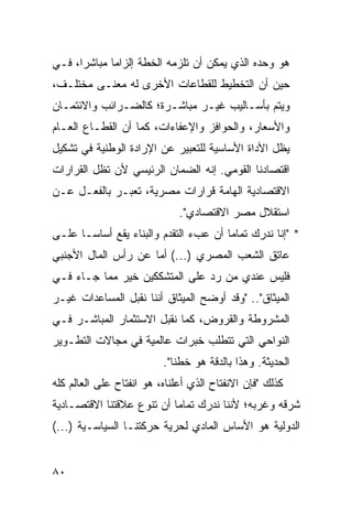 ‫ﻫﻭ ﻭﺤﺩﻩ ﺍﻟﺫﻱ ﻴﻤﻜﻥ ﺃﻥ ﺘﻠﺯﻤﻪ ﺍﻟﺨﻁﺔ ﺇﻟﺯﺍ ‪‬ﺎ ﻤﺒﺎﺸ ‪‬ﺍ، ﻓـﻲ‬
      ‫ﺭ‬       ‫ﻤ‬
‫ﺤﻴﻥ ﺃﻥ ﺍﻟﺘﺨﻁﻴﻁ ﻟﻠﻘﻁﺎﻋﺎﺕ ﺍﻷﺨﺭﻯ ﻟﻪ ﻤﻌﻨـﻰ ﻤﺨﺘﻠـﻑ،‬
‫ﻭﻴﺘﻡ ﺒﺄﺴـﺎﻟﻴﺏ ﻏﻴـﺭ ﻤﺒﺎﺸـﺭﺓ؛ ﻜﺎﻟﻀـﺭﺍﺌﺏ ﻭﺍﻻﺌﺘﻤـﺎﻥ‬
‫ﻭﺍﻷﺴﻌﺎﺭ، ﻭﺍﻟﺤﻭﺍﻓﺯ ﻭﺍﻹﻋﻔﺎﺀﺍﺕ، ﻜﻤﺎ ﺃﻥ ﺍﻟﻘﻁـﺎﻉ ﺍﻟﻌـﺎﻡ‬
‫ﻴﻅل ﺍﻷﺩﺍﺓ ﺍﻷﺴﺎﺴﻴﺔ ﻟﻠﺘﻌﺒﻴﺭ ﻋﻥ ﺍﻹﺭﺍﺩﺓ ﺍﻟﻭﻁﻨﻴﺔ ﻓﻲ ﺘﺸﻜﻴل‬
‫ﺍﻗﺘﺼﺎﺩﻨﺎ ﺍﻟﻘﻭﻤﻲ. ﺇﻨﻪ ﺍﻟﻀﻤﺎﻥ ﺍﻟﺭﺌﻴﺴﻲ ﻷﻥ ﺘﻅل ﺍﻟﻘﺭﺍﺭﺍﺕ‬
‫ﺍﻻﻗﺘﺼﺎﺩﻴﺔ ﺍﻟﻬﺎﻤﺔ ﻗﺭﺍﺭﺍﺕ ﻤﺼﺭﻴﺔ، ﺘﻌﺒـﺭ ﺒﺎﻟﻔﻌـل ﻋـﻥ‬
                              ‫ﺍﺴﺘﻘﻼل ﻤﺼﺭ ﺍﻻﻗﺘﺼﺎﺩﻱ".‬
‫* "ﺇﻨﺎ ﻨﺩﺭﻙ ﺘﻤﺎ ‪‬ﺎ ﺃﻥ ﻋﺏﺀ ﺍﻟﺘﻘﺩﻡ ﻭﺍﻟﺒﻨﺎﺀ ﻴﻘﻊ ﺃﺴﺎ ‪‬ـﺎ ﻋﻠـﻰ‬
       ‫ﺴ‬                                ‫ﻤ‬
‫ﻋﺎﺘﻕ ﺍﻟﺸﻌﺏ ﺍﻟﻤﺼﺭﻱ )...( ﺃ ‪‬ﺎ ﻋﻥ ﺭﺃﺱ ﺍﻟﻤﺎل ﺍﻷﺠﻨﺒﻲ‬
                     ‫ﻤ‬
‫ﻓﻠﻴﺱ ﻋﻨﺩﻱ ﻤﻥ ﺭﺩ ﻋﻠﻰ ﺍﻟﻤﺘﺸﻜﻜﻴﻥ ﺨﻴﺭ ﻤﻤﺎ ﺠـﺎﺀ ﻓـﻲ‬
             ‫‪‬‬
‫ﺍﻟﻤﻴﺜﺎﻕ".. "ﻭﻗﺩ ﺃﻭﻀﺢ ﺍﻟﻤﻴﺜﺎﻕ ﺃﻨﻨﺎ ﻨﻘﺒل ﺍﻟﻤﺴﺎﻋﺩﺍﺕ ﻏﻴـﺭ‬
‫ﺍﻟﻤﺸﺭﻭﻁﺔ ﻭﺍﻟﻘﺭﻭﺽ، ﻜﻤﺎ ﻨﻘﺒل ﺍﻻﺴﺘﺜﻤﺎﺭ ﺍﻟﻤﺒﺎﺸـﺭ ﻓـﻲ‬
‫ﺍﻟﻨﻭﺍﺤﻲ ﺍﻟﺘﻲ ﺘﺘﻁﻠﺏ ﺨﺒﺭﺍﺕ ﻋﺎﻟﻤﻴﺔ ﻓﻲ ﻤﺠﺎﻻﺕ ﺍﻟﺘﻁـﻭﻴﺭ‬
                          ‫ﺍﻟﺤﺩﻴﺜﺔ. ﻭﻫﺫﺍ ﺒﺎﻟﺩﻗﺔ ﻫﻭ ﺨﻁﻨﺎ".‬
‫ﻜﺫﻟﻙ "ﻓﺈﻥ ﺍﻻﻨﻔﺘﺎﺡ ﺍﻟﺫﻱ ﺃﻋﻠﻨﺎﻩ، ﻫﻭ ﺍﻨﻔﺘﺎﺡ ﻋﻠﻰ ﺍﻟﻌﺎﻟﻡ ﻜﻠﻪ‬
‫ﺸﺭﻗﻪ ﻭﻏﺭﺒﻪ؛ ﻷﻨﻨﺎ ﻨﺩﺭﻙ ﺘﻤﺎ ‪‬ﺎ ﺃﻥ ﺘﻨﻭﻉ ﻋﻼﻗﺘﻨﺎ ﺍﻻﻗﺘﺼـﺎﺩﻴﺔ‬
                           ‫ﻤ‬
‫ﺍﻟﺩﻭﻟﻴﺔ ﻫﻭ ﺍﻷﺴﺎﺱ ﺍﻟﻤﺎﺩﻱ ﻟﺤﺭﻴﺔ ﺤﺭﻜﺘﻨـﺎ ﺍﻟﺴﻴﺎﺴـﻴﺔ )...(‬


‫٠٨‬
 