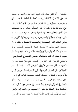 ‫ﺍﻟﺸﻐﺏ" )١١(، ﺍﻟﺫﻱ ﺃﺤﺎل ﻜل ﻫﻤﺴﺔ ﺍﻋﺘﺭﺍﺽ، ﺇﻟـﻰ ﺠﺭﻴﻤـﺔ‬
‫ﺘﺴﺘﺤﻕ ﺍﻷﺸﻐﺎل ﺍﻟﺸﺎﻗﺔ، ﻭﺒﻌـﺩ ﺍﻟﺤﻤﻠـﺔ ﺍﻟﻤﻜﺜﻔـﺔ ﻀـﺩ ﺃﻱ‬
                                             ‫ﹸ‬
‫ﻤﻌﺎﺭﺽ، ﺒﺎﻋﺘﺒﺎﺭﻩ ﻤﻥ ﺍﻟﻤﺨﺭﺒﻴﻥ ﻭ"ﺍﻟﺤﺭﺍﻤﻴـﺔ" ﻭﺍﻟﻤﻼﺤـﺩﺓ..‬
‫ﺇﻟﺦ، ﻭﺴﺎﻋﺩ ﻫﺫﺍ، ﻋﻠﻰ ﺃﻥ ﺘﻤﺭ ﺍﻟﻤﺴﺄﻟﺔ ﺒﺴﻼﻡ، ﻭﻗﺩ ﻨﻀـﻴﻑ‬
    ‫ﹸ‬
‫ﺴﺒ ‪‬ﺎ ﺁﺨﺭ، ﻴﺘﻌﻠﻕ ﺒﺎﻟﻘﻀﺎﻴﺎ ﺍﻟﻨﻘﺩﻴﺔ ﻭﺴﻌﺭ ﺍﻟﺼﺭﻑ، ﻭﻤﺎ ﺃﺸﺒﻪ،‬
                                                   ‫ﺒ‬
‫ﺍﻟﺘﻲ ﻨﺠﺤﺕ ﺇﺤﺎﻁﺘﻬﺎ ﺒﺎﻟﻐﻤﻭﺽ، ﻭﻁﻤﺴﺕ ﺭﻭﺍﺒﻁﻬﺎ ﺍﻟﻁﺒﻴﻌﻴـﺔ‬
            ‫ﹸ‬       ‫ﹸِ‬             ‫ﹸ‬
‫ﺒﺒﺎﻗﻲ ﺍﻟﻤﺘﻐﻴﺭﺍﺕ ﺍﻻﻗﺘﺼﺎﺩﻴﺔ )ﻭﺍﻟﺴﻴﺎﺴﻴﺔ(؛ ﺒﺤﻴﺙ ﺒـﺩﺕ ﻤـﻥ‬
‫ﺍﻟﻤﺴﺎﺌل ﺍﻟﺘﻲ ﻴﻨﺒﻐﻲ ﺃﻻ ﻴﺨﻭﺽ ﻓﻴﻬﺎ ﺇﻻ ﺨﺎﺼﺔ ﺍﻟﺨﺎﺼﺔ، ﻭﻗﺩ‬
            ‫ﹸ‬
‫ﺍﺴﺘﺨﺩﻡ ﻫﺫﺍ ﺍﻟﻀﺒﺎﺏ ﻭﺍﻟﺘﺠﻬﻴل ﺒﻌﺩ ﺫﻟﻙ ﻭﺒﺎﻨﺘﻅـﺎﻡ؛ ﻹﺤﻜـﺎﻡ‬
‫ﺴﻴﻁﺭﺓ ﺼﻨﺩﻭﻕ ﺍﻟﻨﻘﺩ ﻭﺴﻴﺎﺴﺎﺘﻪ ﻋﻠـﻰ ﺍﻟﻘﻁـﺎﻉ ﺍﻟﺨـﺎﺭﺠﻲ،‬
‫ﻭﺃﺼﺒﺢ ﺍﻟﺘﺭﻜﻴﺯ ﻋﻠﻰ "ﺘﺤﺭﻴﺭ" ﺍﻷﺴﻌﺎﺭ ﻴﺄﺘﻲ ﻤﻥ ﺠﺒﻬﺔ ﺴـﻌﺭ‬
       ‫‪‬‬
‫ﺍﻟﺼﺭﻑ، ﺃﻜﺜﺭ ﻤﻨﻪ ﻋﻥ ﻁﺭﻴﻕ ﺍﻟﺘﻌﺭﺽ ﻻﻋﺘﻤـﺎﺩﺍﺕ ﺍﻟـﺩﻋﻡ‬
‫"ﺍﻟﻤﺒﺎﺸﺭ"، ﺃﻭ ﻜﻤﺩﺨل ﻟﻠﻭﺼﻭل ﺇﻟﻰ ﺍﻟﺩﻋﻡ ﺍﻟﻤﺒﺎﺸـﺭ. ﻭﻋﻠـﻰ‬
‫ﻜل، ﻟﻡ ﺘﻜﻥ ﺍﻟﺤﻜﻭﻤﺔ ﻤﺴﺘﻌﺩﺓ )ﺤﺘﻰ ﻤﻨﺘﺼﻑ ﺸﺒﺎﻁ/ ﻓﺒﺭﺍﻴـﺭ(‬
                          ‫ﹰ‬                      ‫ﱟ‬
‫ﻷﻱ ﺘﺭﺍﺠﻊ ﻋﻥ ﻗﺭﺍﺭﻫﺎ ﻓـﻲ ﺠﺒﻬـﺔ ﺴـﻌﺭ ﺍﻟﺼـﺭﻑ؛ ﻷﻥ‬
‫ﺍﻟﺼﻨﺩﻭﻕ ﻟﻡ ﻴﻜﻥ ﻟﻴﺴﻤﺢ ﺒﺫﻟﻙ، ﺒﻌﺩ ﺃﻥ ﺃﺼﺩﺭ ﻫﻭ ﺍﻟﺘﻌﻠﻴﻤـﺎﺕ‬
‫ﺍﻟﺠﺩﻴﺩﺓ. ﻭﻗﺩ ﻻﺤﻅﻨﺎ ﻜﻴـﻑ ﺃﻥ ﺍﻟﻘﻴﺴـﻭﻨﻲ ﻭﺃﺒـﺎ ﺇﺴـﻤﺎﻋﻴل‬
‫)ﺍﺤﺘﺭﺍ ‪‬ﺎ ﻷﺼﻭل ﻭﺁﺩﺍﺏ ﺍﻟﻠﻌﺒﺔ( ﺘﺠﻨ ‪‬ـﺎ ﺃ ‪‬ـﺔ ﺇﺸـﺎﺭﺓ ﻟـﺩﻭﺭ‬
               ‫ﺒ ﻴ‬                             ‫ﻤ‬


‫٩٠٨‬
 