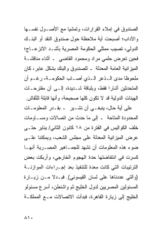 ‫ﺍﻟﺼﻨﺩﻭﻕ ﻓﻲ ﺇﻤﻼﺀ ﺍﻟﻘﺭﺍﺭﺍﺕ، ﻭﺘﻤﺸﻴﺎ ﻤﻊ ﺍﻷﺼـﻭل ﻨﻔﺴـﻬﺎ‬
                  ‫‪‬‬
‫ﻭﺍﻵﺩﺍﺏ؛ ﺃﺼﺒﺤﺕ ﺃﻴﺔ ﻤﻼﺤﻅﺔ ﺤﻭل ﺼﻨﺩﻭﻕ ﺍﻟﻨﻘﺩ ﺃﻭ ﺍﻟﺒﻨـﻙ‬
                                 ‫‪‬‬
‫ﺍﻟﺩﻭﻟﻲ، ﺘﺼﻴﺏ ﻤﻤﺜﻠﻲ ﺍﻟﺤﻜﻭﻤﺔ ﺍﻟﻤﺼﺭﻴﺔ ﺒﺄﺸـﺩ ﺍﻻﻨﺯﻋـﺎﺝ؛‬
                                         ‫ﹸ‬
‫ﻓﺤﻴﻥ ﺘﻌﺭﺽ ﺤﻠﻤﻲ ﻤﺭﺍﺩ ﻭﻤﺤﻤﻭﺩ ﺍﻟﻘﺎﻀﻲ ـ ﺃﺜﻨﺎﺀ ﻤﻨﺎﻗﺸـﺔ‬
                                         ‫‪‬‬
‫ﺍﻟﻤﻴﺯﺍﻨﻴﺔ ﺍﻟﻌﺎﻤﺔ ﺍﻟﻤﻌﺩﻟﺔ ـ ﻟﻠﺼﻨﺩﻭﻕ ﻭﺍﻟﺒﻨﻙ ﺒﺸﻜل ﻋﺎﺒﺭ، ﻜﺎﻥ‬
‫ﻤﻠﺤﻭ ﹰﺎ ﻤﺩﻯ ﺍﻟـﺫﻋﺭ ﺍﻟـﺫﻱ ﺃﺼـﺎﺏ ﺍﻟﺤﻜﻭﻤـﺔ، ﺭﻏـﻡ ﺃﻥ‬
                                          ‫ﻅ‬
‫ﺍﻟﻤﺘﺤﺩﺜﻴﻥ ﺃﺸﺎﺭﺍ ﻓﻘﻁ، ﻭﺒﻠﺒﺎﻗﺔ ﺸـﺩﻴﺩﺓ، ﺇﻟـﻰ ﺃﻥ ﻤﻘﺘﺭﺤـﺎﺕ‬
       ‫‪ ‬‬                                    ‫ﹶ‬
‫ﺍﻟﻬﻴﺌﺎﺕ ﺍﻟﺩﻭﻟﻴﺔ ﻗﺩ ﻻ ﺘﻜﻭﻥ ﻜﻠﻬﺎ ﺼﺤﻴﺤﺔ، ﻭﺃﻨﻬﺎ ﻗﺎﺒﻠﺔ ﻟﻠﻨﻘﺎﺵ.‬
    ‫ﱢ‬
‫ﻋﻠﻰ ﺃﻴﺔ ﺤﺎل، ﻴﻨﺒﻐـﻲ ﺃﻥ ﻨﺸـﻴﺭ ـ ﺒﻘـﺩﺭ ﺍﻟﻤﻌﻠﻭﻤـﺎﺕ‬
                       ‫ﹸ‬                 ‫‪‬‬
‫ﺍﻟﻤﺤﺩﻭﺩﺓ ﺍﻟﻤﺘﺎﺤﺔ ـ ﺇﻟﻰ ﻤﺎ ﺤﺩﺙ ﻤﻥ ﺍﺘﺼﺎﻻﺕ ﻭﻤﺴـﺎﻭﻤﺎﺕ‬
‫ﺨﻠﻑ ﺍﻟﻜﻭﺍﻟﻴﺱ ﻓﻲ ﺍﻟﻔﺘﺭﺓ ﻤﻥ ٨١ ﻜﺎﻨﻭﻥ ﺍﻟﺜﺎﻨﻲ/ ﻴﻨﺎﻴﺭ ﺤﺘـﻰ‬
‫ﻋﺭﺽ ﺍﻟﻤﻴﺯﺍﻨﻴﺔ ﺍﻟﻤﻌﺩﻟﺔ ﻋﻠﻰ ﻤﺠﻠﺱ ﺍﻟﺸﻌﺏ، ﻭﻴﻤﻜﻨﻨﺎ ﻋﻠـﻰ‬
‫ﻀﻭﺀ ﻫﺫﻩ ﺍﻟﻤﻌﻠﻭﻤﺎﺕ ﺃﻥ ﻨﺸﻬﺩ ﻟﻠﺠﻤـﺎﻫﻴﺭ ﺍﻟﻤﺼـﺭﻴﺔ ﺃﻨﻬـﺎ‬
‫ﻜﺴﺭﺕ ﻓﻲ ﺍﻨﺘﻔﺎﻀﺘﻬﺎ ﺤﺩﺓ ﺍﻟﻬﺠﻭﻡ ﺍﻟﺨﺎﺭﺠﻲ، ﻭﺃﺭﺒﻜﺕ ﺒﻌﺽ‬
‫‪‬‬                                 ‫‪‬‬
‫ﺍﻟﺘﺭﺘﻴﺒﺎﺕ ﺍﻟﺘﻲ ﻜﺎﻨﺕ ﻤﻌﺩﺓ ﻟﻠﺘﻨﻔﻴﺫ ﺒﻌﺩ ﺇﺠـﺭﺍﺀﺍﺕ ﺍﻟﻤﻭﺍﺯﻨـﺔ‬
                                ‫‪ ‬‬
‫)ﻭﺍﻟﺘﻲ ﻋﺩﺩﻨﺎﻫﺎ ﻋﻠﻰ ﻟﺴﺎﻥ ﺍﻟﻘﻴﺴﻭﻨﻲ(. ﻓﺒـﺩﻻ ﻤـﻥ ﺯﻴـﺎﺭﺓ‬
           ‫ﹰ‬
‫ﺍﻟﻤﺴﺌﻭﻟﻴﻥ ﺍﻟﻤﺼﺭﻴﻴﻥ ﻟﺩﻭل ﺍﻟﺨﻠﻴﺞ ﺜﻡ ﻭﺍﺸﻨﻁﻥ، ﺃﺴﺭﻉ ﻤﺴﺌﻭﻟﻭ‬
                     ‫ﹸ‬
‫ﺍﻟﺨﻠﻴﺞ ﺇﻟﻰ ﺯﻴﺎﺭﺓ ﺍﻟﻘﺎﻫﺭﺓ، ﻓﺒﺩﺃﺕ ﺍﻻﺘﺼﺎﻻﺕ ﻤـﻊ ﺍﻟﻤﻤﻠﻜـﺔ‬


‫٠١٨‬
 