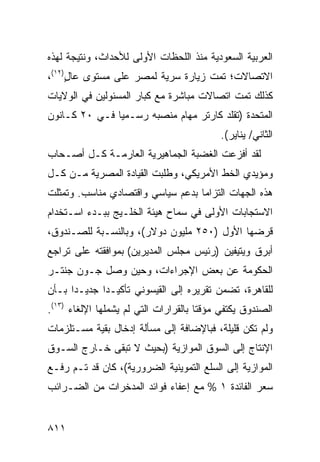 ‫ﺍﻟﻌﺭﺒﻴﺔ ﺍﻟﺴﻌﻭﺩﻴﺔ ﻤﻨﺫ ﺍﻟﻠﺤﻅﺎﺕ ﺍﻷﻭﻟﻰ ﻟﻸﺤﺩﺍﺙ، ﻭﻨﺘﻴﺠﺔ ﻟﻬﺫﻩ‬
‫ﺍﻻﺘﺼﺎﻻﺕ؛ ﺘﻤﺕ ﺯﻴﺎﺭﺓ ﺴﺭﻴﺔ ﻟﻤﺼﺭ ﻋﻠﻰ ﻤﺴﺘﻭﻯ ﻋﺎل)٢١(،‬
     ‫ٍ‬
‫ﻜﺫﻟﻙ ﺘﻤﺕ ﺍﺘﺼﺎﻻﺕ ﻤﺒﺎﺸﺭﺓ ﻤﻊ ﻜﺒﺎﺭ ﺍﻟﻤﺴﺌﻭﻟﻴﻥ ﻓﻲ ﺍﻟﻭﻻﻴﺎﺕ‬
‫ﺍﻟﻤﺘﺤﺩﺓ )ﺘﻘﻠﺩ ﻜﺎﺭﺘﺭ ﻤﻬﺎﻡ ﻤﻨﺼﺒﻪ ﺭﺴـﻤﻴﺎ ﻓـﻲ ٠٢ ﻜـﺎﻨﻭﻥ‬
               ‫‪‬‬
                                            ‫ﺍﻟﺜﺎﻨﻲ/ ﻴﻨﺎﻴﺭ(.‬
‫ﻟﻘﺩ ﺃﻓﺯﻋﺕ ﺍﻟﻐﻀﺒﺔ ﺍﻟﺠﻤﺎﻫﻴﺭﻴﺔ ﺍﻟﻌﺎﺭﻤـﺔ ﻜـل ﺃﺼـﺤﺎﺏ‬
                               ‫ﹸ‬
‫ﻭﻤﺅﻴﺩﻱ ﺍﻟﺨﻁ ﺍﻷﻤﺭﻴﻜﻲ، ﻭﻁﻠﺒﺕ ﺍﻟﻘﻴﺎﺩﺓ ﺍﻟﻤﺼﺭﻴﺔ ﻤـﻥ ﻜـل‬
‫ﻫﺫﻩ ﺍﻟﺠﻬﺎﺕ ﺍﻟﺘﺯﺍ ‪‬ﺎ ﺒﺩﻋﻡ ﺴﻴﺎﺴﻲ ﻭﺍﻗﺘﺼﺎﺩﻱ ﻤﻨﺎﺴﺏ. ﻭﺘﻤﺜﻠﺕ‬
                                   ‫ﻤ‬
‫ﺍﻻﺴﺘﺠﺎﺒﺎﺕ ﺍﻷﻭﻟﻰ ﻓﻲ ﺴﻤﺎﺡ ﻫﻴﺌﺔ ﺍﻟﺨﻠـﻴﺞ ﺒﺒـﺩﺀ ﺍﺴـﺘﺨﺩﺍﻡ‬
‫ﻗﺭﻀﻬﺎ ﺍﻷﻭل )٠٥٢ ﻤﻠﻴﻭﻥ ﺩﻭﻻﺭ(، ﻭﺒﺎﻟﻨﺴـﺒﺔ ﻟﻠﺼـﻨﺩﻭﻕ،‬
‫ﺃﺒﺭﻕ ﻭﻴﺘﻴﻔﻴﻥ )ﺭﺌﻴﺱ ﻤﺠﻠﺱ ﺍﻟﻤﺩﻴﺭﻴﻥ( ﺒﻤﻭﺍﻓﻘﺘﻪ ﻋﻠﻰ ﺘﺭﺍﺠﻊ‬
                                  ‫‪‬‬              ‫‪‬‬
‫ﺍﻟﺤﻜﻭﻤﺔ ﻋﻥ ﺒﻌﺽ ﺍﻹﺠﺭﺍﺀﺍﺕ، ﻭﺤﻴﻥ ﻭﺼل ﺠـﻭﻥ ﺠﻨﺘـﺭ‬
‫ﻟﻠﻘﺎﻫﺭﺓ، ﺘﻀﻤﻥ ﺘﻘﺭﻴﺭﻩ ﺇﻟﻰ ﺍﻟﻘﻴﺴﻭﻨﻲ ﺘﺄﻜﻴـ ‪‬ﺍ ﺠﺩﻴـ ‪‬ﺍ ﺒـﺄﻥ‬
      ‫ﺩ‬       ‫ﺩ‬
‫ﺍﻟﺼﻨﺩﻭﻕ ﻴﻜﺘﻔﻲ ﻤﺅﻗ ﹰﺎ ﺒﺎﻟﻘﺭﺍﺭﺍﺕ ﺍﻟﺘﻲ ﻟﻡ ﻴﺸﻤﻠﻬﺎ ﺍﻹﻟﻐﺎﺀ )٣١(.‬
                                       ‫ﺘ‬
‫ﻭﻟﻡ ﺘﻜﻥ ﻗﻠﻴﻠﺔ، ﻓﺒﺎﻹﻀﺎﻓﺔ ﺇﻟﻰ ﻤﺴﺄﻟﺔ ﺇﺩﺨﺎل ﺒﻘﻴﺔ ﻤﺴـﺘﻠﺯﻤﺎﺕ‬
‫ﺍﻹﻨﺘﺎﺝ ﺇﻟﻰ ﺍﻟﺴﻭﻕ ﺍﻟﻤﻭﺍﺯﻴﺔ )ﺒﺤﻴﺙ ﻻ ﺘﺒﻘﻰ ﺨـﺎﺭﺝ ﺍﻟﺴـﻭﻕ‬
‫ﺍﻟﻤﻭﺍﺯﻴﺔ ﺇﻟﻰ ﺍﻟﺴﻠﻊ ﺍﻟﺘﻤﻭﻴﻨﻴﺔ ﺍﻟﻀﺭﻭﺭﻴﺔ(، ﻜﺎﻥ ﻗﺩ ﺘـﻡ ﺭﻓـﻊ‬
                   ‫‪‬‬
‫ﺴﻌﺭ ﺍﻟﻔﺎﺌﺩﺓ ١ % ﻤﻊ ﺇﻋﻔﺎﺀ ﻓﻭﺍﺌﺩ ﺍﻟﻤﺩﺨﺭﺍﺕ ﻤﻥ ﺍﻟﻀـﺭﺍﺌﺏ‬


‫١١٨‬
 