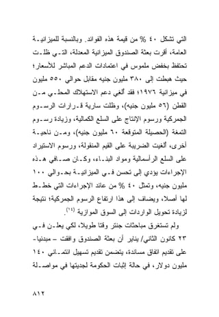 ‫ﺍﻟﺘﻲ ﺘﺸﻜل ٠٤ % ﻤﻥ ﻗﻴﻤﺔ ﻫﺫﻩ ﺍﻟﻔﻭﺍﺌﺩ. ﻭﺒﺎﻟﻨﺴﺒﺔ ﻟﻠﻤﻴﺯﺍﻨﻴـﺔ‬
‫ﺍﻟﻌﺎﻤﺔ، ﺃﻗﺭﺕ ﺒﻌﺜﺔ ﺍﻟﺼﻨﺩﻭﻕ ﺍﻟﻤﻴﺯﺍﻨﻴﺔ ﺍﻟﻤﻌﺩﻟﺔ، ﺍﻟﺘـﻲ ﻅﻠـﺕ‬
                    ‫ﹶ‬                       ‫‪‬‬
‫ﺘﺤﺘﻔﻅ ﺒﺨﻔﺽ ﻤﻠﻤﻭﺱ ﻓﻲ ﺍﻋﺘﻤﺎﺩﺍﺕ ﺍﻟﺩﻋﻡ ﺍﻟﻤﺒﺎﺸﺭ ﻟﻸﺴﻌﺎﺭ؛‬
‫ﺤﻴﺙ ﻫﺒﻁﺕ ﺇﻟﻰ ٠٨٣ ﻤﻠﻴﻭﻥ ﺠﻨﻴﻪ ﻤﻘﺎﺒل ﺤﻭﺍﻟﻲ ٠٥٥ ﻤﻠﻴﻭﻥ‬
‫ﻓﻲ ﻤﻴﺯﺍﻨﻴﺔ ٦٧٩١؛ ﻓﻘﺩ ﺃﻟﻐﻲ ﺩﻋﻡ ﺍﻻﺴﺘﻬﻼﻙ ﺍﻟﻤﺤﻠـﻲ ﻤـﻥ‬
                    ‫‪‬‬    ‫ُِ‬
‫ﺍﻟﻘﻁﻥ )٦٥ ﻤﻠﻴﻭﻥ ﺠﻨﻴﻪ(، ﻭﻅﻠﺕ ﺴﺎﺭﻴﺔ ﻗـﺭﺍﺭﺍﺕ ﺍﻟﺭﺴـﻭﻡ‬
‫ﺍﻟﺠﻤﺭﻜﻴﺔ ﻭﺭﺴﻭﻡ ﺍﻹﻨﺘﺎﺝ ﻋﻠﻰ ﺍﻟﺴﻠﻊ ﺍﻟﻜﻤﺎﻟﻴﺔ، ﻭﺯﻴﺎﺩﺓ ﺭﺴـﻭﻡ‬
‫ﺍﻟﺘﻤﻐﺔ )ﺍﻟﺤﺼﻴﻠﺔ ﺍﻟﻤﺘﻭﻗﻌﺔ ٠٦ ﻤﻠﻴﻭﻥ ﺠﻨﻴﻪ(، ﻭﻤـﻥ ﻨﺎﺤﻴـﺔ‬
‫ﺃﺨﺭﻯ، ﺃﻟﻐﻴﺕ ﺍﻟﻀﺭﻴﺒﺔ ﻋﻠﻰ ﺍﻟﻘﻴﻡ ﺍﻟﻤﻨﻘﻭﻟﺔ، ﻭﺭﺴﻭﻡ ﺍﻻﺴﺘﻴﺭﺍﺩ‬
                                   ‫ﹸ‬           ‫ُ‬
‫ﻋﻠﻰ ﺍﻟﺴﻠﻊ ﺍﻟﺭﺃﺴﻤﺎﻟﻴﺔ ﻭﻤﻭﺍﺩ ﺍﻟﺒﻨـﺎﺀ، ﻭﻜـﺎﻥ ﺼـﺎﻓﻲ ﻫـﺫﻩ‬
‫ﺍﻹﺠﺭﺍﺀﺍﺕ ﻴﺅﺩﻱ ﺇﻟﻰ ﺘﺤﺴﻥ ﻓـﻲ ﺍﻟﻤﻴﺯﺍﻨﻴـﺔ ﺒﺤـﻭﺍﻟﻲ ٠٠١‬
‫ﻤﻠﻴﻭﻥ ﺠﻨﻴﻪ، ﻭﺘﻤﺜل ٠٤ % ﻤﻥ ﻋﺎﺌﺩ ﺍﻹﺠﺭﺍﺀﺍﺕ ﺍﻟﺘﻲ ﺨﻁـﻁ‬
   ‫ﹸ‬
‫ﻟﻬﺎ ﺃﺼ ﹰ، ﻭﻴﻀﺎﻑ ﺇﻟﻰ ﻫﺫﺍ ﺍﺭﺘﻔﺎﻉ ﺍﻟﺭﺴﻭﻡ ﺍﻟﺠﻤﺭﻜﻴﺔ؛ ﻨﺘﻴﺠﺔ‬
                       ‫‪‬‬                 ‫ﻼ ‪‬‬
           ‫ﻟﺯﻴﺎﺩﺓ ﺘﺤﻭﻴل ﺍﻟﻭﺍﺭﺩﺍﺕ ﺇﻟﻰ ﺍﻟﺴﻭﻕ ﺍﻟﻤﻭﺍﺯﻴﺔ )٤١(.‬
‫ﻭﻟﻡ ﺘﺴﺘﻐﺭﻕ ﻤﺒﺎﺤﺜﺎﺕ ﺠﻨﺘﺭ ﻭﻗ ﹰﺎ ﻁﻭﻴﻼ، ﻟﻜﻲ ﻴﻌﻠـﻥ ﻓـﻲ‬
               ‫ﹰ‬     ‫ﺘ‬
‫٣٢ ﻜﺎﻨﻭﻥ ﺍﻟﺜﺎﻨﻲ/ ﻴﻨﺎﻴﺭ ﺃﻥ ﺒﻌﺜﺔ ﺍﻟﺼﻨﺩﻭﻕ ﻭﺍﻓﻘﺕ – ﻤﺒﺩﺌﻴﺎ-‬
  ‫‪‬‬
‫ﻋﻠﻰ ﺘﻘﺩﻴﻡ ﺍﺘﻔﺎﻕ ﻤﺴﺎﻨﺩﺓ، ﻴﺘﻀﻤﻥ ﺘﻘﺩﻴﻡ ﺘﺴﻬﻴل ﺍﺌﺘﻤـﺎﻨﻲ ٠٤١‬
‫ﻤﻠﻴﻭﻥ ﺩﻭﻻﺭ، ﻓﻲ ﺤﺎﻟﺔ ﺇﺜﺒﺎﺕ ﺍﻟﺤﻜﻭﻤﺔ ﻟﺠﺩﻴﺘﻬﺎ ﻓﻲ ﻤﻭﺍﺼـﻠﺔ‬


‫٢١٨‬
 