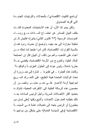 ‫"ﺒﺭﻨﺎﻤﺞ ﺍﻟﺘﺜﺒﻴﺕ ﺍﻻﻗﺘﺼﺎﺩﻱ"، ﺒﺎﻟﻤﻌﺩﻻﺕ ﻭﺍﻟﺘﺭﺘﻴﺒﺎﺕ ﺍﻟﺠﺩﻴـﺩﺓ‬
                               ‫‪‬‬
                                     ‫ﺍﻟﺘﻲ ﺃﻗﺭﻫﺎ ﺍﻟﺼﻨﺩﻭﻕ.‬
‫ﻭﻟﻜﻥ ﻴﺒﺩﻭ ﻟﻨﺎ ﺍﻵﻥ، ﺃﻥ ﻫﺫﻩ ﺍﻻﺴﺘﺠﺎﺒﺎﺕ ﺍﻟﻤﺤﺩﻭﺩﺓ ﻜﺎﻨـﺕ‬
‫ﺨﻠﻑ ﺍﻟﺒﻴﺎﻥ ﺍﻟﺼﺎﺩﺭ ﻋﻥ ﺍﺠﺘﻤـﺎﻉ ﺍﻟﺴـﺎﺩﺍﺕ ﻤـﻊ ﺭﺅﺴـﺎﺀ‬
‫ﺍﻟﻤﺅﺴﺴﺎﺕ ﺍﻟﺭﺴﻤﻴﺔ )٣٢ ﻜﺎﻨﻭﻥ ﺍﻟﺜﺎﻨﻲ/ ﻴﻨﺎﻴﺭ(؛ ﻓﺎﻟﺒﻴﺎﻥ ﻜـﺎﻥ‬
‫ﺘﺤﻠﻴﻼ ﻤﺘﻭﺍﺯ ﹰﺎ ﺇﻟﻰ ﺤﺩ ﺒﻌﻴﺩ، ﻭﺃﻭﻀﺢ ﺃﻥ ﺤﺩﻭﺙ ﺭﺩﻭﺩ ﻓﻌـل‬
                                      ‫ﻨ‬       ‫ﹰ‬
‫ﺒﺎﻟﻨﺴﺒﺔ ﻟﻠﻘﺭﺍﺭﺍﺕ ﺍﻻﻗﺘﺼﺎﺩﻴﺔ، ﻜﺎﻥ ﺃﻤ ‪‬ﺍ ﻁﺒﻌﻴﺎ ﻟﻤﺎ ﺘﻤﺜﻠﻪ ﻤـﻥ‬
               ‫ﺭ ‪ ‬‬
‫ﺃﻋﺒﺎﺀ ﻋﻠﻰ ﺍﻟﺸﻌﺏ، ﻭﺃﻫﻡ ﻤﻥ ﺫﻟﻙ، ﺃﻥ ﺍﻟﺒﻴﺎﻥ ﻗﺎل ﺇﻥ "ﻤﺼﻠﺤﺔ‬
‫ﺍﻟﺒﻼﺩ ﺍﻟﻌﻠﻴﺎ، ﻭﺍﻟﺨﺭﻭﺝ ﻤﻥ ﺍﻷﺯﻤﺔ ﺍﻻﻗﺘﺼﺎﺩﻴﺔ، ﻴﻘﺘﻀﻲ ﺤـﻼ‬
‫ﹰ‬
‫ﺠﺫﺭﻴﺎ ﺸﺎﻤ ﹰ، ﻭﻟﻴﺱ ﻋﻭﺩﺓ ﺇﻟﻰ ﺍﻟﺤﻠﻭل ﺍﻟﺠﺯﺌﻴـﺔ ﻭﺍﻟﻭﻗﺘﻴـﺔ".‬
                                           ‫ﻼ‬      ‫‪‬‬
‫ﻭﻜﺎﻨﺕ ﻫﺫﻩ ﺍﻟﻌﺒﺎﺭﺓ ـ ﻓﻲ ﺘﻘﺩﻴﺭﻨﺎ ـ ﺇﺸﺎﺭﺓ ﺇﻟﻰ ﻀـﺭﻭﺭﺓ ﺃﻥ‬
‫ﺘﺤﺙ ﺍﻟﻭﻻﻴﺎﺕ ﺍﻟﻤﺘﺤﺩﺓ ﻫﻴﺌﺔ ﺍﻟﺨﻠﻴﺞ، ﻋﻠﻰ ﺍﻟﺘﺤـﺭﻙ ﺍﻟﺴـﺭﻴﻊ‬
                            ‫ﹶ‬
‫ﻟﻤﻭﺍﺠﻬﺔ ﺃﺯﻤﺔ ﺍﻹﻋﺴﺎﺭ ﻋﻠـﻰ ﻨﺤـﻭ ﺤﺎﺴـﻡ. ﻭﻨﺘﺼـﻭﺭ ﺃﻥ‬
‫ﻤﻀﻤﻭﻥ ﻫﺫﻩ ﺍﻟﺭﺴﺎﻟﺔ ﺍﻟﻌﻠﻨﻴﺔ ﺇﻟﻰ ﺍﻷﻁﺭﺍﻑ ﺍﻟﻤﻌﻨﻴﺔ، ﺘﻨﺎﻭﻟﺘـﻪ‬
           ‫‪‬‬
‫ﺒﺘﺤﺩﻴﺩ ﺃﻜﺜﺭ ﺍﻻﺘﺼﺎﻻﺕ ﺍﻟﺴﺭﻴﺔ، ﻭﺃﺠل ﺍﻟﺭﺌﻴﺱ ﺍﻟﺴﺎﺩﺍﺕ ﺒﻌـﺩ‬
             ‫‪‬‬       ‫‪‬‬
‫ﺫﻟﻙ ﺨﻁﺎﺒﻪ ﺍﻟﻌﺎﻡ ﺤﻭل ﺍﻷﺤﺩﺍﺙ، ﻭﺃﺸﻴﻊ ﻭﻗﺘﻬﺎ )ﻋﻠﻰ ﻟﺴﺎﻥ ﻤﻥ‬
                      ‫ُ‬
‫ﻴﻌﻠﻤﻭﻥ( ﺃﻥ ﺍﻟﺭﺌﻴﺱ ﻴﺘﺠﻪ ﺇﻟﻰ ﺘﻌﺩﻴﻼﺕ ﻫﺎﻤﺔ ﻓـﻲ ﺍﻟﺴﻴﺎﺴـﺔ‬
‫ﺍﻻﻗﺘﺼﺎﺩﻴﺔ )ﻭﻓﻲ ﺍﻟﺴﻴﺎﺴﺔ ﺍﻟﻌﺎﻤﺔ(؛ ﺤﺘﻰ ﻴﺘﻤﻜﻥ ﻤﻥ ﻤﻭﺍﺠﻬـﺔ‬
            ‫ﱠ‬


‫٣١٨‬
 