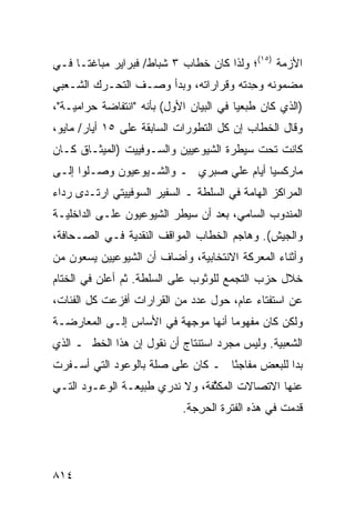 ‫ﺍﻷﺯﻤﺔ )٥١(؛ ﻭﻟﺫﺍ ﻜﺎﻥ ﺨﻁﺎﺏ ٣ ﺸﺒﺎﻁ/ ﻓﺒﺭﺍﻴﺭ ﻤﺒﺎﻏ ﹰـﺎ ﻓـﻲ‬
      ‫ﺘ‬
‫ﻤﻀﻤﻭﻨﻪ ﻭﺤﺩﺘﻪ ﻭﻗﺭﺍﺭﺍﺘﻪ، ﻭﺒﺩﺃ ﻭﺼـﻑ ﺍﻟﺘﺤـﺭﻙ ﺍﻟﺸـﻌﺒﻲ‬
                                      ‫ِ‪‬‬
‫)ﺍﻟﺫﻱ ﻜﺎﻥ ﻁﺒﻌﻴﺎ ﻓﻲ ﺍﻟﺒﻴﺎﻥ ﺍﻷﻭل( ﺒﺄﻨﻪ "ﺍﻨﺘﻔﺎﻀﺔ ﺤﺭﺍﻤﻴـﺔ"،‬
                                         ‫ﹶ‪ ‬‬
‫ﻭﻗﺎل ﺍﻟﺨﻁﺎﺏ ﺇﻥ ﻜل ﺍﻟﺘﻁﻭﺭﺍﺕ ﺍﻟﺴﺎﺒﻘﺔ ﻋﻠﻰ ٥١ ﺃﻴﺎﺭ/ ﻤﺎﻴﻭ،‬
‫ﻜﺎﻨﺕ ﺘﺤﺕ ﺴﻴﻁﺭﺓ ﺍﻟﺸﻴﻭﻋﻴﻴﻥ ﻭﺍﻟﺴـﻭﻓﻴﻴﺕ )ﺍﻟﻤﻴﺜـﺎﻕ ﻜـﺎﻥ‬
‫ﻤﺎﺭﻜﺴﻴﺎ ﺃﻴﺎﻡ ﻋﻠﻲ ﺼﺒﺭﻱ ـ ﻭﺍﻟﺸـﻴﻭﻋﻴﻭﻥ ﻭﺼـﻠﻭﺍ ﺇﻟـﻰ‬
                                         ‫‪‬‬
‫ﺍﻟﻤﺭﺍﻜﺯ ﺍﻟﻬﺎﻤﺔ ﻓﻲ ﺍﻟﺴﻠﻁﺔ ـ ﺍﻟﺴﻔﻴﺭ ﺍﻟﺴﻭﻓﻴﻴﺘﻲ ﺍﺭﺘـﺩﻯ ﺭﺩﺍﺀ‬
‫ﺍﻟﻤﻨﺩﻭﺏ ﺍﻟﺴﺎﻤﻲ، ﺒﻌﺩ ﺃﻥ ﺴﻴﻁﺭ ﺍﻟﺸﻴﻭﻋﻴﻭﻥ ﻋﻠـﻰ ﺍﻟﺩﺍﺨﻠﻴـﺔ‬
‫ﻭﺍﻟﺠﻴﺵ(. ﻭﻫﺎﺠﻡ ﺍﻟﺨﻁﺎﺏ ﺍﻟﻤﻭﺍﻗﻑ ﺍﻟﻨﻘﺩﻴﺔ ﻓـﻲ ﺍﻟﺼـﺤﺎﻓﺔ،‬
                      ‫ﹶ‬
‫ﻭﺃﺜﻨﺎﺀ ﺍﻟﻤﻌﺭﻜﺔ ﺍﻻﻨﺘﺨﺎﺒﻴﺔ، ﻭﺃﻀﺎﻑ ﺃﻥ ﺍﻟﺸﻴﻭﻋﻴﻴﻥ ﻴﺴﻌﻭﻥ ﻤﻥ‬
‫ﺨﻼل ﺤﺯﺏ ﺍﻟﺘﺠﻤﻊ ﻟﻠﻭﺜﻭﺏ ﻋﻠﻰ ﺍﻟﺴﻠﻁﺔ. ﺜﻡ ﺃﻋﻠﻥ ﻓﻲ ﺍﻟﺨﺘﺎﻡ‬
‫ﻋﻥ ﺍﺴﺘﻔﺘﺎﺀ ﻋﺎﻡ، ﺤﻭل ﻋﺩﺩ ﻤﻥ ﺍﻟﻘﺭﺍﺭﺍﺕ ﺃﻓﺯﻋﺕ ﻜل ﺍﻟﻔﺌﺎﺕ،‬
‫ﻭﻟﻜﻥ ﻜﺎﻥ ﻤﻔﻬﻭ ‪‬ﺎ ﺃﻨﻬﺎ ﻤﻭﺠﻬﺔ ﻓﻲ ﺍﻷﺴﺎﺱ ﺇﻟـﻰ ﺍﻟﻤﻌﺎﺭﻀـﺔ‬
                                    ‫ﻤ‬
‫ﺍﻟﺸﻌﺒﻴﺔ. ﻭﻟﻴﺱ ﻤﺠﺭﺩ ﺍﺴﺘﻨﺘﺎﺝ ﺃﻥ ﻨﻘﻭل ﺇﻥ ﻫﺫﺍ ﺍﻟﺨﻁ ـ ﺍﻟﺫﻱ‬
‫ﺒﺩﺍ ﻟﻠﺒﻌﺽ ﻤﻔﺎﺠ ًﺎ ـ ﻜﺎﻥ ﻋﻠﻰ ﺼﻠﺔ ﺒﺎﻟﻭﻋﻭﺩ ﺍﻟﺘﻲ ﺃﺴـﻔﺭﺕ‬
                                   ‫ﺌ‬
‫ﻋﻨﻬﺎ ﺍﻻﺘﺼﺎﻻﺕ ﺍﻟﻤﻜﺜﻔﺔ، ﻭﻻ ﻨﺩﺭﻱ ﻁﺒﻴﻌـﺔ ﺍﻟﻭﻋـﻭﺩ ﺍﻟﺘـﻲ‬
                                ‫‪ ‬ﱠ‬
                            ‫ﻗﺩﻤﺕ ﻓﻲ ﻫﺫﻩ ﺍﻟﻔﺘﺭﺓ ﺍﻟﺤﺭﺠﺔ.‬
                               ‫ِ‬




‫٤١٨‬
 