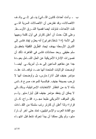 ‫ﺏ ـ ﻭﺃﺩﺕ ﺃﺤﺩﺍﺙ ﻜﺎﻨﻭﻥ ﺍﻟﺜـﺎﻨﻲ/ ﻴﻨـﺎﻴﺭ ﺇﻟـﻰ ﻭﻗـﻑ‬
‫ﺍﻻﺘﺼﺎﻻﺕ، ﻭﻗﺩ ﻨﻔﺘﺭﺽ ﺃﻥ ﺍﻻﺘﺼﺎﻻﺕ ﺍﻟﺴﺭﻴﺔ ﺍﻟﺘـﻲ‬
                            ‫ﹶ‬
‫ﺘﻠﺕ ﺍﻷﺤﺩﺍﺙ، ﺘﻨﺎﻭﻟﺕ ﺃﻴ ‪‬ﺎ ﻗﻀﻴﺔ ﺍﻟﺸـﺭﻕ ﺍﻷﻭﺴـﻁ.‬
                     ‫ﻀ‬
‫ﻭﻋﻠﻰ ﻜل، ﺤﺩﺙ ﺃﻥ ﺃﻋﻠﻥ ﻜﺎﺭﺘﺭ ﻓﻲ ﺃﻭل ﻜﻠﻤﺔ ﻭﺠﻬﻬﺎ‬
                                     ‫ﱟ‬
‫ﺇﻟﻰ ﺍﻷﻤﺔ )٨١ ﺸﺎﻁ/ ﻓﺒﺭﺍﻴﺭ( ﺃﻨﻪ ﻴﻌﺘﺯﻡ ﺇﻴﻔﺎﺩ ﻓﺎﻨﺱ ﺇﻟﻰ‬
‫ﺍﻟﺸﺭﻕ ﺍﻷﻭﺴﻁ؛ ﺒﻬﺩﻑ ﺇﻴﺠﺎﺩ ﺍﻟﻁﺭﻕ ﺍﻟﻜﻔﻴﻠﺔ ﺒﺘﺤﻘﻴـﻕ‬
                  ‫ﱡ‬
‫ﺴﻠﻡ ﺤﻘﻴﻘﻲ. ﻭﺒﻌﺩ ﻤﺤﺎﺩﺜﺎﺕ ﻓﺎﻨﺱ ﻓﻲ ﺍﻟﻘﺎﻫﺭﺓ، ﺘﺄﻜﺩ ﺃﻥ‬
                                              ‫ﹾ‬
‫ﺘﺼﻭﺭﺍﺕ ﺍﻹﺩﺍﺭﺓ ﺍﻷﻤﺭﻴﻜﻴﺔ ﻋﻥ ﺍﻟﺤل ﺍﻟﺸـﺎﻤل ﺒﻌﻴـﺩﺓ‬
‫ﺠ ‪‬ﺍ ﻋﻥ ﻤﻔﺎﻫﻴﻡ ﺍﻟﺴﺎﻋﻴﻥ ﺇﻟﻰ ﺤـل ﺃﻤﺭﻴﻜـﻲ. ﺃﻴ ‪‬ـﺎ‬
  ‫ﻀ‬                                        ‫ﺩ‬
‫ﺃﻭﻀﺤﺕ ﺍﻟﻭﻻﻴﺎﺕ ﺍﻟﻤﺘﺤﺩﺓ ﺃﻨﻬﺎ ﻀـﺩ ﺘﻭﻗﻌـﺎﺕ ﻋﻘـﺩ‬
‫ﻤﺅﺘﻤﺭ ﺠﻨﻴﻑ ﻗﺒل ﺁﺫﺍﺭ/ ﻤﺎﺭﺱ، ﺒل ﻭﺃﻭﻀﺤﺕ ﺃﻨﻬﺎ ﻻ‬
‫ﺘﺭﺤﺏ ﺒﺼﻴﻐﺔ ﺠﻨﻴﻑ. ﻓﺒﺎﻟﻨﺴﺒﺔ ﻟﻠﻤﻭﻋﺩ، ﺼﺭﺡ ﻓـﺎﻨﺱ‬
‫ﺒﺄﻨﻪ ﻻ ﺒﺩ ﻤﻥ ﺍﻨﺘﻅﺎﺭ ﺍﻻﻨﺘﺨﺎﺒﺎﺕ ﺍﻹﺴﺭﺍﺌﻴﻠﻴﺔ، ﻭﺒﺎﻟﺘـﺎﻟﻲ‬
‫ﻻ ﻴﻤﻜﻥ ﺃﻥ ﻴﻨﻌﻘﺩ ﻤﺅﺘﻤﺭ ﺠﻨﻴﻑ ﻗﺒل ﺃﻴﺎﺭ/ ﻤﺎﻴﻭ. ﻭﻟـﻡ‬
                                ‫‪‬‬
‫ﻴﻜﻥ ﺍﻟﻤﻭﻗﻑ ﺍﻷﻤﺭﻴﻜﻲ ﻁﺒ ‪‬ﺎ ﻤﺠـﺭﺩ ﺍﻗﺘـﺭﺍﺡ، ﻜـﺎﻥ‬
                     ‫ﻌ‬
‫ﻗﺭﺍ ‪‬ﺍ؛ ﻭﻟﺫﺍ ﺃﻋﻠﻥ ﺃﻥ ﻜﺎﺭﺘﺭ ﺭﺘﺏ ﺴﻠﺴﻠﺔ ﻤﻥ ﺍﻟﻠﻘـﺎﺀﺍﺕ‬
                                 ‫ُ ِ‬        ‫ﺭ‬
‫ﻤﻊ ﺍﻟﻘﺎﺩﺓ ﺍﻟﻌﺭﺏ ﻭﺍﻹﺴﺭﺍﺌﻴﻠﻴﻴﻥ، ﺘﻤﺘﺩ ﺤﺘﻰ ﺁﺨﺭ ﺃﻴـﺎﺭ/‬
‫ﻤﺎﻴﻭ، ﻭﻟﻡ ﻴﻜﻥ ﻤﻤﻜ ﹰﺎ ﺃﻥ ﻴﺒﺩﺃ ﺘﺤﺭﻙ ﻨﺸﻁ ﻗﺒل ﺍﻨﺘﻬـﺎﺀ‬
                              ‫ﻨ‬


‫٧١٨‬
 