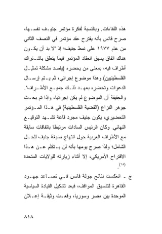 ‫ﻫﺫﻩ ﺍﻟﻠﻘﺎﺀﺍﺕ. ﻭﺒﺎﻟﻨﺴﺒﺔ ﻟﻔﻜﺭﺓ ﻤﺅﺘﻤﺭ ﺠﻨﻴـﻑ ﻨﻔﺴـﻬﺎ،‬
‫ﺼﺭﺡ ﻓﺎﻨﺱ ﺒﺄﻨﻪ ﻴﻘﺘﺭﺡ ﻋﻘﺩ ﻤﺅﺘﻤﺭ ﻓﻲ ﺍﻟﻨﺼﻑ ﺍﻟﺜﺎﻨﻲ‬
                                           ‫‪‬‬
‫ﻤﻥ ﻋﺎﻡ ٧٧٩١ ﻋﻠﻰ ﻨﻤﻁ ﺠﻨﻴﻑ؛ ﺇﺫ "ﻻ ﺒﺩ ﺃﻥ ﻴﻜـﻭﻥ‬
‫ﻫﻨﺎﻙ ﺍﺘﻔﺎﻕ ﻴﺴﺒﻕ ﺍﻨﻌﻘﺎﺩ ﺍﻟﻤﺅﺘﻤﺭ ﻓﻴﻤﺎ ﻴﺘﻌﻠﻕ ﺒﺎﺸـﺘﺭﺍﻙ‬
                                        ‫ﹲ‬
‫ﺃﻁﺭﺍﻑ ﻓﻴﻪ، ﺒﻤﻌﻨﻰ ﻤﻥ ﻴﺤﻀﺭﻩ )ﻴﻘﺼﺩ ﻤﺸﻜﻠﺔ ﺘﻤﺜﻴـل‬
‫ﺍﻟﻔﻠﺴﻁﻴﻨﻴﻴﻥ( ﻭﻫﺫﺍ ﻤﻭﻀﻭﻉ ﺇﺠﺭﺍﺌﻲ، ﺜﻡ ﻴـﺘﻡ ﺇﺭﺴـﺎل‬
‫ﺍﻟﺩﻋﻭﺍﺕ ﻭﺘﺤﻀﺭﻩ ﺒﻌﻬـﺩ ﺫﻟـﻙ ﺠﻤﻴـﻊ ﺍﻷﻁـﺭﺍﻑ".‬
‫ﻭﺍﻟﺤﻘﻴﻘﺔ ﺃﻥ ﺍﻟﻤﻭﻀﻭﻉ ﻟﻡ ﻴﻜﻥ ﺇﺠﺭﺍﺌﻴﺎ، ﻭﺇﺫﺍ ﺘﻡ ﺒﺤـﺙ‬
               ‫‪‬‬
‫ﺠﻭﻫﺭ ﺍﻟﻨﺯﺍﻉ )ﺍﻟﻘﻀﻴﺔ ﺍﻟﻔﻠﺴﻁﻴﻨﻴﺔ( ﻓﻲ ﻫـﺫﺍ ﺍﻟﻤـﺅﺘﻤﺭ‬
‫ﺍﻟﺘﺤﻀﻴﺭﻱ، ﻴﻜﻭﻥ ﺠﻨﻴﻑ ﻤﺠﺭﺩ ﻗﺎﻋﺔ ﺘﺸـﻬﺩ ﺍﻟﺘﻭﻗﻴـﻊ‬
‫ﺍﻟﻨﻬﺎﺌﻲ. ﻭﻜﺎﻥ ﺍﻟﺭﺌﻴﺱ ﺍﻟﺴﺎﺩﺍﺕ ﻤﺭﺘﺒ ﹰﺎ ﺒﺎﺘﻔﺎﻗﺎﺕ ﺴﺎﺒﻘﺔ‬
                ‫ﻁ‬
‫ﻤﻊ ﺍﻷﻁﺭﺍﻑ ﺍﻟﻌﺭﺒﻴﺔ ﺤﻭل ﺍﻨﺘﻬﺎﺝ ﺼﻴﻐﺔ ﺠﻨﻴﻑ ﻟﻠﺤـل‬
‫ﺍﻟﺸﺎﻤل؛ ﻭﻟﺫﺍ ﺼﺭﺡ ﻴﻭﻤﻬﺎ ﺒﺄﻨﻪ ﻟﻥ ﻴـﺘﻜﻠﻡ ﻋـﻥ ﻫـﺫﺍ‬
‫ﺍﻻﻗﺘﺭﺍﺡ ﺍﻷﻤﺭﻴﻜﻲ، ﺇﻻ ﺃﺜﻨﺎﺀ ﺯﻴﺎﺭﺘﻪ ﻟﻠﻭﻻﻴﺎﺕ ﺍﻟﻤﺘﺤﺩﺓ‬
                                              ‫)٨١(.‬
‫ﺝ ـ ﺍﻨﻌﻜﺴﺕ ﻨﺘﺎﺌﺞ ﺠﻭﻟﺔ ﻓﺎﻨﺱ ﻓـﻲ ﺘﺼـﺎﻋﺩ ﺠﻬـﻭﺩ‬
‫ﺍﻟﻘﺎﻫﺭﺓ ﻟﺘﻨﺴﻴﻕ ﺍﻟﻤﻭﺍﻗﻑ، ﻓﺒﻌﺩ ﺘﺸﻜﻴل ﺍﻟﻘﻴﺎﺩﺓ ﺍﻟﺴﻴﺎﺴﻴﺔ‬
‫ﺍﻟﻤﻭﺤﺩﺓ ﺒﻴﻥ ﻤﺼﺭ ﻭﺴﻭﺭﻴﺎ، ﻭﻗﻌـﺕ ﻭﺜﻴﻘـﺔ ﺇﻋـﻼﻥ‬
                                     ‫‪‬‬


‫٨١٨‬
 