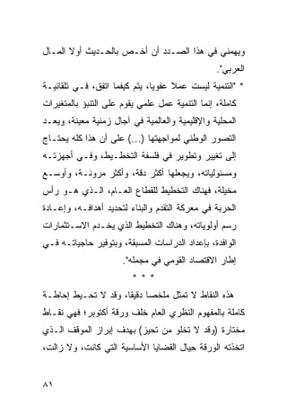 ‫ﻭﻴﻬﻤﻨﻲ ﻓﻲ ﻫﺫﺍ ﺍﻟﺼـﺩﺩ ﺃﻥ ﺃﺨـﺹ ﺒﺎﻟﺤـﺩﻴﺙ ﺃﻭﻻ ﺍﻟﻤـﺎل‬
       ‫ﹰ‬
                                                 ‫ﺍﻟﻌﺭﺒﻲ".‬
‫* "ﺍﻟﺘﻨﻤﻴﺔ ﻟﻴﺴﺕ ﻋﻤﻼ ﻋﻔﻭ ‪‬ﺎ، ﻴﺘﻡ ﻜﻴﻔﻤﺎ ﺍﺘﻔﻕ، ﻓـﻲ ﺘﻠﻘﺎﺌﻴـﺔ‬
                               ‫ﻴ‬     ‫ﹰ‬
‫ﻜﺎﻤﻠﺔ، ﺇﻨﻤﺎ ﺍﻟﺘﻨﻤﻴﺔ ﻋﻤل ﻋﻠﻤﻲ ﻴﻘﻭﻡ ﻋﻠﻰ ﺍﻟﺘﻨﺒﺅ ﺒﺎﻟﻤﺘﻐﻴﺭﺍﺕ‬
‫ﺍﻟﻤﺤﻠﻴﺔ ﻭﺍﻹﻗﻠﻴﻤﻴﺔ ﻭﺍﻟﻌﺎﻟﻤﻴﺔ ﻓﻲ ﺁﺠﺎل ﺯﻤﻨﻴﺔ ﻤﻌﻴﻨﺔ، ﻭﻴﻌـﺩ‬
‫ﺍﻟﺘﺼﻭﺭ ﺍﻟﻭﻁﻨﻲ ﻟﻤﻭﺍﺠﻬﺘﻬﺎ )...( ﻋﻠﻰ ﺃﻥ ﻫﺫﺍ ﻜﻠﻪ ﻴﺤﺘـﺎﺝ‬
‫ﺇﻟﻰ ﺘﻐﻴﻴﺭ ﻭﺘﻁﻭﻴﺭ ﻓﻲ ﻓﻠﺴﻔﺔ ﺍﻟﺘﺨﻁـﻴﻁ، ﻭﻓـﻲ ﺃﺠﻬﺯﺘـﻪ‬
‫ﻭﻤﺴﺌﻭﻟﻴﺎﺘﻪ، ﻭﻴﺠﻌﻠﻬﺎ ﺃﻜﺜﺭ ﺩﻗﺔ، ﻭﺃﻜﺜﺭ ﻤﺭﻭﻨـﺔ، ﻭﺃﻭﺴـﻊ‬
‫ﻤﺨﻴﻠﺔ، ﻓﻬﻨﺎﻙ ﺍﻟﺘﺨﻁﻴﻁ ﻟﻠﻘﻁﺎﻉ ﺍﻟﻌـﺎﻡ، ﺍﻟـﺫﻱ ﻫـﻭ ﺭﺃﺱ‬
‫ﺍﻟﺤﺭﺒﺔ ﻓﻲ ﻤﻌﺭﻜﺔ ﺍﻟﺘﻘﺩﻡ ﻭﺍﻟﺒﻨﺎﺀ ﻟﺘﺤﺩﻴﺩ ﺃﻫﺩﺍﻓـﻪ، ﻭﺇﻋـﺎﺩﺓ‬
‫ﺭﺴﻡ ﺃﻭﻟﻭﻴﺎﺘﻪ، ﻭﻫﻨﺎﻙ ﺍﻟﺘﺨﻁﻴﻁ ﺍﻟﺫﻱ ﻴﺨـﺩﻡ ﺍﻻﺴـﺘﺜﻤﺎﺭﺍﺕ‬
‫ﺍﻟﻭﺍﻓﺩﺓ، ﺒﺈﻋﺩﺍﺩ ﺍﻟﺩﺭﺍﺴﺎﺕ ﺍﻟﻤﺴﺒﻘﺔ، ﻭﺒﺘﻭﻓﻴﺭ ﺤﺎﺠﻴﺎﺘـﻪ ﻓـﻲ‬
                      ‫ﺇﻁﺎﺭ ﺍﻻﻗﺘﺼﺎﺩ ﺍﻟﻘﻭﻤﻲ ﻓﻲ ‪‬ﺠﻤﻠﻪ".‬
                            ‫ﻤ‬
                         ‫***‬
‫ﻫﺫﻩ ﺍﻟﻨﻘﺎﻁ ﻻ ﺘﻤﺜل ﻤﻠﺨ ‪‬ﺎ ﺩﻗﻴ ﹰﺎ، ﻭﻗﺩ ﻻ ﺘﺤـﻴﻁ ﺇﺤﺎﻁـﺔ‬
                     ‫ﺼ ﻘ‬
‫ﻜﺎﻤﻠﺔ ﺒﺎﻟﻤﻔﻬﻭﻡ ﺍﻟﻨﻅﺭﻱ ﺍﻟﻌﺎﻡ ﺨﻠﻑ ﻭﺭﻗﺔ ﺃﻜﺘﻭﺒﺭ؛ ﻓﻬﻲ ﻨﻘـﺎﻁ‬
‫ﻤﺨﺘﺎﺭﺓ )ﻭﻗﺩ ﻻ ﺘﺨﻠﻭ ﻤﻥ ﺘﺤﻴﺯ( ﺒﻬﺩﻑ ﺇﺒﺭﺍﺯ ﺍﻟﻤﻭﻗﻑ ﺍﻟـﺫﻱ‬
‫ﺍﺘﺨﺫﺘﻪ ﺍﻟﻭﺭﻗﺔ ِﻴﺎل ﺍﻟﻘﻀﺎﻴﺎ ﺍﻷﺴﺎﺴﻴﺔ ﺍﻟﺘﻲ ﻜﺎﻨﺕ، ﻭﻻ ﺯﺍﻟﺕ،‬
                                       ‫ﺤ‬


‫١٨‬
 