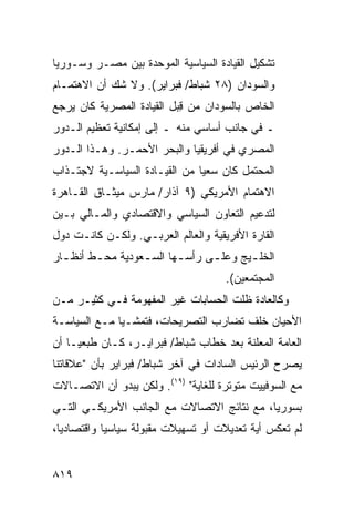 ‫ﺘﺸﻜﻴل ﺍﻟﻘﻴﺎﺩﺓ ﺍﻟﺴﻴﺎﺴﻴﺔ ﺍﻟﻤﻭﺤﺩﺓ ﺒﻴﻥ ﻤﺼـﺭ ﻭﺴـﻭﺭﻴﺎ‬
‫ﻭﺍﻟﺴﻭﺩﺍﻥ )٨٢ ﺸﺒﺎﻁ/ ﻓﺒﺭﺍﻴﺭ(. ﻭﻻ ﺸﻙ ﺃﻥ ﺍﻻﻫﺘﻤـﺎﻡ‬
‫ﺍﻟﺨﺎﺹ ﺒﺎﻟﺴﻭﺩﺍﻥ ﻤﻥ ﻗﺒل ﺍﻟﻘﻴﺎﺩﺓ ﺍﻟﻤﺼﺭﻴﺔ ﻜﺎﻥ ﻴﺭﺠﻊ‬
                          ‫ِ‪‬‬
‫ـ ﻓﻲ ﺠﺎﻨﺏ ﺃﺴﺎﺴﻲ ﻤﻨﻪ ـ ﺇﻟﻰ ﺇﻤﻜﺎﻨﻴﺔ ﺘﻌﻅﻴﻡ ﺍﻟـﺩﻭﺭ‬
‫ﺍﻟﻤﺼﺭﻱ ﻓﻲ ﺃﻓﺭﻴﻘﻴﺎ ﻭﺍﻟﺒﺤﺭ ﺍﻷﺤﻤـﺭ. ﻭﻫـﺫﺍ ﺍﻟـﺩﻭﺭ‬
‫ﺍﻟﻤﺤﺘﻤل ﻜﺎﻥ ﺴﻌﻴﺎ ﻤﻥ ﺍﻟﻘﻴـﺎﺩﺓ ﺍﻟﺴﻴﺎﺴـﻴﺔ ﻻﺠﺘـﺫﺍﺏ‬
                               ‫‪‬‬           ‫‪‬‬
‫ﺍﻻﻫﺘﻤﺎﻡ ﺍﻷﻤﺭﻴﻜﻲ )٩ ﺁﺫﺍﺭ/ ﻤﺎﺭﺱ ﻤﻴﺜـﺎﻕ ﺍﻟﻘـﺎﻫﺭﺓ‬
‫ﻟﺘﺩﻋﻴﻡ ﺍﻟﺘﻌﺎﻭﻥ ﺍﻟﺴﻴﺎﺴﻲ ﻭﺍﻻﻗﺘﺼﺎﺩﻱ ﻭﺍﻟﻤـﺎﻟﻲ ﺒـﻴﻥ‬
‫ﺍﻟﻘﺎﺭﺓ ﺍﻷﻓﺭﻴﻘﻴﺔ ﻭﺍﻟﻌﺎﻟﻡ ﺍﻟﻌﺭﺒـﻲ. ﻭﻟﻜـﻥ ﻜﺎﻨـﺕ ﺩﻭل‬
‫ﺍﻟﺨﻠ ـﻴﺞ ﻭﻋﻠ ـﻰ ﺭﺃﺴ ـﻬﺎ ﺍﻟﺴ ـﻌﻭﺩﻴﺔ ﻤﺤ ـﻁ ﺃﻨﻅ ـﺎﺭ‬
  ‫ـ‬      ‫ـ‬         ‫ـ‬       ‫ـ‬      ‫ـ‬       ‫ـ‬
                                     ‫ﺍﻟﻤﺠﺘﻤﻌﻴﻥ(.‬
                                             ‫‪‬‬
‫ﻭﻜﺎﻟﻌﺎﺩﺓ ﻅﻠﺕ ﺍﻟﺤﺴﺎﺒﺎﺕ ﻏﻴﺭ ﺍﻟﻤﻔﻬﻭﻤﺔ ﻓـﻲ ﻜﺜﻴـﺭ ﻤـﻥ‬
‫ﺍﻷﺤﻴﺎﻥ ﺨﻠﻑ ﺘﻀﺎﺭﺏ ﺍﻟﺘﺼﺭﻴﺤﺎﺕ، ﻓﺘﻤﺸـﻴﺎ ﻤـﻊ ﺍﻟﺴﻴﺎﺴـﺔ‬
              ‫‪‬‬
‫ﺍﻟﻌﺎﻤﺔ ﺍﻟﻤﻌﻠﻨﺔ ﺒﻌﺩ ﺨﻁﺎﺏ ﺸﺒﺎﻁ/ ﻓﺒﺭﺍﻴـﺭ، ﻜـﺎﻥ ﻁﺒﻌ ‪‬ـﺎ ﺃﻥ‬
     ‫ﹶ‪ ‬ﻴ‬                                 ‫‪ ‬ﹶ‬
‫ﻴﺼﺭﺡ ﺍﻟﺭﺌﻴﺱ ﺍﻟﺴﺎﺩﺍﺕ ﻓﻲ ﺁﺨﺭ ﺸﺒﺎﻁ/ ﻓﺒﺭﺍﻴﺭ ﺒﺄﻥ "ﻋﻼﻗﺎﺘﻨﺎ‬
‫ﻤﻊ ﺍﻟﺴﻭﻓﻴﻴﺕ ﻤﺘﻭﺘﺭﺓ ﻟﻠﻐﺎﻴﺔ" )٩١(. ﻭﻟﻜﻥ ﻴﺒﺩﻭ ﺃﻥ ﺍﻻﺘﺼـﺎﻻﺕ‬
‫ﺒﺴﻭﺭﻴﺎ، ﻤﻊ ﻨﺘﺎﺌﺞ ﺍﻻﺘﺼﺎﻻﺕ ﻤﻊ ﺍﻟﺠﺎﻨﺏ ﺍﻷﻤﺭﻴﻜـﻲ ﺍﻟﺘـﻲ‬
‫ﻟﻡ ﺘﻌﻜﺱ ﺃﻴﺔ ﺘﻌﺩﻴﻼﺕ ﺃﻭ ﺘﺴﻬﻴﻼﺕ ﻤﻘﺒﻭﻟﺔ ﺴﻴﺎﺴ ‪‬ﺎ ﻭﺍﻗﺘﺼﺎﺩﻴﺎ،‬
  ‫‪‬‬         ‫ﻴ‬


‫٩١٨‬
 