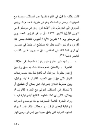 ‫ﻜﺎﻨﺕ ﺨﻠﻑ ﻤﺎ ﻗﻴل ﻓﻲ ﺍﻟﻔﺘﺭﺓ ﻨﻔﺴﻬﺎ ﻋﻥ ﺍﺘﺼﺎﻻﺕ ﻤﺠﺩﺩﺓ ﻤﻊ‬
‫ﺍﻟﺴﻭﻓﻴﻴﺕ. ﻭﺼﺭﺡ ﺍﻟﺴﺎﺩﺍﺕ ﻭﻫﻭ ﻓﻲ ﻁﺭﻴﻘـﻪ ﻤـﻊ ﺍﻟـﺭﺌﻴﺱ‬
‫ﺍﻟﺴﻭﺭﻱ ﺇﻟﻰ ﺍﻟﺨﺭﻁﻭﻡ ﺒﺄﻥ "ﺍﻷﺴﺩ ﻗﺭﺭ ﻭﻫﻭ ﻓﻲ ﻤﻭﺴﻜﻭ ﻓـﻲ‬
‫ﺘﺸﺭﻴﻥ ﺍﻷﻭل/ ﺃﻜﺘﻭﺒﺭ ٢٧٩١، ﺃﻥ ﻴﺴﺎﻓﺭ ﺍﻟﻭﺯﻴﺭ ﺍﻟﻤﺼـﺭﻱ‬
‫ﺇﻟﻰ ﻤﻭﺴﻜﻭ ﻴﻭﻡ ٢١ ﺘﺸﺭﻴﻥ ﺍﻷﻭل/ ﺃﻜﺘﻭﺒﺭ، ﻓﻨﻔﺫﺕ ﻤﺼﺭ ﻫﺫﺍ‬
‫ﺍﻟﻘﺭﺍﺭ، ﻭﺍﻟﺭﺌﻴﺱ ﺍﻷﺴﺩ ﻴﻌﻠﻡ ﺃﻨﻪ ﻴﺴﺘﻁﻴﻊ ﺃﻥ ﻴﺘﺨﺫ ﻓﻲ ﻤﺼـﺭ‬
‫‪‬‬
‫ﺃﻱ ﻗﺭﺍﺭ ﻜﻤﺎ ﺍﺘﺨﺫ ﻓﻲ ﺍﻟﻤﺎﻀﻲ، ﻓﺈﻥ ﺴـﻭﺭﻴﺎ ﻫـﻲ ﺍﻟﻘﻠـﺏ‬
                                        ‫ﺍﻟﻨﺎﺒﺽ ﺩﺍﺌ ‪‬ﺎ" )٠٢(.‬
                                                ‫ﻤ‬
‫ﺩ ـ ﻭﺸﻬﺩ ﺸﻬﺭ ﺁﺫﺍﺭ/ ﻤﺎﺭﺱ ﺘﻭﺘ ‪‬ﺍ ﻤﻠﺤﻭ ﹰﺎ ﻓﻲ ﻋﻼﻗﺎﺕ‬
          ‫ﻅ‬       ‫ﺭ‬                     ‫ِ‬
‫ﺍﻟﻘﺎﻫﺭﺓ ـ ﻭﺍﺸﻨﻁﻥ، ﻓﻤﻊ ﻤﺤﺎﺩﺜـﺎﺕ ﺇﺴـﺤﻕ ﺭﺍﺒـﻴﻥ‬
‫)ﺭﺌﻴﺱ ﺤﻜﻭﻤﺔ ﺇﺴﺭﺍﺌﻴل ﺁﻨـﺫﺍﻙ( ﺘﺘﺎﻟـﺕ ﺘﺼـﺭﻴﺤﺎﺕ‬
‫ﻜﺎﺭﺘﺭ ﺍﻟﺘﻲ ﻤﻴﺯﺕ ﺒﻴﻥ ﺍﻟﺤﺩﻭﺩ ﺍﻟﻘﺎﻨﻭﻨﻴـﺔ ﻹﺴـﺭﺍﺌﻴل،‬
‫ﻭﺒﻴﻥ ﺨﻁﻭﻁ ﺍﻟﺩﻓﺎﻉ ﻹﺴﺭﺍﺌﻴل ﺍﻟﺘﻲ ﻴﻤﻜﻥ ﺃﻥ ﺘﺘﻁﺎﺒﻕ ﺃﻭ‬
‫ﻻ ﺘﺘﻁﺎﺒﻕ ﻓﻲ ﺍﻟﻤﺴﺘﻘﺒل ﺍﻟﻤﺭﺌﻲ ﻤﻊ ﺍﻟﺤﺩﻭﺩ ﺍﻟﻘﺎﻨﻭﻨﻴـﺔ،‬
‫ﻭﻴﻤﻜﻥ ﺒﺎﻟﺘﺎﻟﻲ ﺃﻥ ﺘﻤﺘﺩ ﺨﻁﻭﻁ ﺍﻟﺩﻓﺎﻉ ﺍﻹﺴﺭﺍﺌﻴﻠﻴﺔ ﻓﻴﻤـﺎ‬
‫ﻭﺭﺍﺀ ﺍﻟﺤﺩﻭﺩ ﺍﻟﺩﺍﺌﻤﺔ ﺍﻟﻤﻌﺘﺭﻑ ﺒﻬـﺎ؛ ﺒﻭﻀـﻊ ﻗـﻭﺍﺕ‬
                   ‫‪‬‬
‫ﺇﺴﺭﺍﺌﻴﻠﻴﺔ ﻟﺒﻌﺽ ﺍﻟﻭﻗﺕ، ﺃﻭ ﻤﺤﻁﺎﺕ ﺇﻨﺫﺍﺭ ﻓﻴﻤـﺎ ﻭﺭﺍﺀ‬
‫ﺍﻟﺤﺩﻭﺩ ﺍﻟﺩﻭﻟﻴﺔ ﺍﻟﺘﻲ ﻴﺘﻔﻕ ﻋﻠﻴﻬﺎ ﺒﻴﻥ ﺇﺴﺭﺍﺌﻴل ﻭﺠﻴﺭﺍﻨﻬﺎ.‬
          ‫َ‬                    ‫‪‬‬


‫٠٢٨‬
 