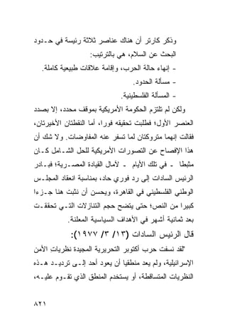 ‫ﻭﺫﻜﺭ ﻜﺎﺭﺘﺭ ﺃﻥ ﻫﻨﺎﻙ ﻋﻨﺎﺼﺭ ﺜﻼﺜﺔ ﺭﺌﻴﺴﺔ ﻓﻲ ﺤـﺩﻭﺩ‬
          ‫‪‬‬         ‫‪‬‬
                   ‫ﺍﻟﺒﺤﺙ ﻋﻥ ﺍﻟﺴﻼﻡ، ﻫﻲ ﺒﺎﻟﺘﺭﺘﻴﺏ:‬
  ‫- ﺇﻨﻬﺎﺀ ﺤﺎﻟﺔ ﺍﻟﺤﺭﺏ، ﻭﺇﻗﺎﻤﺔ ﻋﻼﻗﺎﺕ ﻁﺒﻴﻌﻴﺔ ﻜﺎﻤﻠﺔ.‬
                                  ‫- ﻤﺴﺄﻟﺔ ﺍﻟﺤﺩﻭﺩ.‬
                             ‫- ﺍﻟﻤﺴﺄﻟﺔ ﺍﻟﻔﻠﺴﻁﻴﻨﻴﺔ.‬
‫ﻭﻟﻜﻥ ﻟﻡ ﺘﻠﺘﺯﻡ ﺍﻟﺤﻜﻭﻤﺔ ﺍﻷﻤﺭﻴﻜﻴﺔ ﺒﻤﻭﻗﻑ ﻤﺤﺩﺩ، ﺇﻻ ﺒﺼﺩﺩ‬
            ‫‪‬‬                                 ‫‪‬‬
‫ﺍﻟﻌﻨﺼﺭ ﺍﻷﻭل؛ ﻓﻁﻠﺒﺕ ﺘﺤﻘﻴﻘﻪ ﻓﻭ ‪‬ﺍ، ﺃﻤﺎ ﺍﻟﻨﻘﻁﺘﺎﻥ ﺍﻷﺨﻴﺭﺘﺎﻥ،‬
                         ‫ﺭ‬
‫ﻓﻘﺎﻟﺕ ﺇﻨﻬﻤﺎ ﻤﺘﺭﻭﻜﺘﺎﻥ ﻟﻤﺎ ﺘﺴﻔﺭ ﻋﻨﻪ ﺍﻟﻤﻔﺎﻭﻀﺎﺕ. ﻭﻻ ﺸﻙ ﺃﻥ‬
          ‫ﹸ‬
‫ﻫﺫﺍ ﺍﻹﻓﺼﺎﺡ ﻋﻥ ﺍﻟﺘﺼﻭﺭﺍﺕ ﺍﻷﻤﺭﻴﻜﻴﺔ ﻟﻠﺤل ﺍﻟﺸـﺎﻤل ﻜـﺎﻥ‬
‫ﻤﺜﺒ ﹰﺎ ـ ﻓﻲ ﺘﻠﻙ ﺍﻷﻴﺎﻡ ـ ﻵﻤﺎل ﺍﻟﻘﻴﺎﺩﺓ ﺍﻟﻤﺼـﺭﻴﺔ؛ ﻓﺒـﺎﺩﺭ‬
                                                ‫ﻁ‬
‫ﺍﻟﺭﺌﻴﺱ ﺍﻟﺴﺎﺩﺍﺕ ﺇﻟﻰ ﺭﺩ ﻓﻭﺭﻱ ﺤﺎﺩ، ﺒﻤﻨﺎﺴﺒﺔ ﺍﻨﻌﻘﺎﺩ ﺍﻟﻤﺠﻠـﺱ‬
‫ﺍﻟﻭﻁﻨﻲ ﺍﻟﻔﻠﺴﻁﻴﻨﻲ ﻓﻲ ﺍﻟﻘﺎﻫﺭﺓ، ﻭﻴﺤﺴﻥ ﺃﻥ ﻨﺜﺒﺕ ﻫﻨﺎ ﺠـﺯ ‪‬ﺍ‬
 ‫ﺀ‬                  ‫‪‬‬
‫ﻜﺒﻴ ‪‬ﺍ ﻤﻥ ﺍﻟﻨﺹ؛ ﺤﺘﻰ ﻴﺘﻀﺢ ﺤﺠﻡ ﺍﻟﺘﻨﺎﺯﻻﺕ ﺍﻟﺘـﻲ ﺘﺤﻘﻘـﺕ‬
                                             ‫ﺭ‬
           ‫ﺒﻌﺩ ﺜﻤﺎﻨﻴﺔ ﺃﺸﻬﺭ ﻓﻲ ﺍﻷﻫﺩﺍﻑ ﺍﻟﺴﻴﺎﺴﻴﺔ ﺍﻟﻤﻌﻠﻨﺔ.‬
              ‫‪‬ﹶ‬
            ‫ﻗﺎل ﺍﻟﺭﺌﻴﺱ ﺍﻟﺴﺎﺩﺍﺕ )٣١/ ٣/ ٧٧٩١(:‬
‫"ﻟﻘﺩ ﻨﺴﻔﺕ ﺤﺭﺏ ﺃﻜﺘﻭﺒﺭ ﺍﻟﺘﺤﺭﻴﺭﻴﺔ ﺍﻟﻤﺠﻴﺩﺓ ﻨﻅﺭﻴﺎﺕ ﺍﻷﻤﻥ‬
     ‫ِ‬      ‫ﹸ‬
‫ﺍﻹﺴﺭﺍﺌﻴﻠﻴﺔ، ﻭﻟﻡ ﻴﻌﺩ ﻤﻨﻁﻘﻴﺎ ﺃﻥ ﻴﻌﻭﺩ ﺃﺤﺩ ﺇﻟـﻰ ﺘﺭﺩﻴـﺩ ﻫـﺫﻩ‬
                              ‫‪‬‬
‫ﺍﻟﻨﻅﺭﻴﺎﺕ ﺍﻟﻤﺘﺴﺎﻗﻁﺔ، ﺃﻭ ﻴﺴﺘﺨﺩﻡ ﺍﻟﻤﻨﻁﻕ ﺍﻟﺫﻱ ﺘﻘـﻭﻡ ﻋﻠﻴـﻪ،‬


‫١٢٨‬
 