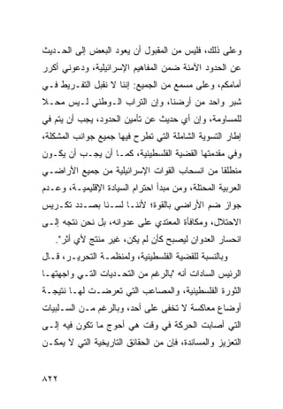 ‫ﻭﻋﻠﻰ ﺫﻟﻙ، ﻓﻠﻴﺱ ﻤﻥ ﺍﻟﻤﻘﺒﻭل ﺃﻥ ﻴﻌﻭﺩ ﺍﻟﺒﻌﺽ ﺇﻟﻰ ﺍﻟﺤـﺩﻴﺙ‬
            ‫‪‬‬
‫ﻋﻥ ﺍﻟﺤﺩﻭﺩ ﺍﻵﻤﻨﺔ ﻀﻤﻥ ﺍﻟﻤﻔﺎﻫﻴﻡ ﺍﻹﺴﺭﺍﺌﻴﻠﻴﺔ، ﻭﺩﻋﻭﻨﻲ ﺃﻜﺭﺭ‬
‫ﺃﻤﺎﻤﻜﻡ، ﻭﻋﻠﻰ ﻤﺴﻤﻊ ﻤﻥ ﺍﻟﺠﻤﻴﻊ: ﺇﻨﻨﺎ ﻻ ﻨﻘﺒل ﺍﻟﺘﻔـﺭﻴﻁ ﻓـﻲ‬
‫ﺸﺒﺭ ﻭﺍﺤﺩ ﻤﻥ ﺃﺭﻀﻨﺎ، ﻭﺇﻥ ﺍﻟﺘﺭﺍﺏ ﺍﻟـﻭﻁﻨﻲ ﻟـﻴﺱ ﻤﺤـﻼ‬
‫ﹰ‬
‫ﻟﻠﻤﺴﺎﻭﻤﺔ، ﻭﺇﻥ ﺃﻱ ﺤﺩﻴﺙ ﻋﻥ ﺘﺄﻤﻴﻥ ﺍﻟﺤﺩﻭﺩ، ﻴﺠﺏ ﺃﻥ ﻴﺘﻡ ﻓﻲ‬
   ‫‪‬‬
‫ﺇﻁﺎﺭ ﺍﻟﺘﺴﻭﻴﺔ ﺍﻟﺸﺎﻤﻠﺔ ﺍﻟﺘﻲ ﺘﻁﺭﺡ ﻓﻴﻬﺎ ﺠﻤﻴﻊ ﺠﻭﺍﻨﺏ ﺍﻟﻤﺸﻜﻠﺔ،‬
               ‫‪‬‬            ‫ﹸ‬
‫ﻭﻓﻲ ﻤﻘﺩﻤﺘﻬﺎ ﺍﻟﻘﻀﻴﺔ ﺍﻟﻔﻠﺴﻁﻴﻨﻴﺔ، ﻜﻤـﺎ ﺃﻥ ﻴﺠـﺏ ﺃﻥ ﻴﻜـﻭﻥ‬
                                  ‫ﹸ‬
‫ﻤﻨﻁﻠ ﹰﺎ ﻤﻥ ﺍﻨﺴﺤﺎﺏ ﺍﻟﻘﻭﺍﺕ ﺍﻹﺴﺭﺍﺌﻴﻠﻴﺔ ﻤﻥ ﺠﻤﻴﻊ ﺍﻷﺭﺍﻀـﻲ‬
                                             ‫ﻘ‬
‫ﺍﻟﻌﺭﺒﻴﺔ ﺍﻟﻤﺤﺘﻠﺔ، ﻭﻤﻥ ﻤﺒﺩﺃ ﺍﺤﺘﺭﺍﻡ ﺍﻟﺴﻴﺎﺩﺓ ﺍﻹﻗﻠﻴﻤﻴـﺔ، ﻭﻋـﺩﻡ‬
‫ﺠﻭﺍﺯ ﻀﻡ ﺍﻷﺭﺍﻀﻲ ﺒﺎﻟﻘﻭﺓ؛ ﻷﻨﻨـﺎ ﻟﺴـﻨﺎ ﺒﺼـﺩﺩ ﺘﻜـﺭﻴﺱ‬
‫ﺍﻻﺤﺘﻼل، ﻭﻤﻜﺎﻓﺄﺓ ﺍﻟﻤﻌﺘﺩﻱ ﻋﻠﻰ ﻋﺩﻭﺍﻨﻪ، ﺒل ﻨﺤﻥ ﻨﺘﺠﻪ ﺇﻟـﻰ‬
   ‫ﺍﻨﺤﺴﺎﺭ ﺍﻟﻌﺩﻭﺍﻥ ﻟﻴﺼﺒﺢ ﻜﺄﻥ ﻟﻡ ﻴﻜﻥ، ﻏﻴﺭ ﻤﻨﺘﺞ ﻷﻱ ﺃﺜﺭ".‬
                             ‫‪‬‬
‫ﻭﺒﺎﻟﻨﺴﺒﺔ ﻟﻠﻘﻀﻴﺔ ﺍﻟﻔﻠﺴﻁﻴﻨﻴﺔ، ﻭﻟﻤﻨﻅﻤـﺔ ﺍﻟﺘﺤﺭﻴـﺭ، ﻗـﺎل‬
‫ﺍﻟﺭﺌﻴﺱ ﺍﻟﺴﺎﺩﺍﺕ ﺃﻨﻪ "ﺒﺎﻟﺭﻏﻡ ﻤﻥ ﺍﻟﺘﺤـﺩﻴﺎﺕ ﺍﻟﺘـﻲ ﻭﺍﺠﻬﺘﻬـﺎ‬
                 ‫‪‬‬
‫ﺍﻟﺜﻭﺭﺓ ﺍﻟﻔﻠﺴﻁﻴﻨﻴﺔ، ﻭﺍﻟﻤﺼﺎﻋﺏ ﺍﻟﺘﻲ ﺘﻌﺭﻀـﺕ ﻟﻬـﺎ ﻨﺘﻴﺠـﺔ‬
                                  ‫ﹸ‬
‫ﺃﻭﻀﺎﻉ ﻤﻌﺎﻜﺴﺔ ﻻ ﺘﺨﻔﻰ ﻋﻠﻰ ﺃﺤﺩ، ﻭﺒﺎﻟﺭﻏﻡ ﻤـﻥ ﺍﻟﺴـﻠﺒﻴﺎﺕ‬
                                ‫ﹶ‬
‫ﺍﻟﺘﻲ ﺃﺼﺎﺒﺕ ﺍﻟﺤﺭﻜﺔ ﻓﻲ ﻭﻗﺕ ﻫﻲ ﺃﺤﻭﺝ ﻤﺎ ﺘﻜﻭﻥ ﻓﻴﻪ ﺇﻟـﻰ‬
‫ﺍﻟﺘﻌﺯﻴﺯ ﻭﺍﻟﻤﺴﺎﻨﺩﺓ، ﻓﺈﻥ ﻤﻥ ﺍﻟﺤﻘﺎﺌﻕ ﺍﻟﺘﺎﺭﻴﺨﻴﺔ ﺍﻟﺘﻲ ﻻ ﻴﻤﻜـﻥ‬


‫٢٢٨‬
 