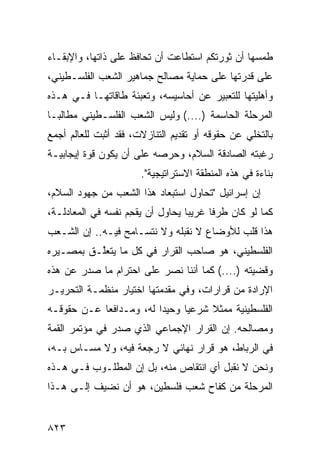 ‫ﻁﻤﺴﻬﺎ ﺃﻥ ﺜﻭﺭﺘﻜﻡ ﺍﺴﺘﻁﺎﻋﺕ ﺃﻥ ﺘﺤﺎﻓﻅ ﻋﻠﻰ ﺫﺍﺘﻬﺎ، ﻭﺍﻹﺒﻘـﺎﺀ‬
                                                 ‫‪‬‬
‫ﻋﻠﻰ ﻗﺩﺭﺘﻬﺎ ﻋﻠﻰ ﺤﻤﺎﻴﺔ ﻤﺼﺎﻟﺢ ﺠﻤﺎﻫﻴﺭ ﺍﻟﺸﻌﺏ ﺍﻟﻔﻠﺴـﻁﻴﻨﻲ،‬
‫ﻭﺃﻫﻠﻴﺘﻬﺎ ﻟﻠﺘﻌﺒﻴﺭ ﻋﻥ ﺃﺤﺎﺴﻴﺴﻪ، ﻭﺘﻌﺒﺌﺔ ﻁﺎﻗﺎﺘﻬـﺎ ﻓـﻲ ﻫـﺫﻩ‬
‫ﺍﻟﻤﺭﺤﻠﺔ ﺍﻟﺤﺎﺴﻤﺔ )....( ﻭﻟﻴﺱ ﺍﻟﺸﻌﺏ ﺍﻟﻔﻠﺴـﻁﻴﻨﻲ ﻤﻁﺎﻟ ‪‬ـﺎ‬
  ‫ﺒ‬
‫ﺒﺎﻟﺘﺨﻠﻲ ﻋﻥ ﺤﻘﻭﻗﻪ ﺃﻭ ﺘﻘﺩﻴﻡ ﺍﻟﺘﻨﺎﺯﻻﺕ، ﻓﻘﺩ ﺃﺜﺒﺕ ﻟﻠﻌﺎﻟﻡ ﺃﺠﻤﻊ‬
‫ﺭﻏﺒﺘﻪ ﺍﻟﺼﺎﺩﻗﺔ ﺍﻟﺴﻼﻡ، ﻭﺤﺭﺼﻪ ﻋﻠﻰ ﺃﻥ ﻴﻜﻭﻥ ﻗﻭﺓ ﺇﻴﺠﺎﺒﻴـﺔ‬
                       ‫ﺒﻨﺎﺀﺓ ﻓﻲ ﻫﺫﻩ ﺍﻟﻤﻨﻁﻘﺔ ﺍﻻﺴﺘﺭﺍﺘﻴﺠﻴﺔ".‬
‫ﺇﻥ ﺇﺴﺭﺍﺌﻴل "ﺘﺤﺎﻭل ﺍﺴﺘﺒﻌﺎﺩ ﻫﺫﺍ ﺍﻟﺸﻌﺏ ﻤﻥ ﺠﻬﻭﺩ ﺍﻟﺴﻼﻡ،‬
‫ﻜﻤﺎ ﻟﻭ ﻜﺎﻥ ﻁﺭ ﹰﺎ ﻏﺭﻴ ‪‬ﺎ ﻴﺤﺎﻭل ﺃﻥ ﻴﻘﺤﻡ ﻨﻔﺴﻪ ﻓﻲ ﺍﻟﻤﻌﺎﺩﻟـﺔ،‬
               ‫‪‬‬    ‫‪ِ ‬‬           ‫ﺒ‬      ‫ﻓ‬
‫ﻫﺫﺍ ﻗﻠﺏ ﻟﻸﻭﻀﺎﻉ ﻻ ﻨﻘﺒﻠﻪ ﻭﻻ ﻨﺘﺴـﺎﻤﺢ ﻓﻴـﻪ.. ﺇﻥ ﺍﻟﺸـﻌﺏ‬
                                ‫ﹶ‬
‫ﺍﻟﻔﻠﺴﻁﻴﻨﻲ، ﻫﻭ ﺼﺎﺤﺏ ﺍﻟﻘﺭﺍﺭ ﻓﻲ ﻜل ﻤﺎ ﻴﺘﻌﱠـﻕ ﺒﻤﺼـﻴﺭﻩ‬
          ‫ﻠ‬
‫ﻭﻗﻀﻴﺘﻪ )....( ﻜﻤﺎ ﺃﻨﻨﺎ ﻨﺼﺭ ﻋﻠﻰ ﺍﺤﺘﺭﺍﻡ ﻤﺎ ﺼﺩﺭ ﻋﻥ ﻫﺫﻩ‬
                         ‫‪‬‬
‫ﺍﻹﺭﺍﺩﺓ ﻤﻥ ﻗﺭﺍﺭﺍﺕ، ﻭﻓﻲ ﻤﻘﺩﻤﺘﻬﺎ ﺍﺨﺘﻴﺎﺭ ﻤﻨﻅﻤـﺔ ﺍﻟﺘﺤﺭﻴـﺭ‬
                ‫‪‬‬
‫ﺍﻟﻔﻠﺴﻁﻴﻨﻴﺔ ﻤﻤﺜﻼ ﺸﺭﻋﻴﺎ ﻭﺤﻴ ‪‬ﺍ ﻟﻪ، ﻭﻤـﺩﺍﻓ ‪‬ﺎ ﻋـﻥ ﺤﻘﻭﻗـﻪ‬
            ‫ﻌ‬             ‫ﺩ‬      ‫‪‬‬    ‫ﹰ‬
‫ﻭﻤﺼﺎﻟﺤﻪ. ﺇﻥ ﺍﻟﻘﺭﺍﺭ ﺍﻹﺠﻤﺎﻋﻲ ﺍﻟﺫﻱ ﺼﺩﺭ ﻓﻲ ﻤﺅﺘﻤﺭ ﺍﻟﻘﻤﺔ‬
‫ﻓﻲ ﺍﻟﺭﺒﺎﻁ، ﻫﻭ ﻗﺭﺍﺭ ﻨﻬﺎﺌﻲ ﻻ ﺭﺠﻌﺔ ﻓﻴﻪ، ﻭﻻ ﻤﺴـﺎﺱ ﺒـﻪ،‬
         ‫‪‬‬
‫ﻭﻨﺤﻥ ﻻ ﻨﻘﺒل ﺃﻱ ﺍﻨﺘﻘﺎﺹ ﻤﻨﻪ، ﺒل ﺇﻥ ﺍﻟﻤﻁﻠـﻭﺏ ﻓـﻲ ﻫـﺫﻩ‬
‫ﺍﻟﻤﺭﺤﻠﺔ ﻤﻥ ﻜﻔﺎﺡ ﺸﻌﺏ ﻓﻠﺴﻁﻴﻥ، ﻫﻭ ﺃﻥ ﻨﻀﻴﻑ ﺇﻟـﻰ ﻫـﺫﺍ‬


‫٣٢٨‬
 