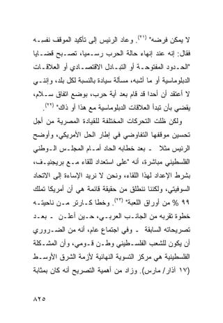 ‫ﻻ ﻴﻤﻜﻥ ﻓﺭﻀﻪ" )١٢(. ﻭﻋﺎﺩ ﺍﻟﺭﺌﻴﺱ ﺇﻟﻰ ﺘﺄﻜﻴﺩ ﺍﻟﻤﻭﻗﻑ ﻨﻔ ِـﻪ‬
  ‫ﺴ‬                     ‫‪‬‬
‫ﻓﻘﺎل: ﺇﻨﻪ ﻋﻨﺩ ﺇﻨﻬﺎﺀ ﺤﺎﻟﺔ ﺍﻟﺤﺭﺏ ﺭﺴـﻤ ‪‬ﺎ، ﺘﺼـﺒﺢ ﻗﻀـﺎﻴﺎ‬
               ‫ﻴ‬
‫"ﺍﻟﺤـﺩﻭﺩ ﺍﻟﻤﻔﺘﻭﺤـﺔ ﺃﻭ ﺍﻟﺘﺒـﺎﺩل ﺍﻻﻗﺘﺼـﺎﺩﻱ ﺃﻭ ﺍﻟﻌﻼﻗـﺎﺕ‬
  ‫ـ‬            ‫ـ‬         ‫ـ‬         ‫ـ‬           ‫ـ‬
‫ﺍﻟﺩﺒﻠﻭﻤﺎﺴﻴﺔ ﺃﻭ ﻤﺎ ﺃﺸﺒﻪ، ﻤﺴﺄﻟﺔ ﺴﻴﺎﺩﺓ ﺒﺎﻟﻨﺴﺒﺔ ﻟﻜل ﺒﻠﺩ، ﻭﺇﻨﻨـﻲ‬
‫ﻻ ﺃﻋﺘﻘﺩ ﺃﻥ ﺃﺤ ‪‬ﺍ ﻗﺩ ﻗﺎﻡ ﺒﻌﺩ ﺃ ‪‬ﺔ ﺤﺭﺏ، ﺒﻭﻀﻊ ﺍﺘﻔﺎﻕ ﺴـﻼﻡ،‬
                       ‫ﻴ‬               ‫ﺩ‬
   ‫ﻴﻘﻀﻲ ﺒﺄﻥ ﺘﺒﺩﺃ ﺍﻟﻌﻼﻗﺎﺕ ﺍﻟﺩﺒﻠﻭﻤﺎﺴﻴﺔ ﻤﻊ ﻫﺫﺍ ﺃﻭ ﺫﺍﻙ" )٢٢(.‬
‫ﻭﻟﻜﻥ ﻅﻠﺕ ﺍﻟﺘﺤﺭﻜﺎﺕ ﺍﻟﻤﺨﺘﻠﻔﺔ ﻟﻠﻘﻴﺎﺩﺓ ﺍﻟﻤﺼﺭﻴﺔ ﻤﻥ ﺃﺠل‬
        ‫‪‬‬
‫ﺘﺤﺴﻴﻥ ﻤﻭﻗﻔﻬﺎ ﺍﻟﺘﻔﺎﻭﻀﻲ ﻓﻲ ﺇﻁﺎﺭ ﺍﻟﺤل ﺍﻷﻤﺭﻴﻜﻲ، ﻭﺃﻭﻀﺢ‬
‫ﺍﻟﺭﺌﻴﺱ ﻤﺜﻼ ـ ﺒﻌﺩ ﺨﻁﺎﺒﻪ ﺍﻟﺤﺎﺩ ﺃﻤـﺎﻡ ﺍﻟﻤﺠﻠـﺱ ﺍﻟـﻭﻁﻨﻲ‬
                                        ‫ﹰ‬
‫ﺍﻟﻔﻠﺴﻁﻴﻨﻲ ﻤﺒﺎﺸﺭﺓ، ﺃﻨﻪ "ﻋﻠﻰ ﺍﺴﺘﻌﺩﺍﺩ ﻟﻠﻘﺎﺀ ﻤـﻊ ﺒﺭﻴﺠﻨﻴـﻑ،‬
‫ﺒﺸﺭﻁ ﺍﻹﻋﺩﺍﺩ ﻟﻬﺫﺍ ﺍﻟﻠﻘﺎﺀ، ﻭﻨﺤﻥ ﻻ ﻨﺭﻴﺩ ﺍﻹﺴﺎﺀﺓ ﺇﻟﻰ ﺍﻻﺘﺤﺎﺩ‬
‫ﺍﻟﺴﻭﻓﻴﺘﻲ، ﻭﻟﻜﻨﻨﺎ ﻨﻨﻁﻠﻕ ﻤﻥ ﺤﻘﻴﻘﺔ ﻗﺎﺌﻤﺔ ﻫﻲ ﺃﻥ ﺃﻤﺭﻴﻜﺎ ﺘﻤﻠﻙ‬
‫٩٩ % ﻤﻥ ﺃﻭﺭﺍﻕ ﺍﻟﻠﻌﺒﺔ" )٣٢(. ﻭﺨﻁﺎ ﻜـﺎﺭﺘﺭ ﻤـﻥ ﻨﺎﺤﻴﺘـﻪ‬
‫ﺨﻁﻭﺓ ﺘﻘ ‪‬ﺒﻪ ﻤﻥ ﺍﻟﺠﺎﻨـﺏ ﺍﻟﻌﺭﺒـﻲ، ﺤـﻴﻥ ﺃﻋﻠـﻥ ـ ﺒﻌـﺩ‬
                                        ‫ﺭ‬
‫ﺘﺼﺭﻴﺤﺎﺘﻪ ﺍﻟﺴﺎﺒﻘﺔ ـ ﻭﻓﻲ ﺍﺠﺘﻤﺎﻉ ﻋﺎﻡ، ﺃﻨﻪ ﻤﻥ ﺍﻟﻀـﺭﻭﺭﻱ‬
‫ﺃﻥ ﻴﻜﻭﻥ ﻟﻠﺸﻌﺏ ﺍﻟﻔﻠﺴـﻁﻴﻨﻲ ﻭﻁـﻥ ﻗـﻭﻤﻲ، ﻭﺃﻥ ﺍﻟﻤﺸـﻜﻠﺔ‬
                    ‫‪‬‬
‫ﺍﻟﻔﻠﺴﻁﻴﻨﻴﺔ ﻫﻲ ﻤﺭﻜﺯ ﺍﻟﺘﺴﻭﻴﺔ ﺍﻟﻨﻬﺎﺌﻴﺔ ﻷﺯﻤﺔ ﺍﻟﺸﺭﻕ ﺍﻷﻭﺴـﻁ‬
‫)٧١ ﺁﺫﺍﺭ/ ﻤﺎﺭﺱ(. ﻭﺯﺍﺩ ﻤﻥ ﺃﻫﻤﻴﺔ ﺍﻟﺘﺼﺭﻴﺢ ﺃﻨﻪ ﻜﺎﻥ ﺒﻤﺜﺎﺒﺔ‬


‫٥٢٨‬
 