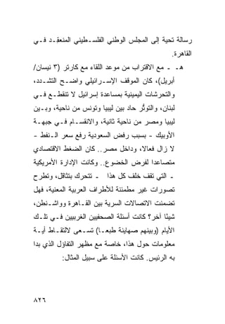 ‫ﺭﺴﺎﻟﺔ ﺘﺤﻴﺔ ﺇﻟﻰ ﺍﻟﻤﺠﻠﺱ ﺍﻟﻭﻁﻨﻲ ﺍﻟﻔﻠﺴـﻁﻴﻨﻲ ﺍﻟ ‪‬ﻨﻌ ِـﺩ ﻓـﻲ‬
      ‫ﻤ ﻘ‬
                                                 ‫ﺍﻟﻘﺎﻫﺭﺓ.‬
‫ﻫـ ـ ﻤﻊ ﺍﻻﻗﺘﺭﺍﺏ ﻤﻥ ﻤﻭﻋﺩ ﺍﻟﻠﻘﺎﺀ ﻤﻊ ﻜﺎﺭﺘﺭ )٣ ﻨﻴﺴﺎﻥ/‬
‫ﺃﺒﺭﻴل(، ﻜﺎﻥ ﺍﻟﻤﻭﻗﻑ ﺍﻹﺴـﺭﺍﺌﻴﻠﻲ ﻭﺍﻀـﺢ ﺍﻟﺘﺸـﺩﺩ،‬
‫ﻭﺍﻟﺘﺤﺭﺸﺎﺕ ﺍﻟﻴﻤﻴﻨﻴﺔ ﺒﻤﺴﺎﻋﺩﺓ ﺇﺴﺭﺍﺌﻴل ﻻ ﺘﻨﻘﻁـﻊ ﻓـﻲ‬
‫ﻟﺒﻨﺎﻥ، ﻭﺍﻟﺘﻭ ﱡﺭ ﺤﺎﺩ ﺒﻴﻥ ﻟﻴﺒﻴﺎ ﻭﺘﻭﻨﺱ ﻤﻥ ﻨﺎﺤﻴﺔ، ﻭﺒـﻴﻥ‬
                                     ‫ﺘ‬
‫ﻟﻴﺒﻴﺎ ﻭﻤﺼﺭ ﻤﻥ ﻨﺎﺤﻴﺔ ﺜﺎﻨﻴﺔ، ﻭﺍﻻﻨﻘﺴـﺎﻡ ﻓـﻲ ﺠﺒﻬـﺔ‬
‫ﺍﻷﻭﺒﻴﻙ - ﺒﺴﺒﺏ ﺭﻓﺽ ﺍﻟﺴﻌﻭﺩﻴﺔ ﺭﻓﻊ ﺴﻌﺭ ﺍﻟـﻨﻔﻁ -‬
‫ﻻ ﺯﺍل ﻓﻌﺎ ﹰ، ﻭﺩﺍﺨل ﻤﺼﺭ.. ﻜﺎﻥ ﺍﻟﻀﻐﻁ ﺍﻻﻗﺘﺼﺎﺩﻱ‬
                                ‫ﻻ‬
‫ﻤﺘﺼﺎﻋ ‪‬ﺍ ﻟﻔﺭﺽ ﺍﻟﺨﻀﻭﻉ.. ﻭﻜﺎﻨﺕ ﺍﻹﺩﺍﺭﺓ ﺍﻷﻤﺭﻴﻜﻴﺔ‬
                                     ‫ﺩ‬
‫ـ ﺍﻟﺘﻲ ﺘﻘﻑ ﺨﻠﻑ ﻜل ﻫﺫﺍ ـ ﺘﺘﺤﺭﻙ ﺒﺘﺜﺎﻗل، ﻭﺘﻁﺭﺡ‬
‫ﺘﺼﻭﺭﺍﺕ ﻏﻴﺭ ﻤﻁﻤﺌﻨﺔ ﻟﻸﻁﺭﺍﻑ ﺍﻟﻌﺭﺒﻴﺔ ﺍﻟﻤﻌﻨ ‪‬ﺔ، ﻓﻬل‬
      ‫ﻴ‬
‫ﺘﻀﻤﻨﺕ ﺍﻻﺘﺼﺎﻻﺕ ﺍﻟﺴﺭﻴﺔ ﺒﻴﻥ ﺍﻟﻘـﺎﻫﺭﺓ ﻭﻭﺍﺸـﻨﻁﻥ،‬
‫ﺸﻴ ًﺎ ﺁﺨﺭ؟ ﻜﺎﻨﺕ ﺃﺴﺌﻠﺔ ﺍﻟﺼﺤﻔﻴﻴﻥ ﺍﻟﻐﺭﺒﻴﻴﻥ ﻓـﻲ ﺘﻠـﻙ‬
                                            ‫ﺌ‬
‫ﺍﻷﻴﺎﻡ )ﻭﺒﻴﻨﻬﻡ ﺼﻬﺎﻴﻨﺔ ﻁﺒ ‪‬ـﺎ( ﺘﺴـﻌﻰ ﻻﻟﺘﻘـﺎﻁ ﺃﻴـﺔ‬
                      ‫ﻌ‬
‫ﻤﻌﻠﻭﻤﺎﺕ ﺤﻭل ﻫﺫﺍ، ﺨﺎﺼﺔ ﻤﻊ ﻤﻅﻬﺭ ﺍﻟﺘﻔﺎﺅل ﺍﻟﺫﻱ ﺒﺩﺍ‬
          ‫ﺒﻪ ﺍﻟﺭﺌﻴﺱ. ﻜﺎﻨﺕ ﺍﻷﺴﺌﻠﺔ ﻋﻠﻰ ﺴﺒﻴل ﺍﻟﻤﺜﺎل:‬




‫٦٢٨‬
 