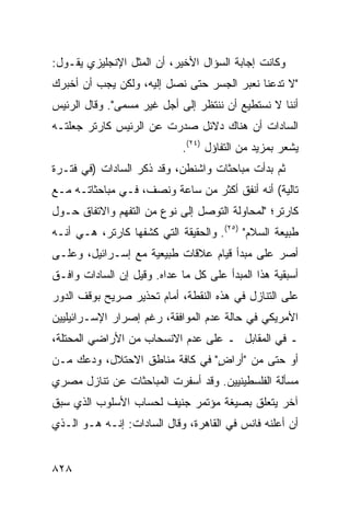 ‫ﻭﻜﺎﻨﺕ ﺇﺠﺎﺒﺔ ﺍﻟﺴﺅﺍل ﺍﻷﺨﻴﺭ، ﺃﻥ ﺍﻟﻤﺜل ﺍﻹﻨﺠﻠﻴﺯﻱ ﻴﻘـﻭل:‬
‫"ﻻ ﺘﺩﻋﻨﺎ ﻨﻌﺒﺭ ﺍﻟﺠﺴﺭ ﺤﺘﻰ ﻨﺼل ﺇﻟﻴﻪ، ﻭﻟﻜﻥ ﻴﺠﺏ ﺃﻥ ﺃﺨﺒﺭﻙ‬
‫ﺃﻨﻨﺎ ﻻ ﻨﺴﺘﻁﻴﻊ ﺃﻥ ﻨﻨﺘﻅﺭ ﺇﻟﻰ ﺃﺠل ﻏﻴﺭ ﻤﺴ ‪‬ﻰ". ﻭﻗﺎل ﺍﻟﺭﺌﻴﺱ‬
               ‫ﻤ‬
‫ﺍﻟﺴﺎﺩﺍﺕ ﺃﻥ ﻫﻨﺎﻙ ﺩﻻﺌل ﺼﺩﺭﺕ ﻋﻥ ﺍﻟﺭﺌﻴﺱ ﻜﺎﺭﺘﺭ ﺠﻌﻠﺘـﻪ‬
                             ‫ﻴﺸﻌﺭ ﺒﻤﺯﻴﺩ ﻤﻥ ﺍﻟﺘﻔﺎﺅل )٤٢(.‬
‫ﺜﻡ ﺒﺩﺃﺕ ﻤﺒﺎﺤﺜﺎﺕ ﻭﺍﺸﻨﻁﻥ، ﻭﻗﺩ ﺫﻜﺭ ﺍﻟﺴﺎﺩﺍﺕ )ﻓﻲ ﻓﺘـﺭﺓ‬
‫ﺘﺎﻟﻴﺔ( ﺃﻨﻪ ﺃﻨﻔﻕ ﺃﻜﺜﺭ ﻤﻥ ﺴﺎﻋﺔ ﻭﻨﺼﻑ، ﻓـﻲ ﻤﺒﺎﺤﺜﺎﺘـﻪ ﻤـﻊ‬
‫ﻜﺎﺭﺘﺭ؛ "ﻟﻤﺤﺎﻭﻟﺔ ﺍﻟﺘﻭﺼل ﺇﻟﻰ ﻨﻭﻉ ﻤﻥ ﺍﻟﺘﻔﻬﻡ ﻭﺍﻻﺘﻔﺎﻕ ﺤـﻭل‬
‫ﻁﺒﻴﻌﺔ ﺍﻟﺴﻼﻡ" )٥٢(. ﻭﺍﻟﺤﻘﻴﻘﺔ ﺍﻟﺘﻲ ﻜﺸﻔﻬﺎ ﻜﺎﺭﺘﺭ، ﻫـﻲ ﺃﻨـﻪ‬
‫ﺃﺼﺭ ﻋﻠﻰ ﻤﺒﺩﺃ ﻗﻴﺎﻡ ﻋﻼﻗﺎﺕ ﻁﺒﻴﻌﻴﺔ ﻤﻊ ﺇﺴـﺭﺍﺌﻴل، ﻭﻋﻠـﻰ‬
                                              ‫‪‬‬
‫ﺃﺴﺒﻘﻴﺔ ﻫﺫﺍ ﺍﻟﻤﺒﺩﺃ ﻋﻠﻰ ﻜل ﻤﺎ ﻋﺩﺍﻩ. ﻭﻗﻴل ﺇﻥ ﺍﻟﺴﺎﺩﺍﺕ ﻭﺍﻓـﻕ‬
‫ﻋﻠﻰ ﺍﻟﺘﻨﺎﺯل ﻓﻲ ﻫﺫﻩ ﺍﻟﻨﻘﻁﺔ، ﺃﻤﺎﻡ ﺘﺤﺫﻴﺭ ﺼﺭﻴﺢ ﺒﻭﻗﻑ ﺍﻟﺩﻭﺭ‬
‫ﺍﻷﻤﺭﻴﻜﻲ ﻓﻲ ﺤﺎﻟﺔ ﻋﺩﻡ ﺍﻟﻤﻭﺍﻓﻘﺔ، ﺭﻏﻡ ﺇﺼﺭﺍﺭ ﺍﻹﺴـﺭﺍﺌﻴﻠﻴﻴﻥ‬
‫ـ ﻓﻲ ﺍﻟﻤﻘﺎﺒل ـ ﻋﻠﻰ ﻋﺩﻡ ﺍﻻﻨﺴﺤﺎﺏ ﻤﻥ ﺍﻷﺭﺍﻀﻲ ﺍﻟﻤﺤﺘﻠﺔ،‬
‫ﺃﻭ ﺤﺘﻰ ﻤﻥ "ﺃﺭﺍﺽ" ﻓﻲ ﻜﺎﻓﺔ ﻤﻨﺎﻁﻕ ﺍﻻﺤﺘﻼل، ﻭﺩﻋﻙ ﻤـﻥ‬
                                ‫ٍ‬
‫ﻤﺴﺄﻟﺔ ﺍﻟﻔﻠﺴﻁﻴﻨﻴﻴﻥ. ﻭﻗﺩ ﺃﺴﻔﺭﺕ ﺍﻟﻤﺒﺎﺤﺜﺎﺕ ﻋﻥ ﺘﻨﺎﺯل ﻤﺼﺭﻱ‬
‫ﺁﺨﺭ ﻴﺘﻌﻠﻕ ﺒﺼﻴﻐﺔ ﻤﺅﺘﻤﺭ ﺠﻨﻴﻑ ﻟﺤﺴﺎﺏ ﺍﻷﺴﻠﻭﺏ ﺍﻟﺫﻱ ﺴﺒﻕ‬
‫ﺃﻥ ﺃﻋﻠﻨﻪ ﻓﺎﻨﺱ ﻓﻲ ﺍﻟﻘﺎﻫﺭﺓ، ﻭﻗﺎل ﺍﻟﺴﺎﺩﺍﺕ: ﺇﻨـﻪ ﻫـﻭ ﺍﻟـﺫﻱ‬


‫٨٢٨‬
 