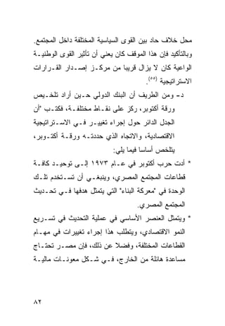 ‫ﻤﺤل ﺨﻼﻑ ﺤﺎﺩ ﺒﻴﻥ ﺍﻟﻘﻭﻯ ﺍﻟﺴﻴﺎﺴﻴﺔ ﺍﻟﻤﺨﺘﻠﻔﺔ ﺩﺍﺨل ﺍﻟﻤﺠﺘﻤﻊ.‬
‫ﻭﺒﺎﻟﺘﺄﻜﻴﺩ ﻓﺈﻥ ﻫﺫﺍ ﺍﻟﻤﻭﻗﻑ ﻜﺎﻥ ﻴﻌﻨﻲ ﺃﻥ ﺘﺄﺜﻴﺭ ﺍﻟﻘﻭﻯ ﺍﻟﻭﻁﻨﻴـﺔ‬
‫ﺍﻟﻭﺍﻋﻴﺔ ﻜﺎﻥ ﻻ ﻴﺯﺍل ﻗﺭﻴ ‪‬ﺎ ﻤﻥ ﻤﺭﻜـﺯ ﺇﺼـﺩﺍﺭ ﺍﻟﻘـﺭﺍﺭﺍﺕ‬
                           ‫ﺒ‬
                                        ‫ﺍﻻﺴﺘﺭﺍﺘﻴﺠﻴﺔ )٥٥(.‬
‫ﺩ- ﻭﻤﻥ ﺍﻟﻁﺭﻴﻑ ﺃﻥ ﺍﻟﺒﻨﻙ ﺍﻟﺩﻭﻟﻲ ﺤـﻴﻥ ﺃﺭﺍﺩ ﺘﻠﺨـﻴﺹ‬
‫ﻭﺭﻗﺔ ﺃﻜﺘﻭﺒﺭ، ﺭﻜﺯ ﻋﻠﻰ ﻨﻘـﺎﻁ ﻤﺨﺘﻠﻔـﺔ، ﻓﻜﺘـﺏ "ﺃﻥ‬
‫ﺍﻟﺠﺩل ﺍﻟﺩﺍﺌﺭ ﺤﻭل ﺇﺠﺭﺍﺀ ﺘﻐﻴﻴـﺭ ﻓـﻲ ﺍﻻﺴـﺘﺭﺍﺘﻴﺠﻴﺔ‬
‫ﺍﻻﻗﺘﺼﺎﺩﻴﺔ، ﻭﺍﻻﺘﺠﺎﻩ ﺍﻟﺫﻱ ﺤﺩﺩﺘـﻪ ﻭﺭﻗـﺔ ﺃﻜﺘـﻭﺒﺭ،‬
                            ‫ﻴﺘﻠﺨﺹ ﺃﺴﺎ ‪‬ﺎ ﻓﻴﻤﺎ ﻴﻠﻲ:‬
                                       ‫ﺴ‬
‫* ﺃﺩﺕ ﺤﺭﺏ ﺃﻜﺘﻭﺒﺭ ﻓﻲ ﻋـﺎﻡ ٣٧٩١ ﺇﻟـﻰ ﺘﻭﺤﻴـﺩ ﻜﺎﻓـﺔ‬
‫ﻗﻁﺎﻋﺎﺕ ﺍﻟﻤﺠﺘﻤﻊ ﺍﻟﻤﺼﺭﻱ، ﻭﻴﻨﺒﻐـﻲ ﺃﻥ ﺘﺴـﺘﺨﺩﻡ ﺘﻠـﻙ‬
‫ﺍﻟﻭﺤﺩﺓ ﻓﻲ "ﻤﻌﺭﻜﺔ ﺍﻟﺒﻨﺎﺀ" ﺍﻟﺘﻲ ﻴﺘﻤﺜل ﻫﺩﻓﻬﺎ ﻓـﻲ ﺘﺤـﺩﻴﺙ‬
                                     ‫ﺍﻟﻤﺠﺘﻤﻊ ﺍﻟﻤﺼﺭﻱ.‬
‫* ﻭﻴﺘﻤﺜل ﺍﻟﻌﻨﺼﺭ ﺍﻷﺴﺎﺴﻲ ﻓﻲ ﻋﻤﻠﻴﺔ ﺍﻟﺘﺤﺩﻴﺙ ﻓﻲ ﺘﺴـﺭﻴﻊ‬
‫ﺍﻟﻨﻤﻭ ﺍﻻﻗﺘﺼﺎﺩﻱ، ﻭﻴﺘﻁﻠﺏ ﻫﺫﺍ ﺇﺠﺭﺍﺀ ﺘﻐﻴﻴﺭﺍﺕ ﻓﻲ ﻤﻬـﺎﻡ‬
‫ﺍﻟﻘﻁﺎﻋﺎﺕ ﺍﻟﻤﺨﺘﻠﻔﺔ، ﻭﻓﻀﻼ ﻋﻥ ﺫﻟﻙ، ﻓﺈﻥ ﻤﺼـﺭ ﺘﺤﺘـﺎﺝ‬
                        ‫ﹰ‬
‫ﻤﺴﺎﻋﺩﺓ ﻫﺎﺌﻠﺔ ﻤﻥ ﺍﻟﺨﺎﺭﺝ، ﻓـﻲ ﺸـﻜل ﻤﻌﻭﻨـﺎﺕ ﻤﺎﻟﻴـﺔ‬




‫٢٨‬
 