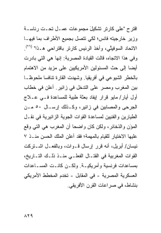 ‫ﺍﻗﺘﺭﺡ "ﻋﻠﻰ ﻜﺎﺭﺘﺭ ﺘﺸﻜﻴل ﻤﺠﻤﻭﻋﺎﺕ ﻋﻤـل ﺘﺤـﺕ ﺭﺌﺎﺴـﺔ‬
                         ‫َ‬
‫ﻭﺯﻴﺭ ﺨﺎﺭﺠﻴﺘﻪ ﻓﺎﻨﺱ؛ ﻟﻜﻲ ﺘﺘﺼل ﺒﺠﻤﻴﻊ ﺍﻷﻁﺭﺍﻑ ﺒﻤﺎ ﻓﻴﻬـﺎ‬
‫ﺍﻻﺘﺤﺎﺩ ﺍﻟﺴﻭﻓﻴ ﱢﻲ، ﻭﺃﺨﺫ ﺍﻟﺭﺌﻴﺱ ﻜﺎﺭﺘﺭ ﺒﺎﻗﺘﺭﺍﺤﻲ ﻫـﺫﺍ" )٦٢(.‬
                                         ‫ِﺘ‬
‫ﻭﻓﻲ ﻫﺫﺍ ﺍﻻﺘﺠﺎﻩ، ﻗﺎﻟﺕ ﺍﻟﻘﻴﺎﺩﺓ ﺍﻟﻤﺼﺭﻴﺔ: ﺇﻨﻬﺎ ﻫﻲ ﺍﻟﺘﻲ ﺒﺎﺩﺭﺕ‬
‫ﺃﻴ ‪‬ﺎ ﺇﻟﻰ ﺤﺙ ﺍﻟﻤﺴﺌﻭﻟﻴﻥ ﺍﻷﻤﺭﻴﻜﻴﻴﻥ ﻋﻠﻰ ﻤﺯﻴﺩ ﻤﻥ ﺍﻻﻫﺘﻤﺎﻡ‬
                                                ‫ﻀ‬
‫ﺒﺎﻟﺨﻁﺭ ﺍﻟﺸﻴﻭﻋﻲ ﻓﻲ ﺃﻓﺭﻴﻘﻴﺎ. ﻭﺸﻬﺩﺕ ﺍﻟﻘﺎﺭﺓ ﺘﻨﺎﻓ ‪‬ﺎ ﻤﻠﺤﻭ ﹰـﺎ‬
  ‫ﻅ‬       ‫ﺴ‬
‫ﺒﻴﻥ ﺍﻟﻤﻐﺭﺏ ﻭﻤﺼﺭ ﻋﻠﻰ ﺍﻟﺘﺩﺨل ﻓﻲ ﺯﺍﺌﻴﺭ. ﺃﻋﻠﻥ ﻓﻲ ﺨﻁﺎﺏ‬
‫ﺃﻭل ﺃﻴﺎﺭ/ ﻤﺎﻴﻭ ﻗﺭﺍﺭ ﺇﻴﻔﺎﺩ ﺒﻌﺜﺔ ﻁﺒﻴﺔ ﻟﻠﻤﺴﺎﻋﺩﺓ ﻓـﻲ ﻋـﻼﺝ‬
‫ﺍﻟﺠﺭ ‪‬ﻰ ﻭﺍﻟﻤﺼﺎﺒﻴﻥ ﻓﻲ ﺯﺍﺌﻴﺭ، ﻭﻜـﺫﻟﻙ ﺇﺭﺴـﺎل ٠٥ ﻤـﻥ‬
                                          ‫ﺤ‬
‫ﺍﻟﻁﻴﺎﺭﻴﻥ ﻭﺍﻟﻔﻨﻴﻴﻥ ﻟﻤﺴﺎﻋﺩﺓ ﺍﻟﻘﻭﺍﺕ ﺍﻟﺠﻭﻴﺔ ﺍﻟﺯﺍﺌﻴﺭﻴﺔ ﻓﻲ ﻨﻘـل‬
‫ﺍﻟﻤ َﻥ ﻭﺍﻟﺫﺨﺎﺌﺭ، ﻭﻟﻜﻥ ﻜﺎﻥ ﻭﺍﻀ ‪‬ﺎ ﺃﻥ ﺍﻟﻤﻐﺭﺏ ﻫﻲ ﺍﻟﺘﻲ ﻭﻗﻊ‬
                       ‫ﺤ‬                         ‫ﺅ‬
‫ﻋﻠﻴﻬﺎ ﺍﻻﺨﺘﻴﺎﺭ ﻟﻠﻘﻴﺎﻡ ﺒﺎﻟﻤﻬﻤﺔ؛ ﻓﻘﺩ ﺃﻋﻠﻥ ﺍﻟﻤﻠﻙ ﺍﻟﺤﺴﻥ ﻤﻨـﺫ ٧‬
‫ﻨﻴﺴﺎﻥ/ ﺃﺒﺭﻴل، ﺃﻨﻪ ﻗﺭﺭ ﺇﺭﺴﺎل ﻗـﻭﺍﺕ، ﻭﺒﺎﻟﻔﻌـل ﺍﺸـﺘﺭﻜﺕ‬
‫ﺍﻟﻘﻭﺍﺕ ﺍﻟﻤﻐﺭﺒﻴﺔ ﻓﻲ ﺍﻟﻘﺘـﺎل ﺍﻟﻔﻌﻠـﻲ ﻤﻨـﺫ ﺫﻟـﻙ ﺍﻟﺘـﺎﺭﻴﺦ،‬
‫ﺒﻤﺴﺎﻋﺩﺍﺕ ﻓﺭﻨﺴﻴﺔ ﻭﺃﻤﺭﻴﻜﻴـﺔ. ﻭﻟﻜـﻥ ﻜﺎﻨـﺕ ﺍﻟﻤﺴـﺎﻋﺩﺍﺕ‬
‫ﺍﻟﻌﺴﻜﺭﻴﺔ ﺍﻟﻤﺼﺭﻴﺔ - ﻓﻲ ﺍﻟﻤﻘﺎﺒل - ﺘﺨ ‪‬ﻡ ﺍﻟﻤﺨﻁﻁ ﺍﻷﻤﺭﻴﻜﻲ‬
                ‫ﺩ‬
                     ‫ﺒﻨﺸﺎﻁ، ﻓﻲ ﺼﺭﺍﻋﺎﺕ ﺍﻟﻘﺭﻥ ﺍﻷﻓﺭﻴﻘﻲ.‬




‫٩٢٨‬
 