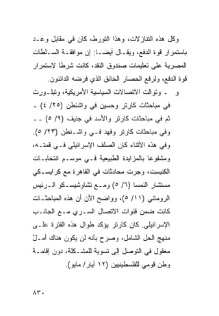 ‫ﻭﻜل ﻫﺫﻩ ﺍﻟﺘﻨﺎ ‪‬ﻻﺕ، ﻭﻫﺫﺍ ﺍﻟﺘﻭﺭﻁ، ﻜﺎﻥ ﻓﻲ ﻤﻘﺎﺒل ﻭﻋـﺩ‬
                                  ‫ﺯ‬
‫ﺒﺎﺴﺘﻤﺭﺍﺭ ﻗﻭﺓ ﺍﻟﺩﻓﻊ، ﻭﻴﻘـﺎل ﺃﻴ ‪‬ـﺎ: ﺇﻥ ﻤﻭﺍﻓﻘـﺔ ﺍﻟﺴـﻠﻁﺎﺕ‬
                       ‫ﻀ‬
‫ﺍﻟﻤﺼﺭﻴﺔ ﻋﻠﻰ ﺘﻌﻠﻴﻤﺎﺕ ﺼﻨﺩﻭﻕ ﺍﻟﻨﻘﺩ، ﻜﺎﻨﺕ ﺸﺭ ﹰﺎ ﻻﺴﺘﻤﺭﺍﺭ‬
         ‫ﻁ‬
      ‫ﻗﻭﺓ ﺍﻟﺩﻓﻊ، ﻭﻟﺭﻓﻊ ﺍﻟﺤﺼﺎﺭ ﺍﻟﺨﺎﻨﻕ ﺍﻟﺫﻱ ﻓﺭﻀﻪ ﺍﻟﺩﺍﺌﻨﻭﻥ.‬
‫ﻭ ـ ﻭﺘﻭﺍﻟﺕ ﺍﻻﺘﺼﺎﻻﺕ ﺍﻟﺴﻴﺎﺴﻴﺔ ﺍﻷﻤﺭﻴﻜﻴﺔ، ﻭﺘﺒﻠـﻭﺭﺕ‬
‫ﻓﻲ ﻤﺒﺎﺤﺜﺎﺕ ﻜﺎﺭﺘﺭ ﻭﺤﺴﻴﻥ ﻓﻲ ﻭﺍﺸﻨﻁﻥ )٥٢/ ٤( ـ‬
‫ﺜﻡ ﻓﻲ ﻤﺒﺎﺤﺜﺎﺕ ﻜﺎﺭﺘﺭ ﻭﺍﻷﺴﺩ ﻓﻲ ﺠﻨﻴﻑ )٩/ ٥( ــ‬
‫ﻭﻓﻲ ﻤﺒﺎﺤﺜﺎﺕ ﻜﺎﺭﺘﺭ ﻭﻓﻬﺩ ﻓـﻲ ﻭﺍﺸـﻨﻁﻥ )٣٢/ ٥(.‬
‫ﻭﻓﻲ ﻫﺫﻩ ﺍﻷﺜﻨﺎﺀ ﻜﺎﻥ ﺍﻟﺼﹶﻑ ﺍﻹﺴﺭﺍﺌﻴﻠﻲ ﻓـﻲ ﻗﻤﺘـﻪ،‬
                      ‫ﻠ‬
‫ﻭﻤﺸﻔﻭ ‪‬ﺎ ﺒﺎﻟﻤﺯﺍﻴﺩﺓ ﺍﻟﻁﺒﻴﻌﻴﺔ ﻓـﻲ ﻤﻭﺴـﻡ ﺍﻨﺘﺨﺎﺒـﺎﺕ‬
                                        ‫ﻋ‬
‫ﺍﻟﻜﻨﻴ ِﺕ، ﻭﺠﺭﺕ ﻤﺤﺎﺩﺜﺎﺕ ﻓﻲ ﺍﻟﻘﺎﻫﺭﺓ ﻤﻊ ﻜﺭﺍﻴﺴـﻜﻲ‬
                                      ‫ﺴ‬
‫ﻤﺴﺘﺸﺎﺭ ﺍﻟﻨﻤﺴﺎ )٦/ ٥( ﻭﻤـﻊ ﺘﺸﺎﻭﺸﻴﺴـﻜﻭ ﺍﻟـﺭﺌﻴﺱ‬
‫ﺍﻟﺭﻭﻤﺎﻨﻲ )١١/ ٥(، ﻭﻭﺍﻀﺢ ﺍﻵﻥ ﺃﻥ ﻫﺫﻩ ﺍﻟﻤﺒﺎﺤﺜـﺎﺕ‬
                      ‫‪‬‬
‫ﻜﺎﻨﺕ ﻀﻤﻥ ﻗﻨﻭﺍﺕ ﺍﻻﺘﺼﺎل ﺍﻟﺴـﺭﻱ ﻤـﻊ ﺍﻟﺠﺎﻨـﺏ‬
‫ﺍﻹﺴﺭﺍﺌﻴﻠﻲ. ﻜﺎﻥ ﻜﺎﺭﺘﺭ ﻴﺅﻜﺩ ﻁﻭﺍل ﻫﺫﻩ ﺍﻟﻔﺘﺭﺓ ﻋﻠـﻰ‬
‫ﻤﻨﻬﺞ ﺍﻟﺤل ﺍﻟﺸﺎﻤل، ﻭﺼﺭﺡ ﺒﺄﻨﻪ ﻟﻥ ﻴﻜﻭﻥ ﻫﻨﺎﻙ ﺃﻤـل‬
‫ٌ‬
‫ﻤﻌﻘﻭل ﻓﻲ ﺍﻟﺘﻭﺼل ﺇﻟﻰ ﺘﺴﻭﻴﺔ ﻟﻠﻤﺸـﻜﻠﺔ، ﺩﻭﻥ ﺇﻗﺎﻤـﺔ‬
            ‫ﻭﻁﻥ ﻗﻭﻤﻲ ﻟﻠﻔﻠﺴﻁﻴﻨﻴﻴﻥ )٢١ ﺃﻴﺎﺭ/ ﻤﺎﻴﻭ(.‬


‫٠٣٨‬
 