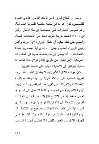 ‫ﻭﻴﺒﺩﻭ ﺃﻥ ﺇﻟﺤﺎﺡ ﻜﺎﺭﺘﺭ ﻓـﻲ ﺘﻠـﻙ ﺍﻟﻔﺘـﺭﺓ ﻋﻠـﻰ ﺍﻟﺒﻌـﺩ‬
‫ﺍﻟﻔﻠﺴﻁﻴﻨﻲ، ﻜﺎﻥ ﺃﻫﻡ ﻤﺎ ﻓﻲ ‪‬ﻌﺒﺘﻪ ﺒﺎﻟﻨﺴﺒﺔ ﻟﻠﺘﺴﻭﻴﺔ ﺍﻟﺸـﺎﻤﻠﺔ،‬
                              ‫ﺠ‬
‫ﺭﻏﻡ ﻏﻤﻭﺽ ﺍﻟﺘﻌﺒﻴﺭﺍﺕ ﺍﻟﺘﻲ ﺍﺴﺘﺨﺩ ‪‬ﻬﺎ ﻓﻲ ﻫﺫﺍ ﺍﻹﻁﺎﺭ. ﻭﻟﻜﻥ‬
                     ‫ﻤ‬
‫ﻓﻲ ٦١/ ٥ ﺃﻋﻠﻨﺕ ﻫﺯﻴﻤﺔ ﺤﺯﺏ ﺍﻟﻌﻤل ﻓﻲ ﺍﻻﻨﺘﺨﺎﺒﺎﺕ ﺍﻟﻌﺎﻤﺔ،‬
‫ﻭﺃﺼﺒﺢ ﻋﻠﻰ ﻜﺘﻠﺔ ﻟﻴﻜﻭﺩ ﺃﻥ ﺘﺸ ﱢل ﺍﻟﻭﺯﺍﺭﺓ ﻷﻭل ﻤﺭﺓ، ﻭﺃﻋﻠﻥ‬
                        ‫ﻜ‬
‫ﺭﺌﻴﺱ ﺍﻟﻭﺯﺭﺍﺀ ﺍﻟﺠﺩﻴﺩ ﺒـﻴﺠﻥ ـ ﻓـﻲ ﺃﻭل ﺘﺼـﺭﻴﺢ ﺒﻌـﺩ‬
‫ﺍﻻﻨﺘﺨﺎﺒﺎﺕ ـ ﺃﻨﻪ ﻴﺴ ‪‬ﻰ ﺇﻟﻰ ﻓﺘﺢ ﺼﻔﺤﺔ ﺠﺩﻴﺩﺓ ﻓﻲ ﺍﻟﻌﻼﻗـﺎﺕ‬
                                ‫ﻌ‬
‫ﺍﻷﻤﺭﻴﻜﻴﺔ ﺍﻹﺴﺭﺍﺌﻴﻠﻴﺔ، ﻋﻥ ﻁﺭﻴﻕ ﺇﻗﻨﺎﻉ ﺍﻟﻭﻻﻴـﺎﺕ ﺍﻟﻤﺘﺤـﺩﺓ‬
      ‫ﺒﺤﺎﺠﺔ ﺇﺴﺭﺍﺌﻴل ﺇﻟﻰ ﺍﻻﺴﺘﻴﻼﺀ ﻨﻬﺎﺌ ‪‬ﺎ ﻋﻠﻰ ﺍﻟﻀﻔﺔ ﺍﻟﻐﺭﺒﻴﺔ.‬
                          ‫ﻴ‬
‫ﻜﺎﻥ ﻤﻭﻗﻑ ﺍﻹﺩﺍﺭﺓ ﺍﻷﻤﺭﻴﻜﻴﺔ ﻻ ﻴﻁﻤﺌﻥ ﺘﻤﺎ ‪‬ﺎ ﺍﻷﻁـﺭﺍﻑ‬
         ‫ﻤ‬
‫ﺍﻟﻌﺭﺒﻴﺔ ﺍﻟﺴﺎﻋﻴﺔ ﻋﻠﻰ ﺴـﻼﻡ ﺃﻤﺭﻴﻜـﻲ، ﻭﻟـﻡ ﺘﻔﻠـﺢ ﻜﺎﻓـﺔ‬
      ‫‪‬‬
‫ﺍﻻﺘﺼﺎﻻﺕ ﻭﺍﻟﺘﺤﺭﻜﺎﺕ ﻓﻲ ﺘﻐﻴﻴﺭ ﻫﺫﺍ ﺍﻟﻤﻭﻗﻑ. ﻭﺒﺩﺍ ﻋـﺯﻭﻑ‬
‫ﹸ‬
‫ﺍﻹﺩﺍﺭﺓ ﺍﻷﻤﺭﻴﻜﻴﺔ ﻋﻥ ﺍﻟﻘﻴﺎﻡ ﺒﺩﻭﺭ ﻨﺸﻁ ﻟﻠﺘﻭﺼل ﺇﻟﻰ ﺘﺴـﻭﻴﺔ،‬
‫ﻜﻌﺎﻤل ﻀﻐﻁ ﺇﻀﺎﻓﻲ ﻻﻨﺘﺯﺍﻉ ﺘﻨﺎﺯﻻﺕ ﺠﺩﻴﺩﺓ ﻤـﻥ ﺍﻟﺠﺎﻨـﺏ‬
‫ﺍﻟﻌﺭﺒﻲ. ﻭﻻ ﻨﻌﺘﻘﺩ ﺃﻥ ﺍﻨﺘﺨﺎﺏ ﻜﺎﺭﺘﺭ ﺒﺩﻻ ﻤﻥ ﻓـﻭﺭﺩ، ﻜـﺎﻥ‬
               ‫ﹰ‬
‫ﺍﻟﺴﺒﺏ ﺍﻷﺴﺎﺴﻲ ﺨﻠﻑ ﻫﺫﺍ ﺍﻟﻤﻭﻗﻑ. ﻭﺼﺤﻴﺢ ﺃﻥ ﺍﻻﻨﺘﺨﺎﺒـﺎﺕ‬
‫ﺍﻹﺴﺭﺍﺌﻴﻠﻴﺔ ﻜﺎﻨﺕ ﻋﺎﻤﻼ ﻏﻴﺭ ﻤﻭﺍﺕ ﻟﻠﺘﺤـﺭﻙ ﺍﻟﻨﺸـﻁ ﻓـﻲ‬
                   ‫ٍ‬        ‫ﹰ‬
‫ﺍﻟﻨﺼﻑ ﺍﻷﻭل ﻤﻥ ﺍﻟﻌﺎﻡ، ﻭﻟﻜﻨﻬـﺎ ﻻ ﺘﻤﺜـل ﺃﻴ ‪‬ـﺎ ﺍﻟﺴـﺒﺏ‬
         ‫ﻀ‬


‫١٣٨‬
 