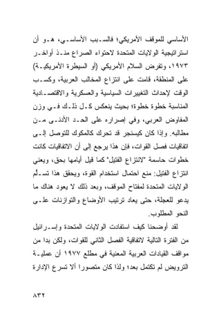 ‫ﺍﻷﺴﺎﺴﻲ ﻟﻠﻤﻭﻗﻑ ﺍﻷﻤﺭﻴﻜﻲ؛ ﻓﺎﻟﺴـﺒﺏ ﺍﻷﺴﺎﺴـﻲ، ﻫـﻭ ﺃﻥ‬
‫ﺍﺴﺘﺭﺍﺘﻴﺠﻴﺔ ﺍﻟﻭﻻﻴﺎﺕ ﺍﻟﻤﺘﺤﺩﺓ ﻻﺤﺘﻭﺍﺀ ﺍﻟﺼﺭﺍﻉ ﻤﻨـﺫ ﺃﻭﺍﺨـﺭ‬
‫٣٧٩١، ﻭﺘﻔﺭﺽ ﺍﻟﺴﻼﻡ ﺍﻷﻤﺭﻴﻜﻲ )ﺃﻭ ﺍﻟﺴﻴﻁﺭﺓ ﺍﻷﻤﺭﻴﻜﻴـﺔ(‬
‫ﻋﻠﻰ ﺍﻟﻤﻨﻁﻘﺔ، ﻗﺎﻤﺕ ﻋﻠﻰ ﺍﻨﺘﺯﺍﻉ ﺍﻟﻤﺨﺎﻟﺏ ﺍﻟﻌﺭﺒﻴﺔ، ﻭﻜﺴـﺏ‬
‫ﺍﻟﻭﻗﺕ ﻹﺤﺩﺍﺙ ﺍﻟﺘﻐﻴﻴﺭﺍﺕ ﺍﻟﺴﻴﺎﺴﻴﺔ ﻭﺍﻟﻌﺴﻜﺭﻴﺔ ﻭﺍﻻﻗﺘﺼـﺎﺩﻴﺔ‬
‫ﺍﻟﻤﻨﺎﺴﺒﺔ ﺨﻁﻭﺓ ﺨﻁﻭﺓ؛ ﺒﺤﻴﺙ ﻴﻨﻌﻜﺱ ﻜـل ﺫﻟـﻙ ﻓـﻲ ﻭﺯﻥ‬
‫ﺍﻟﻤﻔﺎﻭﺽ ﺍﻟﻌﺭﺒﻲ، ﻭﻓﻲ ﺇﺼﺭﺍﺭﻩ ﻋﻠﻰ ﺍﻟﺤـﺩ ﺍﻷﺩﻨـﻰ ﻤـﻥ‬
‫ﻤﻁﺎﻟﺒﻪ. ﻭﺇﺫﺍ ﻜﺎﻥ ﻜﻴﺴﻨﺠﺭ ﻗﺩ ﺘﺤﺭﻙ ﻜﺎﻟﻤﻜﻭﻙ ﻟﻠﺘﻭﺼل ﺇﻟـﻰ‬
‫ﺍﺘﻔﺎﻗﻴﺎﺕ ﻓﺼل ﺍﻟﻘﻭﺍﺕ، ﻓﺈﻥ ﻫﺫﺍ ﻴﺭﺠﻊ ﺇﻟﻰ ﺃﻥ ﺍﻻﺘﻔﺎﻗﻴﺎﺕ ﻜﺎﻨﺕ‬
‫ﺨﻁﻭﺍﺕ ﺤﺎﺴﻤﺔ "ﻻﻨﺘﺯﺍﻉ ﺍﻟﻔﺘﻴل" ﻜﻤﺎ ﻗﻴل ﺃﻴﺎﻤﻬﺎ ﺒﺤﻕ، ﻭﻴﻌﻨﻲ‬
‫ﺍﻨﺘﺯﺍﻉ ﺍﻟﻔﺘﻴل: ﻤﻨﻊ ﺍﺤﺘﻤﺎل ﺍﺴﺘﺨﺩﺍﻡ ﺍﻟﻘﻭﺓ، ﻭﻴﺤﻘﻕ ﻫﺫﺍ ﺘﺴـﱡﻡ‬
 ‫ﻠ‬
‫ﺍﻟﻭﻻﻴﺎﺕ ﺍﻟﻤﺘﺤﺩﺓ ﻟﻤﻔﺘﺎﺡ ﺍﻟﻤﻭﻗﻑ، ﻭﺒﻌﺩ ﺫﻟﻙ ﻻ ﻴﻌﻭﺩ ﻫﻨﺎﻙ ﻤﺎ‬
‫ﻴﺩﻋﻭ ﻟﻠﻌﺠﻠﺔ، ﺤﺘﻰ ‪‬ﻌﺎﺩ ﺘﺭﺘﻴﺏ ﺍﻷﻭﻀﺎﻉ ﻭﺍﻟﺘﻭﺍﺯﻨﺎﺕ ﻋﻠـﻰ‬
                       ‫‪‬‬        ‫ﻴ‬
                                          ‫ﺍﻟﻨﺤﻭ ﺍﻟﻤﻁﻠﻭﺏ.‬
‫ﻟﻘﺩ ﺃﻭﻀﺤﻨﺎ ﻜﻴﻑ ﺍﺴﺘﻔﺎﺩﺕ ﺍﻟﻭﻻﻴﺎﺕ ﺍﻟﻤﺘﺤﺩﺓ ﻭﺇﺴـﺭﺍﺌﻴل‬
‫ﻤﻥ ﺍﻟﻔﺘﺭﺓ ﺍﻟﺘﺎﻟﻴﺔ ﻻﺘﻔﺎﻗﻴﺔ ﺍﻟﻔﺼل ﺍﻟﺜﺎﻨﻲ ﻟﻠﻘﻭﺍﺕ، ﻭﻟﻜﻥ ﺒﺩﺍ ﻤﻥ‬
‫ﻤﻭﺍﻗﻑ ﺍﻟﻘﻴﺎﺩﺍﺕ ﺍﻟﻌﺭﺒﻴﺔ ﺍﻟﻤﻌﻨﻴﺔ ﻓﻲ ﻤﻁﻠﻊ ٧٧٩١ ﺃﻥ ﻋﻤﻠﻴـﺔ‬
‫ﺍﻟﺘﺭﻭﻴﺽ ﻟﻡ ﺘﻜﺘﻤل ﺒﻌ ‪‬؛ ﻭﻟﺫﺍ ﻜﺎﻥ ‪‬ﺘﺼﻭ ‪‬ﺍ ﺃﻻ ﺘﺴﺭﻉ ﺍﻹﺩﺍﺭﺓ‬
                ‫ﺭ‬    ‫ﻤ‬           ‫ﺩ‬


‫٢٣٨‬
 