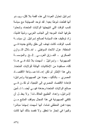 ‫ﺇﺴﺭﺍﺌﻴل ﺘﺤﺎﻭل ﺍﻟﻌﻭﺩﺓ ﺇﻟﻰ ﻫﺫﻩ ﺍﻟﻘﻤﺔ ﺒﻼ ﻜﻠل، ﻭﻴﺒـﺩﻭ‬
‫ﺃﻨﻬﺎ ﻗﻁﻌﺕ ﺸﻭ ﹰﺎ ﺒﻌﻴ ‪‬ﺍ. ﻟﻘﺩ ﺘﻭ ‪‬ﺩ ﺍﻟﺼﻬﺎﻴﻨﺔ ﻤﻊ ﺴﻴﺎﺴﺔ‬
                   ‫ﺤ‬          ‫ﻁ ﺩ‬
‫ﻜﺴﺏ ﺍﻟﻭﻗﺕ ﺍﻟﺘﻲ ﺍﻨﺘﻬﺠﺘﻬﺎ ﺍﻟﻭﻻﻴﺎﺕ ﺍﻟﻤﺘﺤﺩ ﹸ، ﻭﺸﺤﺫﻭﺍ‬
        ‫ﺓ‬
‫ﻁﺭﻓﻬﺎ ﺍﻟﺤﺎﺩ ﺍﻟﻤﻭﺠﻪ ﺇﻟﻰ ﺍﻟﺠﺎﻨﺏ ﺍﻟﻌﺭﺒﻲ، ﻭﺸﻴ ًﺎ ﻓﺸﻴ ًﺎ،‬
  ‫ﺌ‬      ‫ﺌ‬
‫ﺯﺍﺩ ﺘﻭﻅﻴﻑ ﻫﺫﻩ ﺍﻟﺴﻴﺎﺴﺔ ﻟﺼﺎﻟﺢ ﺇﺴﺭﺍﺌﻴل. ﺇﻥ ﺴﻴﺎﺴـﺔ‬
‫ﻜﺴﺏ ﺍﻟﻭﻗﺕ، ﻜﺎﻨﺕ ﺘﻬﺩﻑ ﺇﻟﻰ ﺨﻠﻕ ﻭﻗﺎﺌﻊ ﺠﺩﻴﺩﺓ ﻓـﻲ‬
          ‫‪‬‬
‫ﺍﻟﻤﻨﻁﻘﺔ: ﻋﺯل ﺍﻻﺘﺤﺎﺩ ﺍﻟﺴﻭﻓﻴﺘﻲ ـ ﺍﺨـﺘﻼل ﺍﻟﺘـﻭﺍﺯﻥ‬
‫ﺍﻟﻌﺴﻜﺭﻱ ـ ﺍﻟﺘﻤـﺯﻕ ﺍﻟﻌﺭﺒـﻲ.. ﺇﻟـﺦ. ﻭﺍﻟﻤﺅﺴﺴـﺔ‬
‫ﺍﻟﺼﻬﻴﻭﻨﻴﺔ - ﻭﺇﺴﺭﺍﺌﻴل - ﺃﺴﻬﻤﺕ ﺒﻼ ﺸﻙ ﻓـﻲ ﻫـﺫﺍ‬
                       ‫ُ‬          ‫ﹸ‬
‫ﻜﻠﻪ، ﻤﺴﺘﻔﻴﺩﺓ ﻤﻥ ﺍﻹﻤﻜﺎﻨﻴﺎﺕ ﺍﻟﻬﺎﺌﻠﺔ ﻟﻠﻭﻻﻴﺎﺕ ﺍﻟﻤﺘﺤﺩﺓ.‬
‫ﻭﻓﻲ ﻫﺫﺍ ﺍﻹﻁﺎﺭ ﻟﻡ ﺘﻜﻥ ﺇﻋـﺎﺩﺓ ﺼـﻴﺎﻏﺔ ﺍﻻﻗﺘﺼـﺎﺩ‬
‫ﺍﻟﻤﺼﺭﻱ - ﺒﺎﻟﺘﺄﻜﻴﺩ- ﺒﻌﻴﺩﺓ ﻋﻥ ﺍﻟﺼﻬﻴﻭﻨﻴﺔ ﻭﺇﺴﺭﺍﺌﻴل؛‬
‫ﻓﺈﻋﺎﺩﺓ ﺍﻻﻗﺘﺼﺎﺩ ﺍﻟﻤﺼﺭﻱ ﺇﻟﻰ ﺍﻟﺘﺒﻌﻴﺔ، ﻟﻡ ﺘﻜـﻥ ﻓـﻲ‬
‫ﺼﺎﻟﺢ ﺍﻟﻭﻻﻴﺎﺕ ﺍﻟﻤﺘﺤﺩﺓ ﻭﺤﺩﻫﺎ؛ ﻓﻬـﻲ ﺃﻴ ‪‬ـﺎ ﺘـﺄﻤﻴﻥ‬
         ‫ﻀ‬
‫ﻹﺴﺭﺍﺌﻴل، ﻭﺇﻋﺩﺍﺩ "ﻟﺘﻁﺒﻴﻊ ﺍﻟﻌﻼﻗـﺎﺕ". ﻭﻻ ‪‬ﻌﻘـل ﺃﻥ‬
       ‫ﻴ‬
‫ﺘﻜﺘﻔﻲ ﺍﻟﺼﻬﻴﻭﻨﻴﺔ ﻓﻲ ﻫﺫﺍ ﺍﻟﻤﺠﺎل ﺒﻤﻭﻗﻑ ﺍﻟﻤﺘﺎﺒﻊ ﻤـﻥ‬
‫ﺒﻌﻴﺩ؛ ﻓﻤﻥ ﺍﻟﻤﻨﻁﻘﻲ ﺘﻤﺎ ‪‬ﺎ، ﺃﻨﻬﺎ ﺃﺴﻬﻤﺕ ﺇﺴﻬﺎ ‪‬ﺎ ﻤﺒﺎﺸ ‪‬ﺍ‬
 ‫ﺭ‬       ‫ﻤ‬                   ‫ﻤ‬
‫ﻭﻜﺒﻴ ‪‬ﺍ ﻓﻲ ﺇﻨﺠﺎﺯ ﻤﺎ ﺘﺤﻘﻕ. ﻭﻻ ﻨﻘﺼﺩ ﺒﺫﻟﻙ ﺃﻨﻬﺎ ﻜﺎﻨﺕ‬
                                          ‫ﺭ‬


‫٤٣٨‬
 