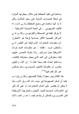 ‫ﻤﺴﺎﻫﻤﺔ ﻓﻲ ﺘﻨﻔﻴﺫ ﺍﻟﻤﺨﻁﻁ )ﻤﻥ ﺨﻼل ﺴﻴﻁﺭﺘﻬﺎ ﺍﻟﻤﺅﺜﺭﺓ‬
‫ﻓﻲ ﺸﺒﻜﺔ ﺍﻟﻤﺼﺎﺭﻑ ﺍﻟﺩﻭﻟﻴﺔ ﻋﻠﻰ ﺴﺒﻴل ﺍﻟﻤﺜﺎل(، ﻭﻟﻜﻥ‬
‫ﻻ ﺒﺩ ﺃﻨﻬﺎ ﺴﺎﻫﻤﺕ ﻓﻲ ﻭﻀﻊ ﺍﻟﻤﺨﻁﻁ ﻭﻓـﻲ ﺇﺩﺍﺭﺘـﻪ؛‬
‫ﻓﺎﻟﻨﻔﻭﺫ ﺍﻟﺼﻬﻴﻭﻨﻲ ـ ﻓﻲ ﺍﻟﺤﻴﺎﺓ ﺍﻟﺴﻴﺎﺴﻴﺔ ﺍﻷﻤﺭﻴﻜﻴﺔ ـ‬
‫ﻻ ﻴﺘﺭﻜﺯ ﻓﻘﻁ ﻓﻲ ﺍﻟﺼﺤﺎﻓﺔ ﻭﺍﻟﻜﻭﻨﺠﺭﺱ، ﻭﻟﻜـﻥ ﻓـﻲ‬
‫ﺍﻟﻤﺭﺍﻜﺯ ﺍﻟﻌﺼﺒﻴﺔ ﺍﻷﻜﺜﺭ ﺤﺴﺎﺴﻴﺔ )ﻭﻫﺫﺍ ﻫﻭ ﺍﻷﺨﻁﺭ(.‬
‫"ﺇﻥ ﻤﻌﻠﻭﻤﺎﺕ ﺍﻟﻤﺨﺎﺒﺭﺍﺕ ﺍﻹﺴﺭﺍﺌﻴﻠﻴﺔ ﻋﻥ ﺍﻟﺘﻁﻭﺭ ﻓـﻲ‬
‫ﻭﺍﺸﻨﻁﻥ، ﺘﺯﻴﺩ - ﹶﻁ ‪‬ﺎ - ﻋﻥ ﻤﻌﻠﻭﻤﺎﺕ ﺍﻟﻤﺨـﺎﺒﺭﺍﺕ‬
                         ‫ﻗ ﻌ‬
‫ﺍﻷﻤﺭﻴﻜﻴﺔ ﺤﻭل ﺇﺴﺭﺍﺌﻴل.. ﻭﺇﺫﺍ ﺤﺎﻭﻟﻨﺎ ﺍﻟﺘﺠﺴﺱ ﻋﻠﻴﻬﻡ،‬
‫ﻓﺈﻨﻨﺎ ﻤﺨﹾﺘﺭﻗﻭﻥ ﺇﻟﻰ ﺍﻟﺤﺩ ﺍﻟﺫﻱ ﻴﺠﻌل ﻤﺤﺎﻭﻟﺘﻨﺎ ﺘﻨﻜﺸﻑ،‬
                                          ‫‪‬‬
‫ﻭﺴﺎﻋﺘﻬﺎ ﺘﺤﺩﺙ ﻓﻀـﻴﺤﺔ ﻫﺎﺌﻠـﺔ.. ﺇﻥ ﺍﻹﺴـﺭﺍﺌﻴﻠﻴﻴﻥ‬
‫ﻴﻌﻠﻤﻭﻥ ﺃﻥ ﺤﻜﻭﻤﺘﻨﺎ ﻜﺎﻟﺠﺒﻥ ﺍﻟﺴﻭﻴﺴﺭﻱ، ﻭﻫﻡ ﻴﺘﺴﻠﻠﻭﻥ‬
                            ‫ﻋﺒﺭ ﻜل ﺜﻘﺏ ﻓﻴﻬﺎ")٧٢(.‬
‫ﻫﺫﺍ ﺍﻟﻜﻼﻡ ﻴﺒﺩﻭ ﻤﻌﻘﻭﻻ ﻭﻗﺎﺒﻼ ﻟﻠﺘﺼﺩﻴﻕ، ﻭﻟﻜـﻥ ﻴﺘﺭﺘـﺏ‬
                      ‫ﹰ‬     ‫ﹰ‬
‫ﻋﻠﻴﻪ ﺃﻥ ﺘﺩﺨل ﺍﻟﺼﻬﻴﻭﻨﻴﺔ ﻓﻲ ﺴﻴﺎﺴـﺎﺕ ﺍﻟﺸـﺭﻕ ﺍﻷﻭﺴـﻁ،‬
‫ﻻ ﻴﻤﻜﻥ ﺃﻥ ﻴﻘﺘﺼﺭ ﻋﻠﻰ ﺃﻋﻤﺎل ﺍﻟﻤﺨﺎﺒﺭﺍﺕ، ﺃﻭ ﻋﻠﻰ ﺍﻟﺘـﺄﺜﻴﺭ‬
‫ﻓﻲ ﺍﻻﺘﺼﺎﻻﺕ ﺍﻟﺴﻴﺎﺴﻴﺔ ﻟﻠﺒﻴﺕ ﺍﻷﺒﻴﺽ ﻭﺍﻟﺨﺎﺭﺠﻴﺔ ﺍﻷﻤﺭﻴﻜﻴﺔ؛‬
‫ﻓﻤﻥ ﺍﻟﻀﺭﻭﺭﻱ ﻭﺍﻟﻤﻤﻜﻥ ﺃﻥ ﻴﺘﺩﻋﻡ ﺃﻴ ‪‬ـﺎ ﻋﺒـﺭ ﺍﺘﺼـﺎﻻﺕ‬
               ‫ﻀ‬


‫٥٣٨‬
 