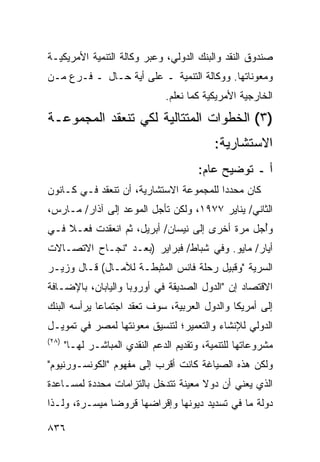 ‫ﺼﻨﺩﻭﻕ ﺍﻟﻨﻘﺩ ﻭﺍﻟﺒﻨﻙ ﺍﻟﺩﻭﻟﻲ، ﻭﻋﺒﺭ ﻭﻜﺎﻟﺔ ﺍﻟﺘﻨﻤﻴﺔ ﺍﻷﻤﺭﻴﻜﻴـﺔ‬
‫ﻭﻤﻌﻭﻨﺎﺘﻬﺎ. ﻭﻭﻜﺎﻟﺔ ﺍﻟﺘﻨﻤﻴﺔ ـ ﻋﻠﻰ ﺃﻴﺔ ﺤـﺎل ـ ﻓـﺭﻉ ﻤـﻥ‬
                 ‫‪‬‬
                                ‫ﺍﻟﺨﺎﺭﺠﻴﺔ ﺍﻷﻤﺭﻴﻜﻴﺔ ﻜﻤﺎ ﻨﻌﻠﻡ.‬
‫)٣( ﺍﻟﺨﻁﻭﺍﺕ ﺍﻟﻤﺘﺘﺎﻟﻴﺔ ﻟﻜﻲ ﺘﻨﻌﻘﺩ ﺍﻟﻤﺠﻤﻭﻋـﺔ‬
                                             ‫ﺍﻻﺴﺘﺸﺎﺭﻴﺔ:‬
                                         ‫ﺃ ـ ﺘﻭﻀﻴﺢ ﻋﺎﻡ:‬
‫ﻜﺎﻥ ﻤﺤﺩ ‪‬ﺍ ﻟﻠﻤﺠﻤﻭﻋﺔ ﺍﻻﺴﺘﺸﺎﺭﻴﺔ، ﺃﻥ ﺘﻨﻌﻘﺩ ﻓـﻲ ﻜـﺎﻨﻭﻥ‬
                                         ‫ﺩ‬
‫ﺍﻟﺜﺎﻨﻲ/ ﻴﻨﺎﻴﺭ ٧٧٩١، ﻭﻟﻜﻥ ﺘﺄﺠل ﺍﻟﻤﻭﻋﺩ ﺇﻟﻰ ﺁﺫﺍﺭ/ ﻤـﺎﺭﺱ،‬
‫ﻭﺃ ‪‬ل ﻤﺭﺓ ﺃﺨﺭﻯ ﺇﻟﻰ ﻨﻴﺴﺎﻥ/ ﺃﺒﺭﻴل، ﺜﻡ ﺍﻨﻌﻘﺩﺕ ﻓﻌـﻼ ﻓـﻲ‬
    ‫ﹰ‬                                          ‫ُﺠ‬
‫ﺃﻴﺎﺭ/ ﻤﺎﻴﻭ. ﻭﻓﻲ ﺸﺒﺎﻁ/ ﻓﺒﺭﺍﻴﺭ )ﺒﻌـﺩ "ﻨﺠـﺎﺡ ﺍﻻﺘﺼـﺎﻻﺕ‬
‫ﺍﻟﺴﺭﻴﺔ "ﻭﻗﺒﻴل ﺭﺤﻠﺔ ﻓﺎﻨﺱ ﺍﻟ ‪‬ﺜ ‪‬ﻁـﺔ ﻟﻶﻤـﺎل( ﻗـﺎل ﻭﺯﻴـﺭ‬
                      ‫ﻤﺒ‬
‫ﺍﻻﻗﺘﺼﺎﺩ ﺇﻥ "ﺍﻟﺩﻭل ﺍﻟﺼﺩﻴﻘﺔ ﻓﻲ ﺃﻭﺭﻭﺒﺎ ﻭﺍﻟﻴﺎﺒﺎﻥ، ﺒﺎﻹﻀـﺎﻓﺔ‬
‫ﺇﻟﻰ ﺃﻤﺭﻴﻜﺎ ﻭﺍﻟﺩﻭل ﺍﻟﻌﺭﺒﻴﺔ، ﺴﻭﻑ ﺘﻌﻘﺩ ﺍﺠﺘﻤﺎ ‪‬ﺎ ﻴﺭﺃﺴﻪ ﺍﻟﺒﻨﻙ‬
             ‫ﻋ‬
‫ﺍﻟﺩﻭﻟﻲ ﻟﻺﻨﺸﺎﺀ ﻭﺍﻟﺘﻌﻤﻴﺭ؛ ﻟﺘﻨﺴﻴﻕ ﻤﻌﻭﻨﺘﻬﺎ ﻟﻤﺼﺭ ﻓﻲ ﺘﻤﻭﻴـل‬
‫)٨٢(‬
       ‫ﻤﺸﺭﻭﻋﺎﺘﻬﺎ ﻟﻠﺘﻨﻤﻴﺔ، ﻭﺘﻘﺩﻴﻡ ﺍﻟﺩﻋﻡ ﺍﻟﻨﻘﺩﻱ ﺍﻟﻤﺒﺎﺸـﺭ ﻟﻬـﺎ"‬
‫ﻭﻟﻜﻥ ﻫﺫﻩ ﺍﻟﺼﻴﺎﻏﺔ ﻜﺎﻨﺕ ﺃﻗﺭﺏ ﺇﻟﻰ ﻤﻔﻬﻭﻡ "ﺍﻟﻜﻭﻨﺴـﻭﺭﻨﻴﻭﻡ"‬
‫ﺍﻟﺫﻱ ﻴﻌﻨﻲ ﺃﻥ ﺩﻭﻻ ﻤﻌﻴﻨﺔ ﺘﺘﺩﺨل ﺒﺎﻟﺘﺯﺍﻤﺎﺕ ﻤﺤﺩﺩﺓ ﻟﻤﺴـﺎﻋﺩﺓ‬
                                     ‫ﹰ‬
‫ﺩﻭﻟﺔ ﻤﺎ ﻓﻲ ﺘﺴﺩﻴﺩ ﺩﻴﻭﻨﻬﺎ ﻭﺇﻗﺭﺍﻀﻬﺎ ﻗﺭﻭ ‪‬ﺎ ﻤﻴﺴـﺭﺓ، ﻭﻟـﺫﺍ‬
               ‫ﻀ‬

‫٦٣٨‬
 