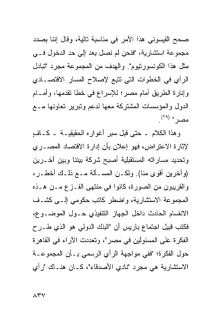 ‫ﺼﺤﺢ ﺍﻟﻘﻴﺴﻭﻨﻲ ﻫﺫﺍ ﺍﻷﻤﺭ ﻓﻲ ﻤﻨﺎﺴﺒﺔ ﺘﺎﻟﻴﺔ، ﻭﻗﺎل ﺇﻨﻨﺎ ﺒﺼﺩﺩ‬
‫ﻤﺠﻤﻭﻋﺔ ﺍﺴﺘﺸﺎﺭﻴﺔ، "ﻓﻨﺤﻥ ﻟﻡ ﻨﺼل ﺒﻌﺩ ﺇﻟﻰ ﺤﺩ ﺍﻟﺩﺨﻭل ﻓـﻲ‬
‫ﻤﺜل ﻫﺫﺍ ﺍﻟﻜﻭﻨﺴﻭﺭﺘﻴﻭﻡ". ﻭﺍﻟﻬﺩﻑ ﻤﻥ ﺍﻟﻤﺠﻤﻭﻋﺔ ﻤﺠﺭﺩ "ﺘﺒﺎﺩل‬
‫ﺍﻟﺭﺃﻱ ﻓﻲ ﺍﻟﺨﻁﻭﺍﺕ ﺍﻟﺘﻲ ﹸﺘﺒﻊ ﻹﺼﻼﺡ ﺍﻟﻤﺴﺎﺭ ﺍﻻﻗﺘﺼـﺎﺩﻱ‬
                         ‫ﺘ‬
‫ﻭﺇﻨﺎﺭﺓ ﺍﻟﻁﺭﻴﻕ ﺃﻤﺎﻡ ﻤﺼ ‪‬؛ ﻟﻺﺴﺭﺍﻉ ﻓﻲ ﺨ ﹶﺎ ﺘﻘﺩﻤﻬﺎ، ﻭﺃﻤـﺎﻡ‬
                ‫ﹸﻁ‬             ‫ﺭ‬
‫ﺍﻟﺩﻭل ﻭﺍﻟﻤﺅﺴﺴﺎﺕ ﺍﻟﻤﺸﺘﺭﻜﺔ ﻤﻌﻬﺎ ﻟﺩﻋﻡ ﻭﺘﺒﺭﻴﺭ ﺘﻌﺎﻭﻨﻬﺎ ﻤـﻊ‬
                                           ‫ﻤﺼﺭ" )٩٢(.‬
‫ﻭﻫﺫﺍ ﺍﻟﻜﻼﻡ ـ ﺤﺘﻰ ﻗﺒل ﺴﺒ‪‬ﺭ ﺃﻏﻭﺍﺭﻩ ﺍﻟﺤﻘﻴﻘﻴـﺔ ـ ﻜـﺎﻑ‬
‫ٍ‬
‫ﻹﺜﺎﺭﺓ ﺍﻻﻋﺘﺭﺍﺽ، ﻓﻬﻭ ﺇﻋﻼﻥ ﺒﺄﻥ ﺇﺩﺍﺭﺓ ﺍﻻﻗﺘﺼﺎﺩ ﺍﻟﻤﺼـﺭﻱ‬
‫ﻭﺘﺤﺩﻴﺩ ﻤﺴﺎﺭﺍﺘﻪ ﺍﻟﻤﺴﺘﻘﺒﻠﻴﺔ ﺃﺼﺒﺢ ﺸﺭﻜﺔ ﺒﻴﻨﻨﺎ ﻭﺒﻴﻥ ﺁﺨـﺭﻴﻥ‬
‫)ﻭﺁﺨﺭﻴﻥ ﺃﻗ ‪‬ﻯ ﻤﻨﺎ(. ﻭﻟﻜـﻥ ﺍﻟﻤﺴـﺄﻟﺔ ﻤـﻊ ﺫﻟـﻙ ﺃﺨﻁـ ‪،‬‬
 ‫ﺭ‬                        ‫‪‬‬            ‫ﻭ‬
‫ﻭﺍﻟﻘﺭﻴﺒﻭﻥ ﻤﻥ ﺍﻟﺼﻭﺭﺓ، ﻜﺎﻨﻭﺍ ﻓﻲ ﻤﻨﺘﻬﻰ ﺍﻟﻔـﺯﻉ ﻤـﻥ ﻫـﺫﻩ‬
‫ﺍﻟﻤﺠﻤﻭﻋﺔ ﺍﻻﺴﺘﺸﺎﺭﻴﺔ، ﻭﺍﻀﻁﺭ ﻜﺎﺘﺏ ﺤﻜﻭﻤﻲ ﺇﻟـﻰ ﻜﺸـﻑ‬
‫ﺍﻻﻨﻘﺴﺎﻡ ﺍﻟﺤﺎﺩﺙ ﺩﺍﺨل ﺍﻟﺠﻬﺎﺯ ﺍﻟﺘﻨﻔﻴﺫﻱ ﺤـﻭل ﺍﻟﻤﻭﻀـﻭﻉ،‬
‫ﻓﻜﺘﺏ ﻗﺒﻴل ﺍﺠﺘﻤﺎﻉ ﺒﺎﺭﻴﺱ ﺃﻥ "ﺍﻟﺒﻨﻙ ﺍﻟﺩﻭﻟﻲ ﻫﻭ ﺍﻟﺫﻱ ﻁـﺭﺡ‬
‫ﺍﻟﻔﻜﺭﺓ ﻋﻠﻰ ﺍﻟﻤﺴﺌﻭﻟﻴﻥ ﻓﻲ ﻤﺼﺭ"، ﻭﺘﻌﺩﺩﺕ ﺍﻵﺭﺍﺀ ﻓﻲ ﺍﻟﻘﺎﻫﺭﺓ‬
‫ﺤﻭل ﺍﻟﻔﻜﺭﺓ؛ "ﻓﻔﻲ ﻤﻭﺍﺠﻬﺔ ﺍﻟﺭﺃﻱ ﺍﻟﺭﺴﻤﻲ ﺒـﺄﻥ ﺍﻟﻤﺠﻤﻭﻋـﺔ‬
‫ﺍﻻﺴﺘﺸﺎﺭﻴﺔ ﻫﻲ ﻤﺠﺭﺩ "ﻨﺎﺩﻱ ﺍﻷﺼﺩﻗﺎﺀ"، ﻜـﺎﻥ ﻫﻨـﺎﻙ "ﺭﺃﻱ‬


‫٧٣٨‬
 