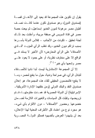 ‫ﻴﻘﻭل ﺇﻥ ﺘﻜﻭﻴﻥ ﻫﺫﻩ ﺍﻟﻤﺠﻤﻭﻋﺔ ﻗﺩ ﻴﻌﻴﺩ ﺇﻟﻰ ﺍﻷﺫﻫـﺎﻥ ﻗﺼـﺔ‬
‫)ﺼﻨﺩﻭﻕ ﺍﻟ ‪‬ﻴﻥ(، ﻭﻫﻭ ﺼﻨﺩﻭﻕ ﺘﻜ ‪‬ﻥ ﻋﻨﺩﻤﺎ ﻜﺎﻨـﺕ ﻨﺼـﻑ‬
                  ‫ﻭ‬                  ‫ﺩ‬
‫ﺃﻁﻴﺎﻥ ﻤﺼﺭ ﻤﺭﻫﻭﻨﺔ ﻟﺩﻴﻭﻥ ﺍﻟﺨﺩﻴﻭ ﺇﺴﻤﺎﻋﻴل، ﺜﻡ ﺒﻴﻌﺕ ﺤﺼﺔ‬
‫ﻤﺼﺭ ﻓﻲ ﻗﻨﺎﺓ ﺍﻟﺴﻭﻴﺱ ﻓﻲ ﺼﻔﻘﺔ ﻤﺭﻴﺒﺔ، ﻭﺃﻋﻠﻨﺕ ﺒﻌﺩ ﺫﻟـﻙ‬
‫ﻟﺠﻨﺔ ﺘﺤﻘﻴﻕ - ﺘﻜﻭﻨﺕ ﻤﻥ ﺍﻷﺠﺎﻨﺏ - ﺇﻓﻼﺱ ﺍﻟﺩﻭﻟﺔ ﺒﺄﺴـﺭﻫﺎ‬
               ‫‪‬‬
‫ﺒﺴﺒﺏ ﺘﺭﺍﻜﻡ ﺩﻴﻭﻥ ﺍﻟﺨﺩﻴﻭ، ﻭﻗﺩ ﺘﻐﻠﺏ ﺍﻟﺭﺃﻱ ﺍﻟﻤﺅﻴـﺩ "ﻟﻨـﺎﺩﻱ‬
‫ﺍﻷﺼﺩﻗﺎﺀ" ﻋﻠﻰ ﺍﻟﺭﺃﻱ ﺍﻟﻤﻌﺎﺭﺽ؛ ﻷﻥ ﺍﻷﺨﻴﺭ ﻻ ﻴﺴﺘﻨﺩ ﻓـﻲ‬
‫ﺍﻟﻭﺍﻗﻊ ﺇﻻ ﻋﻠﻰ ﻤﺨﺎﻭﻑ ﻨﻅﺭﻴﺔ، ﺃﻭ ﻋﻠﻰ ﺠﻤﻭﺩ ﻻ ﻴﻌﻭﺩ ﻋﻠـﻰ‬
                            ‫ﻤﺼﺭ ﻭﺸﻌﺒﻬﺎ ﺒﺄﻱ ﺨﻴﺭ" )٠٣(.‬
‫ﺇﻻ ﺃﻥ ﺍﻟﻤﺠﻤﻭﻋﺔ ﺍﻻﺴﺘﺸﺎﺭﻴﺔ ﻟﻴﺴﺕ ﺃﺒ ‪‬ﺍ ﻨﺎﺩ ‪‬ﺎ ﻟﻸﺼـﺩﻗﺎﺀ‬
          ‫ﺩ ﻴ‬
‫ﻟﺘﺒﺎﺩل ﺍﻟﺭﺃﻱ، ﻓﻲ ﺼﺭﺍﺤﺔ ﻭﻨﺩﻴﺔ، ﺤﻭل ﻤﺎ ﻴﻨﻔﻊ ﻟﻤﺼﺭ، ﻭﻤـﺎ‬
‫ﻻ ﻴﻨﻔﻊ؛ ﻓﺎﻟﻤﻀﻤﻭﻥ ﺍﻟﺤﻘﻴﻘﻲ ﻟﻠﻘﺎﺀ ﻫﺫﻩ ﺍﻟﻤﺠﻤﻭﻋﺔ، ﻫﻭ ﺇﻋﻼﻥ‬
‫ﺼﻨﺩﻭﻕ ﺍﻟﻨﻘﺩ ﻭﺍﻟﺒﻨﻙ ﺍﻟﺩﻭﻟﻲ )ﻭﻤﻥ ﺨﻠﻔﻬﻤﺎ ﺍﻹﺩﺍﺭﺓ ﺍﻷﻤﺭﻴﻜﻴﺔـ‬
‫ﺍﻹﺴﺭﺍﺌﻴﻠﻴﺔ( ﺃﻥ ﺍﻟﺩﻭﻟﺔ ﺍﻟﻤﺼﺭﻴﺔ ﻗﺩ ﻫﻤـﺩﺕ ﻤﻘﺎﻭﻤﺘﻬـﺎ، ﻓـﺘﻡ‬
‫ﺘﺭﻭﻴﻀﻬﺎ، ﻭﻗﺒﻠﺕ ﻜل ﺍﻟﺴﻴﺎﺴﺎﺕ ﻭﺍﻟﺘﻐﻴﻴﺭﺍﺕ ﺍﻟﻼﺯﻤﺔ ﻟﻀـﻤﺎﻥ‬
‫ﺨﻀﻭﻋﻬﺎ. ﻭﺤﻀﻭﺭ "ﺍﻷﺼﺩﻗﺎﺀ" - ﺩﻭﻥ ﺍﻻﻟﺘﺯﺍﻡ ﺒﺄﻱ ﺸﻲﺀ-‬
‫ﻫﻭ ﻤﺠﺭﺩ ﻨﻭﻉ ﻤﻥ ﺍﻋﺘﻤﺎﺩ ﻜل ﺍﻷﻁﺭﺍﻑ ﺍﻟﻤﻌﻨﻴﺔ ﻟﻬﺫﺍ ﺍﻹﻋﻼﻥ،‬
‫ﺒﻌﺩ ﺃﻥ ﻴﺸﻬﺩﻭﺍ ﺍﻟﻌﺭﺽ ﺒﺄﻨﻔﺴﻬﻡ؛ ﻓﻤﻤﺜﻠﻭ ﺍﻟﺩﻭﻟـﺔ ﺍﻟﻤﺼـﺭﻴﺔ‬


‫٨٣٨‬
 