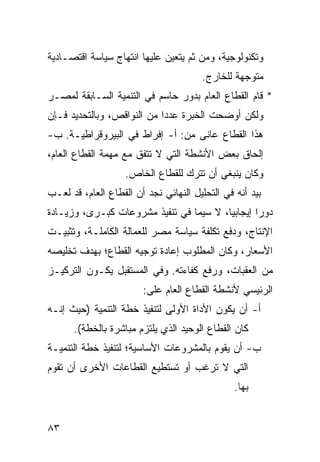 ‫ﻭﺘﻜﻨﻭﻟﻭﺠﻴﺔ، ﻭﻤﻥ ﺜﻡ ﻴﺘﻌﻴﻥ ﻋﻠﻴﻬﺎ ﺍﻨﺘﻬﺎﺝ ﺴﻴﺎﺴﺔ ﺍﻗﺘﺼـﺎﺩﻴﺔ‬
                                       ‫ﻤﺘﻭﺠﻬﺔ ﻟﻠﺨﺎﺭﺝ.‬
‫* ﻗﺎﻡ ﺍﻟﻘﻁﺎﻉ ﺍﻟﻌﺎﻡ ﺒﺩﻭﺭ ﺤﺎﺴﻡ ﻓﻲ ﺍﻟﺘﻨﻤﻴﺔ ﺍﻟﺴـﺎﺒﻘﺔ ﻟﻤﺼـﺭ‬
‫ﻭﻟﻜﻥ ﺃﻭﻀﺤﺕ ﺍﻟﺨﺒﺭﺓ ﻋﺩ ‪‬ﺍ ﻤﻥ ﺍﻟﻨﻭﺍﻗﺹ، ﻭﺒﺎﻟﺘﺤﺩﻴﺩ ﻓـﺈﻥ‬
                            ‫ﺩ‬
‫ﻫﺫﺍ ﺍﻟﻘﻁﺎﻉ ﻋﺎﻨﻰ ﻤﻥ: ﺃ- ﺇﻓﺭﺍﻁ ﻓﻲ ﺍﻟﺒﻴﺭﻭﻗﺭﺍﻁﻴـﺔ. ﺏ-‬
‫ﺇﻟﺤﺎﻕ ﺒﻌﺽ ﺍﻷﻨﺸﻁﺔ ﺍﻟﺘﻲ ﻻ ﺘﺘﻔﻕ ﻤﻊ ﻤﻬﻤﺔ ﺍﻟﻘﻁﺎﻉ ﺍﻟﻌﺎﻡ،‬
                    ‫ﻭﻜﺎﻥ ﻴﻨﺒﻐﻲ ﺃﻥ ﺘﺘﺭﻙ ﻟﻠﻘﻁﺎﻉ ﺍﻟﺨﺎﺹ.‬
‫ﺒﻴﺩ ﺃﻨﻪ ﻓﻲ ﺍﻟﺘﺤﻠﻴل ﺍﻟﻨﻬﺎﺌﻲ ﻨﺠﺩ ﺃﻥ ﺍﻟﻘﻁﺎﻉ ﺍﻟﻌﺎﻡ، ﻗﺩ ﻟﻌـﺏ‬
‫ﺩﻭ ‪‬ﺍ ﺇﻴﺠﺎﺒ ‪‬ﺎ، ﻻ ﺴﻴﻤﺎ ﻓﻲ ﺘﻨﻔﻴﺫ ﻤﺸﺭﻭﻋﺎﺕ ﻜﺒـﺭﻯ، ﻭﺯﻴـﺎﺩﺓ‬
                                         ‫ﻴ‬        ‫ﺭ‬
‫ﺍﻹﻨﺘﺎﺝ، ﻭﺩﻓﻊ ﺘﻜﻠﻔﺔ ﺴﻴﺎﺴﺔ ﻤﺼﺭ ﻟﻠﻌﻤﺎﻟﺔ ﺍﻟﻜﺎﻤﻠـﺔ، ﻭﺘﺜﺒﻴـﺕ‬
‫ﺍﻷﺴﻌﺎﺭ، ﻭﻜﺎﻥ ﺍﻟﻤﻁﻠﻭﺏ ﺇﻋﺎﺩﺓ ﺘﻭﺠﻴﻪ ﺍﻟﻘﻁﺎﻉ؛ ﺒﻬﺩﻑ ﺘﺨﻠﻴﺼﻪ‬
‫ﻤﻥ ﺍﻟﻌﻘﺒﺎﺕ، ﻭﺭﻓﻊ ﻜﻔﺎﺀﺘﻪ. ﻭﻓﻲ ﺍﻟﻤﺴﺘﻘﺒل ﻴﻜـﻭﻥ ﺍﻟﺘﺭﻜﻴـﺯ‬
                        ‫ﺍﻟﺭﺌﻴﺴﻲ ﻷﻨﺸﻁﺔ ﺍﻟﻘﻁﺎﻉ ﺍﻟﻌﺎﻡ ﻋﻠﻰ:‬
‫ﺃ- ﺃﻥ ﻴﻜﻭﻥ ﺍﻷﺩﺍﺓ ﺍﻷﻭﻟﻰ ﻟﺘﻨﻔﻴﺫ ﺨﻁﺔ ﺍﻟﺘﻨﻤﻴﺔ )ﺤﻴﺙ ﺇﻨـﻪ‬
      ‫ﻜﺎﻥ ﺍﻟﻘﻁﺎﻉ ﺍﻟﻭﺤﻴﺩ ﺍﻟﺫﻱ ﻴﻠﺘﺯﻡ ﻤﺒﺎﺸﺭﺓ ﺒﺎﻟﺨﻁﺔ(.‬
‫ﺏ- ﺃﻥ ﻴﻘﻭﻡ ﺒﺎﻟﻤﺸﺭﻭﻋﺎﺕ ﺍﻷﺴﺎﺴﻴﺔ؛ ﻟﺘﻨﻔﻴﺫ ﺨﻁﺔ ﺍﻟﺘﻨﻤﻴـﺔ‬
‫ﺍﻟﺘﻲ ﻻ ﺘﺭﻏﺏ ﺃﻭ ﺘﺴﺘﻁﻴﻊ ﺍﻟﻘﻁﺎﻋﺎﺕ ﺍﻷﺨﺭﻯ ﺃﻥ ﺘﻘﻭﻡ‬
                                                ‫ﺒﻬﺎ.‬


‫٣٨‬
 