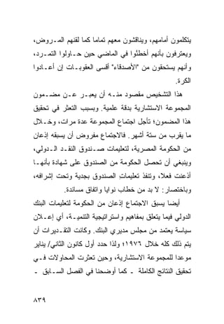 ‫ﻴﺘﻜﻠﻤﻭﻥ ﺃﻤﺎﻤﻬﻡ، ﻭﻴﻨﺎﻗﺸﻭﻥ ﻤﻌﻬﻡ ﺘﻤﺎ ‪‬ﺎ ﻜﻤﺎ ﻟﻘﻨﻬﻡ ﺍﻟﻤـﺭ ‪‬ﺽ،‬
  ‫ﻭ‬                  ‫ﻤ‬
‫ﻭﻴﻌﺘﺭﻓﻭﻥ ﺒﺄﻨﻬﻡ ﺃﺨﻁ ُﻭﺍ ﻓﻲ ﺍﻟﻤﺎﻀﻲ ﺤﻴﻥ ﺤـﺎﻭﻟﻭﺍ ﺍﻟﺘﻤـﺭﺩ،‬
                                 ‫ﺌ‬
‫ﻭﺃﻨﻬﻡ ﻴﺴﺘﺤﻘﻭﻥ ﻤﻥ "ﺍﻷﺼﺩﻗﺎﺀ" ﺃﻗﺴﻰ ﺍﻟﻌﻘﻭﺒـﺎﺕ ﺇﻥ ﺃﻋـﺎﺩﻭﺍ‬
                                                  ‫ﺍﻟﻜ ‪‬ﺓ.‬
                                                    ‫ﹶﺭ‬
‫ﻫﺫﺍ ﺍﻟﺘﺸﺨﻴﺹ ﻤﻘﺼﻭﺩ ﻤﻨـﻪ ﺃﻥ ﻴﻌﺒـﺭ ﻋـﻥ ﻤﻀـﻤﻭﻥ‬
‫ﺍﻟﻤﺠﻤﻭﻋﺔ ﺍﻻﺴﺘﺸﺎﺭﻴﺔ ﺒﺩﻗﺔ ﻋﻠﻤﻴﺔ. ﻭﺒﺴﺒﺏ ﺍﻟﺘﻌﺜﺭ ﻓﻲ ﺘﺤﻘﻴﻕ‬
‫ﻫﺫﺍ ﺍﻟﻤﻀﻤﻭﻥ؛ ﺘﺄﺠل ﺍﺠﺘﻤﺎﻉ ﺍﻟﻤﺠﻤﻭﻋﺔ ﻋﺩﺓ ﻤﺭﺍﺕ، ﻭﺨـﻼل‬
‫ﻤﺎ ﻴﻘﺭﺏ ﻤﻥ ﺴﺘﺔ ﺃﺸﻬﺭ. ﻓﺎﻻﺠﺘﻤﺎﻉ ﻤﻔﺭﻭﺽ ﺃﻥ ﻴﺴﺒﻘﻪ ﺇﺫﻋﺎﻥ‬
‫ﻤﻥ ﺍﻟﺤﻜﻭﻤﺔ ﺍﻟﻤﺼﺭﻴﺔ، ﻟﺘﻌﻠﻴﻤﺎﺕ ﺼـﻨﺩﻭﻕ ﺍﻟﻨﻘـﺩ ﺍﻟـﺩﻭﻟﻲ،‬
‫ﻭﻴﻨﺒﻐﻲ ﺃﻥ ﺘﺤﺼل ﺍﻟﺤﻜﻭﻤﺔ ﻤﻥ ﺍﻟﺼﻨﺩﻭﻕ ﻋﻠﻰ ﺸﻬﺎﺩﺓ ﺒﺄﻨﻬـﺎ‬
‫ﺃﺫﻋﻨﺕ ﻓﻌ ﹰ، ﻭﺘﻨﻔﺫ ﺘﻌﻠﻴﻤﺎﺕ ﺍﻟﺼﻨﺩﻭﻕ ﺒﺠﺩﻴﺔ ﻭﺘﺤﺕ ﺇﺸﺭﺍﻓﻪ،‬
                           ‫ِ‬              ‫ﻼ‬
          ‫ﻭﺒﺎﺨﺘﺼﺎﺭ: ﻻ ﺒﺩ ﻤﻥ ﺨﻁﺎﺏ ﻨﻭﺍﻴﺎ ﻭﺍﺘﻔﺎﻕ ﻤﺴﺎﻨﺩﺓ.‬
‫ﺃﻴ ‪‬ﺎ ﻴﺴﺒﻕ ﺍﻻﺠﺘﻤﺎﻉ ﺇﺫﻋﺎﻥ ﻤﻥ ﺍﻟﺤﻜﻭﻤﺔ ﻟﺘﻌﻠﻴﻤﺎﺕ ﺍﻟﺒﻨﻙ‬
                          ‫‪‬‬                   ‫ﻀ‬
‫ﺍﻟﺩﻭﻟﻲ ﻓﻴﻤﺎ ﻴﺘﻌﻠﻕ ﺒﻤﻔﺎﻫﻴﻡ ﻭﺍﺴﺘﺭﺍﺘﻴﺠﻴﺔ ﺍﻟﺘﻨﻤﻴـﺔ، ﺃﻱ ﺇﻋـﻼﻥ‬
‫ﺴﻴﺎﺴﺔ ﻴﻌﺘﻤﺩ ﻤﻥ ﻤﺠﻠﺱ ﻤﺩﻴﺭﻱ ﺍﻟﺒﻨﻙ. ﻭﻜﺎﻨﺕ ﺍﻟﺘﻘـﺩﻴﺭﺍﺕ ﺃﻥ‬
‫ﻴﺘﻡ ﺫﻟﻙ ﻜﻠﻪ ﺨﻼل ٦٧٩١؛ ﻭﻟﺫﺍ ﺤﺩﺩ ﺃﻭل ﻜﺎﻨﻭﻥ ﺍﻟﺜﺎﻨﻲ/ ﻴﻨﺎﻴﺭ‬
‫ﻤﻭﻋ ‪‬ﺍ ﻟﻠﻤﺠﻤﻭﻋﺔ ﺍﻻﺴﺘﺸﺎﺭﻴﺔ، ﻭﺤﻴﻥ ﺘﻌﺜﺭﺕ ﺍﻟﻤﺤﺎﻭﻻﺕ ﻓـﻲ‬
                                             ‫ﺩ‬
‫ﺘﺤﻘﻴﻕ ﺍﻟﻨﺘﺎﺌﺞ ﺍﻟﻜﺎﻤﻠﺔ ـ ﻜﻤﺎ ﺃﻭﻀﺤﻨﺎ ﻓﻲ ﺍﻟﻔﺼل ﺍﻟﺴـﺎﺒﻕ ـ‬


‫٩٣٨‬
 