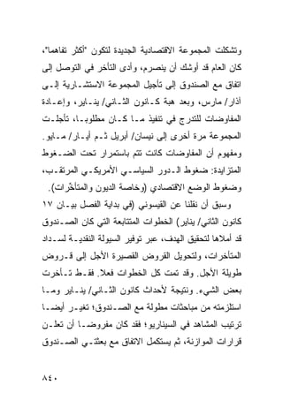 ‫ﻭﺘﺸﻜﻠﺕ ﺍﻟﻤﺠﻤﻭﻋﺔ ﺍﻻﻗﺘﺼﺎﺩﻴﺔ ﺍﻟﺠﺩﻴﺩﺓ ﻟﺘﻜﻭﻥ "ﺃﻜﺜﺭ ﺘﻔﺎﻫ ‪‬ﺎ"،‬
   ‫ﻤ‬
‫ﻜﺎﻥ ﺍﻟﻌﺎﻡ ﻗﺩ ﺃﻭﺸﻙ ﺃﻥ ﻴﻨﺼﺭﻡ، ﻭﺃﺩﻯ ﺍﻟﺘﺄﺨﺭ ﻓﻲ ﺍﻟﺘﻭﺼل ﺇﻟﻰ‬
‫ﺍﺘﻔﺎﻕ ﻤﻊ ﺍﻟﺼﻨﺩﻭﻕ ﺇﻟﻰ ﺘﺄﺠﻴل ﺍﻟﻤﺠﻤﻭﻋﺔ ﺍﻻﺴﺘﺸـﺎﺭﻴﺔ ﺇﻟـﻰ‬
‫ﺁﺫﺍﺭ/ ﻤﺎﺭﺱ، ﻭﺒﻌﺩ ﻫ ‪‬ﺔ ﻜـﺎﻨﻭﻥ ﺍﻟﺜـﺎﻨﻲ/ ﻴﻨـﺎﻴﺭ، ﻭﺇﻋـﺎﺩﺓ‬
                                 ‫ﺒ‬
‫ﺍﻟﻤﻔﺎﻭﻀﺎﺕ ﻟﻠﺘﺩﺭﺝ ﻓﻲ ﺘﻨﻔﻴﺫ ﻤـﺎ ﻜـﺎﻥ ﻤﻁﻠﻭ ‪‬ـﺎ، ﺘﺄﺠﻠـﺕ‬
          ‫ﺒ‬
‫ﺍﻟﻤﺠﻤﻭﻋﺔ ﻤﺭﺓ ﺃﺨﺭﻯ ﺇﻟﻰ ﻨﻴﺴﺎﻥ/ ﺃﺒﺭﻴل ﺜـﻡ ﺃﻴـﺎﺭ/ ﻤـﺎﻴﻭ.‬
‫ﻭﻤﻔﻬﻭﻡ ﺃﻥ ﺍﻟﻤﻔﺎﻭﻀﺎﺕ ﻜﺎﻨﺕ ﺘﺘﻡ ﺒﺎﺴﺘﻤﺭﺍﺭ ﺘﺤﺕ ﺍﻟﻀـﻐﻭﻁ‬
                                           ‫‪‬‬
‫ﺍﻟﻤﺘﺯﺍﻴﺩﺓ: ﻀﻐﻭﻁ ﺍﻟـﺩﻭﺭ ﺍﻟﺴﻴﺎﺴـﻲ ﺍﻷﻤﺭﻴﻜـﻲ ﺍﻟﻤﺭﺘﻘـﺏ،‬
 ‫ﻭﻀﻐﻭﻁ ﺍﻟﻭﻀﻊ ﺍﻻﻗﺘﺼﺎﺩﻱ )ﻭﺨﺎﺼﺔ ﺍﻟﺩﻴﻭﻥ ﻭﺍﻟﻤﺘﺄ ﱢﺭﺍﺕ(.‬
      ‫ﺨ‬
‫ﻭﺴﺒﻕ ﺃﻥ ﻨﻘﻠﻨﺎ ﻋﻥ ﺍﻟﻘﻴﺴﻭﻨﻲ )ﻓﻲ ﺒﺩﺍﻴﺔ ﺍﻟﻔﺼل ﺒﻴـﺎﻥ ٧١‬
‫ﻜﺎﻨﻭﻥ ﺍﻟﺜﺎﻨﻲ/ ﻴﻨﺎﻴﺭ( ﺍﻟﺨﻁﻭﺍﺕ ﺍﻟﻤﺘﺘﺎﺒﻌﺔ ﺍﻟﺘﻲ ﻜﺎﻥ ﺍﻟﺼـﻨﺩﻭﻕ‬
‫ﻗﺩ ﺃﻤﻼﻫﺎ ﻟﺘﺤﻘﻴﻕ ﺍﻟﻬﺩﻑ، ﻋﺒﺭ ﺘﻭﻓﻴﺭ ﺍﻟﺴﻴﻭﻟﺔ ﺍﻟﻨﻘﺩﻴـﺔ ﻟﺴـﺩﺍﺩ‬
‫ﺍﻟﻤﺘﺄﺨﺭﺍﺕ، ﻭﻟﺘﺤﻭﻴل ﺍﻟﻘﺭﻭﺽ ﺍﻟﻘﺼﻴﺭﺓ ﺍﻷﺠل ﺇﻟﻰ ﻗـﺭﻭﺽ‬
‫ﻁﻭﻴﻠﺔ ﺍﻷﺠل. ﻭﻗﺩ ﺘﻤﺕ ﻜل ﺍﻟﺨﻁﻭﺍﺕ ﻓﻌﻼ. ﻓﻘـﻁ ﺘـﺄﺨﺭﺕ‬
             ‫ﹰ‬
‫ﺒﻌﺽ ﺍﻟﺸﻲﺀ. ﻭﻨﺘﻴﺠﺔ ﻷﺤﺩﺍﺙ ﻜﺎﻨﻭﻥ ﺍﻟﺜـﺎﻨﻲ/ ﻴﻨـﺎﻴﺭ ﻭﻤـﺎ‬
‫ﺍﺴﺘﻠﺯﻤﺘﻪ ﻤﻥ ﻤﺒﺎﺤﺜﺎﺕ ﻤﻁﻭﻟﺔ ﻤﻊ ﺍﻟﺼـﻨﺩﻭﻕ؛ ﺘﻐﻴـﺭ ﺃﻴ ‪‬ـﺎ‬
  ‫ﻀ‬
‫ﺘﺭﺘﻴﺏ ﺍﻟﻤﺸﺎﻫﺩ ﻓﻲ ﺍﻟﺴﻴﻨﺎﺭﻴﻭ؛ ﻓﻘﺩ ﻜﺎﻥ ﻤﻔﺭﻭ ‪‬ـﺎ ﺃﻥ ﹸﻌﻠـﻥ‬
    ‫ﺘ‬      ‫ﻀ‬
‫ﻗﺭﺍﺭﺍﺕ ﺍﻟﻤﻭﺍﺯﻨﺔ، ﺜﻡ ﻴﺴﺘﻜﻤل ﺍﻻﺘﻔﺎﻕ ﻤﻊ ﺒﻌﺜﺘـﻲ ﺍﻟﺼـﻨﺩﻭﻕ‬


‫٠٤٨‬
 