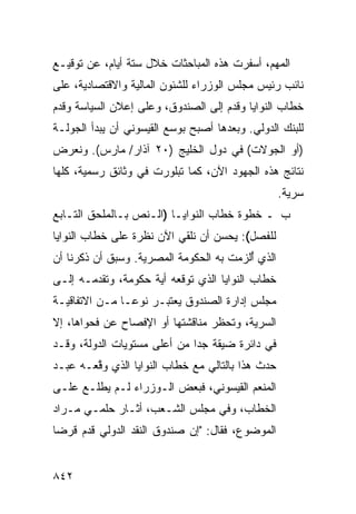 ‫ﺍﻟﻤﻬﻡ، ﺃﺴﻔﺭﺕ ﻫﺫﻩ ﺍﻟﻤﺒﺎﺤﺜﺎﺕ ﺨﻼل ﺴﺘﺔ ﺃﻴﺎﻡ، ﻋﻥ ﺘﻭﻗﻴـﻊ‬
                        ‫ﹸ‬
‫ﻨﺎﺌﺏ ﺭﺌﻴﺱ ﻤﺠﻠﺱ ﺍﻟﻭﺯﺭﺍﺀ ﻟﻠﺸﺌﻭﻥ ﺍﻟﻤﺎﻟﻴﺔ ﻭﺍﻻﻗﺘﺼﺎﺩﻴﺔ، ﻋﻠﻰ‬
‫ﺨﻁﺎﺏ ﺍﻟﻨﻭﺍﻴﺎ ﻭﻗ ‪‬ﻡ ﺇﻟﻰ ﺍﻟﺼﻨﺩﻭﻕ، ﻭﻋﻠﻰ ﺇﻋﻼﻥ ﺍﻟﺴﻴﺎﺴﺔ ﻭﻗ ‪‬ﻡ‬
 ‫ﹸﺩ‬                                   ‫ﹸﺩ‬
‫ﻟﻠﺒﻨﻙ ﺍﻟﺩﻭﻟﻲ. ﻭﺒﻌﺩﻫﺎ ﺃﺼﺒﺢ ﺒﻭﺴ‪‬ﻊ ﺍﻟﻘﻴﺴﻭﻨﻲ ﺃﻥ ﻴﺒﺩﺃ ﺍﻟﺠﻭﻟـﺔ‬
‫)ﺃﻭ ﺍﻟﺠﻭﻻﺕ( ﻓﻲ ﺩﻭل ﺍﻟﺨﻠﻴﺞ )٠٢ ﺁﺫﺍﺭ/ ﻤﺎﺭﺱ(. ﻭﻨﻌﺭﺽ‬
‫ﻨﺘﺎﺌﺞ ﻫﺫﻩ ﺍﻟﺠﻬﻭﺩ ﺍﻵﻥ، ﻜﻤﺎ ﺘﺒﻠﻭﺭﺕ ﻓﻲ ﻭﺜﺎﺌﻕ ﺭﺴﻤ ‪‬ﺔ، ﻜﻠﻬﺎ‬
       ‫ﻴ‬
                                                   ‫ﺴﺭﻴﺔ.‬
‫ﺏ ـ ﺨﻁﻭﺓ ﺨﻁﺎﺏ ﺍﻟﻨﻭﺍﻴـﺎ )ﺍﻟـﻨﺹ ﺒـﺎﻟﻤﻠﺤﻕ ﺍﻟﺘـﺎﺒﻊ‬
           ‫‪‬‬
‫ﻟﻠﻔﺼل(: ﻴﺤﺴﻥ ﺃﻥ ﻨﻠﻘﻲ ﺍﻵﻥ ﻨﻅﺭﺓ ﻋﻠﻰ ﺨﻁﺎﺏ ﺍﻟﻨﻭﺍﻴﺎ‬
‫ﺍﻟﺫﻱ ُﻟﺯﻤﺕ ﺒﻪ ﺍﻟﺤﻜﻭﻤﺔ ﺍﻟﻤﺼﺭﻴﺔ. ﻭﺴﺒﻕ ﺃﻥ ﺫﻜﺭﻨﺎ ﺃﻥ‬
                                         ‫ﺃ‬
‫ﺨﻁﺎﺏ ﺍﻟﻨﻭﺍﻴﺎ ﺍﻟﺫﻱ ﺘﻭﻗﻌﻪ ﺃﻴﺔ ﺤﻜﻭﻤﺔ، ﻭﺘﻘﺩﻤـﻪ ﺇﻟـﻰ‬
‫ﻤﺠﻠﺱ ﺇﺩﺍﺭﺓ ﺍﻟﺼﻨﺩﻭﻕ ﻴﻌﺘﺒـﺭ ﻨﻭ ‪‬ـﺎ ﻤـﻥ ﺍﻻﺘﻔﺎﻗﻴـﺔ‬
                ‫ﻋ‬
‫ﺍﻟﺴﺭﻴﺔ، ﻭﺘﺤﻅﺭ ﻤﻨﺎﻗﺸﺘﻬﺎ ﺃﻭ ﺍﻹﻓﺼﺎﺡ ﻋﻥ ﻓﺤﻭﺍﻫﺎ، ﺇﻻ‬
‫ﻓﻲ ﺩﺍﺌﺭﺓ ﻀﻴﻘﺔ ﺠ ‪‬ﺍ ﻤﻥ ﺃﻋﹶﻰ ﻤﺴﺘﻭﻴﺎﺕ ﺍﻟﺩﻭﻟﺔ، ﻭﻗـﺩ‬
                      ‫ﻠ‬       ‫ﺩ‬
‫ﺤﺩﺙ ﻫﺫﺍ ﺒﺎﻟﺘﺎﻟﻲ ﻤﻊ ﺨﻁﺎﺏ ﺍﻟﻨﻭﺍﻴﺎ ﺍﻟﺫﻱ ﻭ ﱠﻌـﻪ ﻋﺒـﺩ‬
‫‪‬‬       ‫ﻗ‬
‫ﺍﻟﻤﻨﻌﻡ ﺍﻟﻘﻴﺴﻭﻨﻲ، ﻓﺒﻌﺽ ﺍﻟـﻭﺯﺭﺍﺀ ﻟـﻡ ﻴﻁﻠـﻊ ﻋﻠـﻰ‬
‫ﺍﻟﺨﻁﺎﺏ، ﻭﻓﻲ ﻤﺠﻠﺱ ﺍﻟﺸـﻌﺏ، ﺃﺜـﺎﺭ ﺤﻠﻤـﻲ ﻤـﺭﺍﺩ‬
‫ﺍﻟﻤﻭﻀﻭﻉ، ﻓﻘﺎل: "ﺇﻥ ﺼﻨﺩﻭﻕ ﺍﻟﻨﻘﺩ ﺍﻟﺩﻭﻟﻲ ﻗﺩﻡ ﻗﺭ ‪‬ﺎ‬
 ‫ﻀ‬


‫٢٤٨‬
 