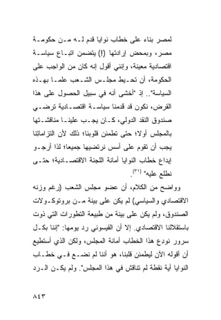 ‫ﻟﻤﺼﺭ ﺒﻨﺎﺀ ﻋﻠﻰ ﺨﻁﺎﺏ ﻨﻭﺍﻴﺎ ﻗ ‪‬ﻡ ﻟـﻪ ﻤـﻥ ﺤﻜﻭﻤـﺔ‬
                ‫ﹸﺩ‬
‫ﻤﺼﺭ، ﻭﺒﻤﺤﺽ ﺇﺭﺍﺩﺘﻬﺎ )!( ﻴﺘﻀﻤﻥ ﺍﺘﺒـﺎﻉ ﺴﻴﺎﺴـﺔ‬
‫ﺍﻗﺘﺼﺎﺩﻴﺔ ﻤﻌﻴﻨﺔ، ﻭﺇﻨﻨﻲ ﺃﻗﻭل ﺇﻨﻪ ﻜﺎﻥ ﻤﻥ ﺍﻟﻭﺍﺠﺏ ﻋﻠﻰ‬
‫ﺍﻟﺤﻜﻭﻤﺔ، ﺃﻥ ﹸﺤـﻴﻁ ﻤﺠﻠـﺱ ﺍﻟﺸـﻌﺏ ﻋﻠ ‪‬ـﺎ ﺒﻬـﺫﻩ‬
        ‫ﻤ‬                     ‫ﺘ‬
‫ﺍﻟﺴﻴﺎﺴﺔ".. ﺇﺫ "ﺃﺨﺸﻰ ﺃﻨﻪ ﻓﻲ ﺴﺒﻴل ﺍﻟﺤﺼﻭل ﻋﻠﻰ ﻫﺫﺍ‬
‫ﺍﻟﻘﺭﺽ، ﻨﻜﻭﻥ ﻗﺩ ﻗ ‪‬ﻤﻨﺎ ﺴﻴﺎﺴـﺔ ﺍﻗﺘﺼـﺎﺩﻴﺔ ﺘﺭﻀـﻲ‬
                          ‫َﹶﺩ‬
‫ﺼﻨﺩﻭﻕ ﺍﻟﻨﻘﺩ ﺍﻟﺩﻭﻟﻲ، ﻜـﺎﻥ ﻴﺠـﺏ ﻋﻠﻴﻨـﺎ ﻤﻨﺎﻗﺸـﺘﻬﺎ‬
‫ﺒﺎﻟﻤﺠﻠﺱ ﺃﻭ ﹰ؛ ﺤﺘﻰ ﺘﻁﻤﺌﻥ ﻗﻠﻭﺒﻨﺎ؛ ﺫﻟﻙ ﻷﻥ ﺍﻟﺘﺯﺍﻤﺎ ِﻨﺎ‬
  ‫ﺘ‬                                   ‫ﻻ‬
‫ﻴﺠﺏ ﺃﻥ ﺘﻘﻭﻡ ﻋﻠﻰ ﺃﺴﺱ ﻨﺭ ﹶﻀﻴﻬﺎ ﺠﻤﻴ ‪‬ﺎ؛ ﻟﺫﺍ ﺃﺭﺠـﻭ‬
            ‫ﻌ‬         ‫ﺘ‬
‫ﺇﻴﺩﺍﻉ ﺨﻁﺎﺏ ﺍﻟﻨﻭﺍﻴﺎ ﺃﻤﺎﻨﺔ ﺍﻟﻠﺠﻨﺔ ﺍﻻﻗﺘﺼـﺎﺩﻴﺔ؛ ﺤﺘـﻰ‬
                                   ‫ﻨﻁﻠﻊ ﻋﻠﻴﻪ" )١٣(.‬
‫ﻭﻭﺍﻀﺢ ﻤﻥ ﺍﻟﻜﻼﻡ، ﺃﻥ ﻋﻀﻭ ﻤﺠﻠﺱ ﺍﻟﺸﻌﺏ )ﺭﻏﻡ ﻭﺯﻨﻪ‬
                                      ‫‪‬‬
‫ﺍﻻﻗﺘﺼﺎﺩﻱ ﻭﺍﻟﺴﻴﺎﺴﻲ( ﻟﻡ ﻴﻜﻥ ﻋﻠﻰ ﺒﻴﻨﺔ ﻤـﻥ ﺒﺭﻭﺘﻭﻜـﻭﻻﺕ‬
‫ﺍﻟﺼﻨﺩﻭﻕ، ﻭﻟﻡ ﻴﻜﻥ ﻋﻠﻰ ﺒﻴﻨﺔ ﻤﻥ ﻁﺒﻴﻌﺔ ﺍﻟﺘﻁﻭﺭﺍﺕ ﺍﻟﺘﻲ ﺫﻭﺕ‬
‫ﺒﺎﺴﺘﻘﻼﻟﻨﺎ ﺍﻻﻗﺘﺼﺎﺩﻱ. ﺇﻻ ﺃﻥ ﺍﻟﻘﻴﺴﻭﻨﻲ ﺭﺩ ﻴﻭﻤﻬﺎ: "ﺇﻨﻨﺎ ﺒﻜـل‬
‫ﺴﺭﻭﺭ ﻨﻭﺩﻉ ﻫﺫﺍ ﺍﻟﺨﻁﺎﺏ ﺃﻤﺎﻨﺔ ﺍﻟﻤﺠﻠﺱ، ﻭﻟﻜﻥ ﺍﻟﺫﻱ ﺃﺴﺘﻁﻴﻊ‬
                         ‫ﹶ‬                ‫ِ‪‬‬
‫ﺃﻥ ﺃﻗﻭﻟﻪ ﺍﻵﻥ ﻟﻴﻁﻤﺌﻥ ﻗﻠ ‪‬ﻨﺎ، ﻫﻭ ﺃﻨﻨﺎ ﻟﻡ ﻨﻀـﻊ ﻓـﻲ ﺨﻁـﺎﺏ‬
          ‫‪‬‬                  ‫ﺒ‬
‫ﺍﻟﻨﻭﺍﻴﺎ ﺃﻴﺔ ﻨﻘﻁﺔ ﻟﻡ ﺘﻨﺎ ﹶﺵ ﻓﻲ ﻫﺫﺍ ﺍﻟﻤﺠﻠﺱ". ﻭﻟﻡ ﻴﻜـﻥ ﺍﻟـﺭﺩ‬
                                ‫ﻗ‬


‫٣٤٨‬
 