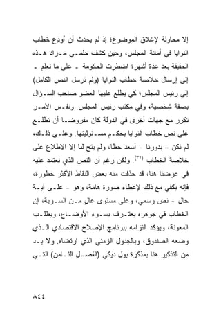 ‫ﺇﻻ ﻤﺤﺎﻭﻟﺔ ﻹﻏﻼﻕ ﺍﻟﻤﻭﻀﻭﻉ؛ ﺇﺫ ﻟﻡ ﻴﺤﺩﺙ ﺃﻥ ُﻭﺩﻉ ﺨﻁﺎﺏ‬
     ‫ﺃ ِ‪‬‬
‫ﺍﻟﻨﻭﺍﻴﺎ ﻓﻲ ﺃﻤﺎﻨﺔ ﺍﻟﻤﺠﻠﺱ، ﻭﺤﻴﻥ ﻜﺸﻑ ﺤﻠﻤـﻲ ﻤـﺭﺍﺩ ﻫـﺫﻩ‬
‫ﺍﻟﺤﻘﻴﻘﺔ ﺒﻌﺩ ﻋﺩﺓ ﺃﺸﻬﺭ؛ ﺍﻀﻁﺭﺕ ﺍﻟﺤﻜﻭﻤﺔ ـ ﻋﻠﻰ ﻤﺎ ﻨﻌﻠﻡ ـ‬
‫ﺇﻟﻰ ﺇﺭﺴﺎل ﺨﻼﺼﺔ ﺨﻁﺎﺏ ﺍﻟﻨﻭﺍﻴﺎ )ﻭﻟﻡ ﺘﺭﺴل ﺍﻟﻨﺹ ﺍﻟﻜﺎﻤل(‬
‫ﺇﻟﻰ ﺭﺌﻴﺱ ﺍﻟﻤﺠﻠﺱ؛ ﻜﻲ ﻴﻁﻠﻊ ﻋﻠﻴﻬﺎ ﺍﻟﻌﻀﻭ ﺼﺎﺤﺏ ﺍﻟﺴـﺅﺍل‬
‫ﺒﺼﻔﺔ ﺸﺨﺼﻴﺔ، ﻭﻓﻲ ﻤﻜﺘﺏ ﺭﺌﻴﺱ ﺍﻟﻤﺠﻠﺱ. ﻭﻨﻔـﺱ ﺍﻷﻤـﺭ‬
‫ﺘﻜﺭﺭ ﻤﻊ ﺠﻬﺎﺕ ﺃﺨﺭﻯ ﻓﻲ ﺍﻟﺩﻭﻟﺔ ﻜﺎﻥ ﻤﻔﺭﻭ ‪‬ـﺎ ﺃﻥ ﺘﻁﻠـﻊ‬
           ‫ﻀ‬
‫ﻋﻠﻰ ﻨﺹ ﺨﻁﺎﺏ ﺍﻟﻨﻭﺍﻴﺎ ﺒﺤﻜـﻡ ﻤﺴـﺌﻭﻟﻴﺘﻬﺎ. ﻭﻋﻠـﻰ ﺫﻟـﻙ،‬
‫ﻟﻡ ﻨﻜﻥ – ﺒﺩﻭﺭﻨﺎ - ﺃﺴﻌﺩ ﺤﻅﺎ، ﻭﻟﻡ ﻴﺘﺢ ﻟﻨﺎ ﺇﻻ ﺍﻻﻁﻼﻉ ﻋﻠﻰ‬
    ‫‪‬‬            ‫‪‬‬         ‫‪ ‬ﹰ‬
‫ﺨﻼﺼﺔ ﺍﻟﺨﻁﺎﺏ )٢٣(. ﻭﻟﻜﻥ ﺭﻏﻡ ﺃﻥ ﺍﻟﻨﺹ ﺍﻟﺫﻱ ﻨﻌﺘﻤﺩ ﻋﻠﻴﻪ‬
‫ﻓﻲ ﻋﺭﻀﻨﺎ ﻫﻨﺎ، ﻗﺩ ‪‬ﺫﻓﺕ ﻤﻨﻪ ﺒﻌﺽ ﺍﻟﻨﻘﺎﻁ ﺍﻷﻜﺜﺭ ﺨﻁﻭﺭﺓ،‬
                               ‫ﺤ‬
‫ﻓﺈﻨﻪ ﻴﻜﻔﻲ ﻤﻊ ﺫﻟﻙ ﻹﻋﻁﺎﺀ ﺼﻭﺭﺓ ﻫﺎﻤﺔ، ﻭﻫﻭ - ﻋﻠـﻰ ﺃﻴـﺔ‬
‫ﺤﺎل - ﻨﺹ ﺭﺴﻤﻲ، ﻭﻋﻠﻰ ﻤﺴﺘﻭﻯ ﻋﺎل ﻤـﻥ ﺍﻟﺴـﺭﻴﺔ، ﺇﻥ‬
                ‫ٍ‬
‫ﺍﻟﺨﻁﺎﺏ ﻓﻲ ﺠﻭﻫﺭﻩ ﻴﻌﺘـﺭﻑ ﺒﺴـﻭﺀ ﺍﻷﻭﻀـﺎﻉ، ﻭﻴﻁﻠـﺏ‬
‫ﺍﻟﻤﻌﻭﻨﺔ، ﻭﻴﺅﻜﺩ ﺍﻟﺘﺯﺍﻤﻪ ﺒﺒﺭﻨﺎﻤﺞ ﺍﻹﺼﻼﺡ ﺍﻻﻗﺘﺼﺎﺩﻱ ﺍﻟـﺫﻱ‬
‫ﻭﻀﻌﻪ ﺍﻟﺼﻨﺩﻭﻕ، ﻭﺒﺎﻟﺠﺩﻭل ﺍﻟﺯﻤﻨﻲ ﺍﻟﺫﻱ ﺍﺭﺘﻀﺎﻩ. ﻭﻻ ﺒـﺩ‬
‫ﻤﻥ ﺍﻟﺘﺫﻜﻴﺭ ﻫﻨﺎ ﺒﻤﺫﻜﺭﺓ ﺒﻭل ﺩﻴﻜﻲ )ﺍﻟﻔﺼـل ﺍﻟﺜـﺎﻤﻥ( ﺍﻟﺘـﻲ‬




‫٤٤٨‬
 