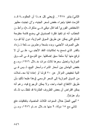 ‫ﺍﻟﺜﺎﻨﻲ/ ﻴﻨﺎﻴﺭ ٨٧٩١.. )ﻭﻴﻌﻨﻲ ﻜل ﻫـﺫﺍ ﺃﻥ ﺍﻟﺤﻜﻭﻤـﺔ ﻗـﺩ‬
‫ﺍﻟﺘﺯﻤﺕ ﻓﻌﻠ ‪‬ﺎ ﺒﺈﺠﺭﺍﺀ ﺨﻔﺽ ﻟﺴﻌﺭ ﺍﻟﺠﻨﻴﻪ، ﻭ"ﺇﻥ ﺘﺠﻨﺒﺕ ﻤﻅﻬﺭ‬
                                         ‫ﻴ‬
‫ﺍﻻﻨﺨﻔﺎﺽ ﺍﻟﻔﻭﺭﻱ" ﻜﻤﺎ ﻗﺎل ﺩﻴﻜﻲ ﻓـﻲ ﻤﺫﻜﺭﺍﺘـﻪ(، ﻭﺃﻋﻠـﻥ‬
‫ﺍﻟﺨﻁﺎﺏ ﺃﻨﻪ ﺘﻡ ﺘﻨﻔﻴﺫ ﻓﻜﺭﺓ ﺍﻟﺼﻨﺩﻭﻕ ﻓﻲ ﻭﻀﻊ ﻗﺎﺌﻤﺔ ﻤﻔﺘﻭﺤﺔ‬
‫ﻟﻠﺴﻠﻊ ﺍﻟﺘﻲ ﻴﻤﻜﻥ ﻋﻥ ﻁﺭﻴﻕ ﺍﻟﺴﻭﻕ ﺍﻟﻤﻭﺍﺯﻴﺔ، ﺩﻭﻥ ﺃﻴﺔ ﻗﻴـﻭﺩ‬
‫ﻋﻠﻰ ﺍﻟﺼﺭﻑ ﺍﻷﺠﻨﺒﻲ، ﻭﺒﺩﺀ ﺒﺘﺴﻌﺔ ﻭﻋﺸﺭﻴﻥ ﺴـﻠﻌﺔ ﺘـﺯﺩﺍﺩ‬
‫ﺒﺎﻟﻘﺩﺭ ﺍﻟﺫﻱ ﺘﺴﻤﺢ ﺒﻪ ﺇﻤﻜﺎﻨﻴﺎﺕ ﺍﻟﻨﻘﺩ ﺍﻷﺠﻨﺒـﻲ، ﻋﻠـﻰ ﺃﻥ ﻻ‬
                                     ‫‪‬‬
‫ﺘﺭﻓﻊ ﻤﻨﻬﺎ ﺃﻴﺔ ﺴﻠﻌﺔ ﺴﺒﻕ ﺇﻀﺎﻓﺘﻬﺎ. ﻤﻊ ﺍﻟﺘﻭﺴﻊ ﻓـﻲ ﺍﻟﺴـﻭﻕ‬
                                       ‫ﹸ‬
‫ﺍﻟﻤﻭﺍﺯﻴﺔ ﻭﺘﻌﺩﻴل ﺴﻌﺭﻫﺎ ﺜﻼﺙ ﻤﺭﺍﺕ ﺨـﻼل ٦٧٩١، ﻭﻤـﻊ‬
‫ﺨﻔﺽ ﺍﻟﻬﺎﻤﺵ ﺒﻴﻥ ﺃﺴﻌﺎﺭ ﺍﻟﺸﺭﺍﺀ ﻭﺃﺴﻌﺎﺭ ﺍﻟﺒﻴﻊ، ﻟـﻴﺱ ﻓـﻲ‬
‫ﺍﻟﻨﻴﺔ ﺘﺨﻔﻴﺽ ﺍﻟﺩﻭﻻﺭ ﻋﻥ ٠٧ ﻗﺭ ﹰﺎ ﺃﻭ ﺇﻋﺎﺩﺓ ﺃﻴﺔ ﻤﻌـﺎﻤﻼﺕ‬
                      ‫ﺸ‬
‫ﻤﻥ ﺍﻟﺴﻭﻕ ﺍﻟﻤﻭﺍﺯﻴﺔ ﺇﻟﻰ ﺍﻟﺴﻌﺭ ﺍﻟﺭﺴﻤﻲ )ﻭﻫﺫﺍ ﻁﺒ ‪‬ﺎ ﺘﺄﻜﻴﺩ ﺒﺄﻥ‬
           ‫ﻌ‬
‫ﻁﺭﻴﻕ ﺍﻻﻨﻔﺘﺎﺡ ﺍﺘﺠﺎﻩ ﻭﺍﺤﺩ، ﻭﻻ ﻴﻤﻜﻥ ﺍﻟﺭﺠﻭﻉ ﻓﻴﻪ، ﺭﻏﻡ ﺃﻨﻪ‬
‫ﻴﻤﻜﻥ ﺍﻗﺘﺭﺍﺽ ﺃﻥ ﺒﻌﺽ ﺍﻟﻅﺭﻭﻑ ﺍﻟﻁﺎﺭﺌﺔ ﻗﺩ ﺘﺘﻁﻠـﺏ ﺫﻟـﻙ‬
                                             ‫ﻭﻟﻭ ﺠﺯﺌ ‪‬ﺎ(.‬
                                                ‫ﻴ‬
‫* ُﻨ ِﻲ ﺍﻟﻌﻤل ﺨﻼل ﺍﻟﺴﻨﻭﺍﺕ ﺍﻟﺜﻼﺙ ﺍﻟﻤﺎﻀﻴﺔ، ﺒﺎﺘﻔﺎﻗﻴﺎﺕ ﺩﻓﻊ‬
                                         ‫ُ‬      ‫ﺃﻬ‬
‫ﺜﻨﺎﺌﻲ ﻤﻊ ٥١ ﺩﻭﻟﺔ، ٩ ﻤﻨﻬﺎ ﺨـﻼل ﻋـﺎﻡ ٦٧٩١، ﻭﻤـﻥ‬




‫٦٤٨‬
 