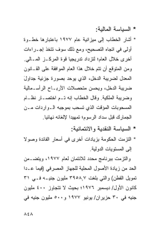 ‫* ﺍﻟﺴﻴﺎﺴﺔ ﺍﻟﻤﺎﻟﻴﺔ:‬
‫* ﺃﺸﺎﺭ ﺍﻟﺨﻁﺎﺏ ﺇﻟﻰ ﻤﻴﺯﺍﻨﻴﺔ ﻋﺎﻡ ٧٧٩١ ﺒﺎﻋﺘﺒﺎﺭﻫﺎ ﺨﻁـﻭﺓ‬
‫ﺃﻭﻟﻰ ﻓﻲ ﺍﺘﺠﺎﻩ ﺍﻟﺘﺼﺤﻴﺢ، ﻭﻤﻊ ﺫﻟﻙ ﺴﻭﻑ ﹸﺘﺨﺫ ﺇﺠـﺭﺍﺀﺍﺕ‬
‫ﹲ‬           ‫ﺘ‬
‫ﺃﺨﺭﻯ ﺨﻼل ﺍﻟﻌﺎﻡ؛ ﻟﺘﺯﺩﺍﺩ ﺘﺩﺭﻴﺠ ‪‬ﺎ ﻗﻭﺓ ﺍﻟﻤﺭﻜـﺯ ﺍﻟﻤـﺎﻟﻲ.‬
                      ‫ﻴ‬
‫ﻭﻤﻥ ﺍﻟﻤﺘﻭﻗﻊ ﺃﻥ ﺘﺘﻡ ﺨﻼل ﻫﺫﺍ ﺍﻟﻌﺎﻡ ﺍﻟﻤﻭﺍﻓﻘﺔ ﻋﻠﻰ ﺍﻟﻘـﺎﻨﻭﻥ‬
             ‫ﹸ‬
‫ﺍﻟﻤﻌﺩل ﻟﻀﺭﻴﺒﺔ ﺍﻟﺩﺨل، ﺍﻟﺫﻱ ﻴﻭﺤﺩ ﺒﺼﻭﺭﺓ ﺠﺯﺌﻴﺔ ﺠﺩﺍﻭل‬
‫َ‬
‫ﻀﺭﻴﺒﺔ ﺍﻟﺩﺨل، ﻭﻴﺤ ‪‬ﻥ ﻤﺘﺤﺼﻼﺕ ﺍﻷﺭﺒـﺎﺡ ﺍﻟﺭﺃﺴـﻤﺎﻟﻴﺔ‬
                            ‫ﺴ‬
‫ﻭﻀﺭﻴﺒﺔ ﺍﻟﻤﻠﻜﻴﺔ. ﻭﻗﺎل ﺍﻟﺨﻁﺎﺏ ﺇﻨﻪ ﺘـﻡ ﺍﺨﺘﺼـﺎﺭ ﻨﻅـﺎﻡ‬
‫ﺍﻟﻤﺴﺤﻭﺒﺎﺕ ﺍﻟﻤﺅﻗﺕ ﺍﻟﺫﻱ ﺘﺴﺤﺏ ﺒﻤﻭﺠﺒﻪ ﺍﻟـﻭﺍﺭﺩﺍﺕ ﻤـﻥ‬
         ‫ﺍﻟﺠﻤﺎﺭﻙ ﻗﺒل ﺴﺩﺍﺩ ﺍﻟﺭﺴﻭﻡ؛ ﺘﻤﻬﻴ ‪‬ﺍ ﻹﻟﻐﺎﺌﻪ ﻨﻬﺎﺌ ‪‬ﺎ.‬
           ‫ﻴ‬              ‫ﺩ‬

                        ‫* ﺍﻟﺴﻴﺎﺴﺔ ﺍﻟﻨﻘﺩﻴﺔ ﻭﺍﻻﺌﺘﻤﺎﻨﻴﺔ:‬
                          ‫‪‬‬
‫* ﺍﻟﺘﺯﻤﺕ ﺍﻟﺤﻜﻭﻤﺔ ﺒﺯﻴﺎﺩﺍﺕ ﺃﺨ ‪‬ﻯ ﻓﻲ ﺃﺴﻌﺎﺭ ﺍﻟﻔﺎﺌﺩﺓ ﻭﺼﻭﻻ‬
‫ﹰ‬                      ‫ﺭ‬            ‫ﹸ‬
                                  ‫ﺇﻟﻰ ﺍﻟﻤﺴﺘﻭﻴﺎﺕ ﺍﻟﺩﻭﻟﻴﺔ.‬
‫ﻭﺍﻟﺘﺯﻤﺕ ﺒﺒﺭﻨﺎﻤﺞ ﻤﺤﺩﺩ ﻟﻼﺌﺘﻤﺎﻥ ﻟﻌﺎﻡ ٧٧٩١، ﻭﻴﺘﻀـﻤﻥ‬
‫ﺍﻟﺤﺩ ﻤﻥ ﺯﻴﺎﺩﺓ ﺍﻷﺼﻭل ﺍﻟﻤﺤﻠﻴﺔ ﻟﻠﺠﻬﺎﺯ ﺍﻟﻤﺼﺭﻓﻲ )ﻓﻴﻤﺎ ﻋـﺩﺍ‬
‫ﺘﻤﻭﻴل ﺍﻟﻘﻁﻥ( ﻭﺍﻟﺘﻲ ﺒﻠﻐﺕ ٧,٨٥٩٣ ﻤﻠﻴﻭﻥ ﺠﻨﻴـﻪ ﻓـﻲ ١٣‬
‫ﻜﺎﻨﻭﻥ ﺍﻷﻭل/ ﺩﻴﺴﻤﺒﺭ ٦٧٩١؛ ﺒﺤﻴﺙ ﻻ ﺘﺘﺠﺎﻭﺯ ٠٠٤ ﻤﻠﻴﻭﻥ‬
‫ﺠﻨﻴﻪ ﻓﻲ ٠٣ ‪‬ﺯﻴﺭﺍﻥ/ ﻴﻭﻨﻴﻭ ٧٧٩١ ﻭ٠٠٥ ﻤﻠﻴﻭﻥ ﺠﻨﻴﻪ ﻓﻲ‬
                                    ‫ﺤ‬

‫٨٤٨‬
 