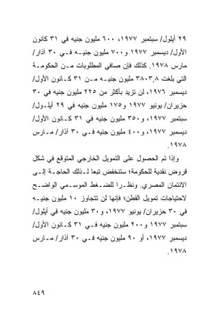 ‫٩٢ ﺃﻴﻠﻭل/ ﺴﺒﺘﻤﺒﺭ ٧٧٩١، ٠٠٦ ﻤﻠﻴﻭﻥ ﺠﻨﻴﻪ ﻓﻲ ١٣ ﻜﺎﻨﻭﻥ‬
‫ﺍﻷﻭل/ ﺩﻴﺴﻤﺒﺭ ٧٧٩١ ﻭ٠٠٧ ﻤﻠﻴﻭﻥ ﺠﻨﻴـﻪ ﻓـﻲ ٠٣ ﺁﺫﺍﺭ/‬
‫ﻤﺎﺭﺱ ٨٧٩١. ﻜﺫﻟﻙ ﻓﺈﻥ ﺼﺎﻓﻲ ﺍﻟﻤﻁﻠﻭﺒﺎﺕ ﻤـﻥ ﺍﻟﺤﻜﻭﻤـﺔ‬
‫ﺍﻟﺘﻲ ﺒﻠﻐﺕ ٨,٣٠٨٣ ﻤﻠﻴﻭﻥ ﺠﻨﻴـﻪ ﻤـﻥ ١٣ ﻜـﺎﻨﻭﻥ ﺍﻷﻭل/‬
‫ﺩﻴﺴﻤﺒﺭ ٦٧٩١، ﻟﻥ ﺘﺯﻴﺩ ﺒﺄﻜﺜﺭ ﻤﻥ ٥٢٢ ﻤﻠﻴﻭﻥ ﺠﻨﻴﻪ ﻓﻲ ٠٣‬
‫‪‬ﺯﻴﺭﺍﻥ/ ﻴﻭﻨﻴﻭ ٧٧٩١ ﻭ٥٧١ ﻤﻠﻴﻭﻥ ﺠﻨﻴﻪ ﻓﻲ ٩٢ ﺃﻴﻠـﻭل/‬
                                               ‫ﺤ‬
‫ﺴﺒﺘﻤﺒﺭ ٧٧٩١، ﻭ٠٥٣ ﻤﻠﻴﻭﻥ ﺠﻨﻴﻪ ﻓﻲ ١٣ ﻜـﺎﻨﻭﻥ ﺍﻷﻭل/‬
‫ﺩﻴﺴﻤﺒﺭ ٧٧٩١، ﻭ٠٠٤ ﻤﻠﻴﻭﻥ ﺠﻨﻴﻪ ﻓـﻲ ٠٣ ﺁﺫﺍﺭ/ ﻤـﺎﺭﺱ‬
                                             ‫٨٧٩١.‬
‫ﻭﺇﺫﺍ ﺘﻡ ﺍﻟﺤﺼﻭل ﻋﻠﻰ ﺍﻟﺘﻤﻭﻴل ﺍﻟﺨﺎﺭﺠﻲ ﺍﻟﻤﺘﻭﻗﻊ ﻓﻲ ﺸﻜل‬
‫ﻗﺭﻭﺽ ﻨﻘﺩﻴﺔ ﻟﻠﺤﻜﻭﻤﺔ؛ ﺴﺘﻨﺨﻔﺽ ﺘﺒ ‪‬ﺎ ﻟـﺫﻟﻙ ﺍﻟﺤﺎﺠـﺔ ﺇﻟـﻰ‬
                    ‫ﻌ‬
‫ﺍﻻﺌﺘﻤﺎﻥ ﺍﻟﻤﺼﺭﻱ. ﻭﻨﻅـ ‪‬ﺍ ﻟﻠﻀـﻐﻁ ﺍﻟﻤﻭﺴـﻤﻲ ﺍﻟﻭﺍﻀـﺢ‬
                         ‫ﺭ‬
‫ﻻﺤﺘﻴﺎﺠﺎﺕ ﺘﻤﻭﻴل ﺍﻟﻘﻁﻥ؛ ﻓﺈﻨﻬﺎ ﻟﻥ ﺘﺘﺠﺎﻭﺯ ٠١ ﻤﻠﻴﻭﻥ ﺠﻨﻴـﻪ‬
‫ﻓﻲ ٠٣ ﺤﺯﻴﺭﺍﻥ/ ﻴﻭﻨﻴﻭ ٧٧٩١، ﻭ٠٣ ﻤﻠﻴﻭﻥ ﺠﻨﻴﻪ ﻓﻲ ﺃﻴﻠﻭل/‬
‫ﺴﺒﺘﻤﺒﺭ ٧٧٩١ ﻭ٠٠٢ ﻤﻠﻴﻭﻥ ﺠﻨﻴﻪ ﻓـﻲ ١٣ ﻜـﺎﻨﻭﻥ ﺍﻷﻭل/‬
‫ﺩﻴﺴﻤﺒﺭ ٧٧٩١، ﺃﻭ ٠٩ ﻤﻠﻴﻭﻥ ﺠﻨﻴﻪ ﻓـﻲ ٠٣ ﺁﺫﺍﺭ/ ﻤـﺎﺭﺱ‬
                                             ‫٨٧٩١.‬




‫٩٤٨‬
 