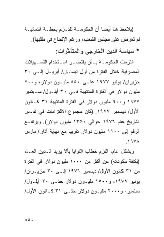 ‫)ﻴﻼﺤﻅ ﻫﻨﺎ ﺃﻴ ‪‬ﺎ ﺃﻥ ﺍﻟﺤﻜﻭﻤـﺔ ﺘﻠﺘـﺯﻡ ﺒﺨﻁـﺔ ﺍﺌﺘﻤﺎﻨﻴـﺔ‬
                                    ‫ﻀ‬
   ‫ﻟﻡ ﹸﻌﺭﺽ ﻋﻠﻰ ﻤﺠﻠﺱ ﺍﻟﺸﻌﺏ، ﻭﺭﻏﻡ ﺍﻹﻟﺤﺎﺡ ﻓﻲ ﻁﻠﺒﻬﺎ(.‬
                                             ‫ﺘ‬

               ‫* ﺴﻴﺎﺴﺔ ﺍﻟﺩﻴﻥ ﺍﻟﺨﺎﺭﺠﻲ ﻭﺍﻟﻤﺘﺄﺨﺭﺍﺕ:‬
                   ‫ﱢ‬                 ‫‪‬‬
‫ﺍﻟﺘﺯﻤﺕ ﺍﻟﺤﻜﻭﻤـﺔ ﺒـﺄﻥ ﻴﻘﺘﺼـﺭ ﺍﺴـﺘﺨﺩﺍﻡ ﺍﻟﺘﺴـﻬﻴﻼﺕ‬
                   ‫‪‬‬
‫ﺍﻟﻤﺼﺭﻓﻴﺔ ﺨﻼل ﺍﻟﻔﺘﺭﺓ ﻤﻥ ﺃﻭل ﻨﻴﺴـﺎﻥ/ ﺃﺒﺭﻴـل ﺇﻟـﻰ ٠٣‬
‫ﺤﺯﻴﺭﺍﻥ/ ﻴﻭﻨﻴﻭ ٧٧٩١ ﻋﻠـﻰ ٠٥٤ ﻤﻠﻴـﻭﻥ ﺩﻭﻻﺭ، ﻭ٠٠٧‬
‫ﻤﻠﻴﻭﻥ ﺩﻭﻻﺭ ﻓﻲ ﺍﻟﻔﺘﺭﺓ ﺍﻟﻤﻨﺘﻬﻴﺔ ﻓـﻲ ٠٣ ﺃﻴﻠـﻭل/ ﺴـﺒﺘﻤﺒﺭ‬
‫٧٧٩١ ﻭ٠٠٩ ﻤﻠﻴﻭﻥ ﺩﻭﻻﺭ ﻓﻲ ﺍﻟﻔﺘﺭﺓ ﺍﻟﻤﻨﺘﻬﻴﺔ ١٣ ﻜـﺎﻨﻭﻥ‬
‫ﺍﻷﻭل/ ﺩﻴﺴﻤﺒﺭ ٧٧٩١. )ﻜﺎﻥ ﻤﺠﻤﻭﻉ ﺍﻻﻟﺘﺯﺍﻤﺎﺕ ﻓﻲ ﻨﻔـﺱ‬
‫ﺍﻟﺘﺎﺭﻴﺦ ﻋﺎﻡ ٦٧٩١ ﺤﻭﺍﻟﻲ ٠٥٣١ ﻤﻠﻴﻭﻥ ﺩﻭﻻﺭ(. ﻭﻴﺭﺘﻔـﻊ‬
‫ﺍﻟﺭﻗﻡ ﺇﻟﻰ ٠٠١١ ﻤﻠﻴﻭﻥ ﺩﻭﻻﺭ ﺘﻘﺭﻴ ‪‬ﺎ ﻤﻊ ﻨﻬﺎﻴﺔ ﺁﺫﺍﺭ/ ﻤﺎﺭﺱ‬
                     ‫ﺒ‬
                                                ‫٨٧٩١.‬
‫ﻭﺒﺸﻜل ﻋﺎﻡ، ﺍﻟﺘﺯﻡ ﺨﻁﺎﺏ ﺍﻟﻨﻭﺍﻴﺎ ﺒﺄﻻ ﻴﺯﻴﺩ ﺍﻟـ ‪‬ﻴﻥ ﺍﻟﻌـﺎﻡ‬
       ‫ﺩ ‪‬‬
‫)ﺒﻜﺎﻓﺔ ﻤﻜﻭﻨﺎﺘﻪ( ﻋﻥ ﺃﻜﺜﺭ ﻤﻥ ٠٠٠١ ﻤﻠﻴﻭﻥ ﺩﻭﻻﺭ ﻓﻲ ﺍﻟﻔﺘﺭﺓ‬
                             ‫‪‬‬
‫ﻤﻥ ١٣ ﻜﺎﻨﻭﻥ ﺍﻷﻭل/ ﺩﻴﺴﻤﺒﺭ ٦٧٩١ ﺇﻟـﻰ ٠٣ ‪‬ﺯﻴـﺭﺍﻥ/‬
       ‫ﺤ‬
‫ﻴﻭﻨﻴﻭ ٧٧٩١، ﻭ٠٠٥١ ﻤﻠﻴـﻭﻥ ﺩﻭﻻﺭ ﺤﺘـﻰ ٠٣ ﺃﻴﻠـﻭل/‬
‫ﺴﺒﺘﻤﺒﺭ، ﻭ٠٠٠٢ ﻤﻠﻴـﻭﻥ ﺩﻭﻻﺭ ﺤﺘـﻰ ١٣ ﻜـﺎﻨﻭﻥ ﺍﻷﻭل/‬



‫٠٥٨‬
 