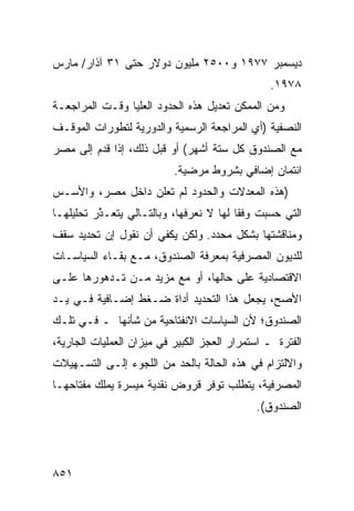 ‫ﺩﻴﺴﻤﺒﺭ ٧٧٩١ ﻭ٠٠٥٢ ﻤﻠﻴﻭﻥ ﺩﻭﻻﺭ ﺤﺘﻰ ١٣ ﺁﺫﺍﺭ/ ﻤﺎﺭﺱ‬
                                                ‫٨٧٩١.‬
‫ﻭﻤﻥ ﺍﻟﻤﻤﻜﻥ ﺘﻌﺩﻴل ﻫﺫﻩ ﺍﻟﺤﺩﻭﺩ ﺍﻟﻌﻠﻴﺎ ﻭﻗـﺕ ﺍﻟﻤﺭﺍﺠﻌـﺔ‬
‫ﺍﻟﻨﺼﻔﻴﺔ )ﺃﻱ ﺍﻟﻤﺭﺍﺠﻌﺔ ﺍﻟﺭﺴﻤﻴﺔ ﻭﺍﻟﺩﻭﺭﻴﺔ ﻟﺘﻁﻭﺭﺍﺕ ﺍﻟﻤﻭﻗـﻑ‬
‫ﻤﻊ ﺍﻟﺼﻨﺩﻭﻕ ﻜل ﺴﺘﺔ ﺃﺸﻬﺭ( ﺃﻭ ﻗﺒل ﺫﻟﻙ، ﺇﺫﺍ ﻗ ‪‬ﻡ ﺇﻟﻰ ﻤﺼﺭ‬
‫‪‬‬        ‫ﹸﺩ‬
                           ‫ﺍﺌﺘﻤﺎﻥ ﺇﻀﺎﻓﻲ ﺒﺸﺭﻭﻁ ﻤﺭﻀﻴﺔ.‬
                                              ‫‪‬‬
‫)ﻫﺫﻩ ﺍﻟﻤﻌﺩﻻﺕ ﻭﺍﻟﺤﺩﻭﺩ ﻟﻡ ﺘﻌﹶﻥ ﺩﺍﺨل ﻤﺼﺭ، ﻭﺍﻷﺴـﺱ‬
                  ‫ﻠ‬
‫ﺍﻟﺘﻲ ﺤﺴﺒﺕ ﻭﻓ ﹰﺎ ﻟﻬﺎ ﻻ ﻨﻌﺭﻓﻬﺎ، ﻭﺒﺎﻟﺘـﺎﻟﻲ ﻴﺘﻌـ ﱠﺭ ﺘﺤﻠﻴﻠﻬـﺎ‬
          ‫ﺫ‬                               ‫ﻘ‬
‫ﻭﻤﻨﺎﻗﺸﺘﻬﺎ ﺒﺸﻜل ﻤﺤﺩﺩ. ﻭﻟﻜﻥ ﻴﻜﻔﻲ ﺃﻥ ﻨﻘﻭل ﺇﻥ ﺘﺤﺩﻴﺩ ﺴﻘﻑ‬
‫ﻟﻠﺩﻴﻭﻥ ﺍﻟﻤﺼﺭﻓﻴﺔ ﺒﻤﻌﺭﻓﺔ ﺍﻟﺼﻨﺩﻭﻕ، ﻤـﻊ ﺒﻘـﺎﺀ ﺍﻟﺴﻴﺎﺴـﺎﺕ‬
‫ﺍﻻﻗﺘﺼﺎﺩﻴﺔ ﻋﻠﻰ ﺤﺎﻟﻬﺎ، ﺃﻭ ﻤﻊ ﻤﺯﻴﺩ ﻤـﻥ ﺘـﺩﻫﻭﺭﻫﺎ ﻋﻠـﻰ‬
‫ﺍﻷﺼﺢ، ﻴﺠﻌل ﻫﺫﺍ ﺍﻟﺘﺤﺩﻴﺩ ﺃﺩﺍﺓ ﻀـﻐﻁ ﺇﻀـﺎﻓﻴﺔ ﻓـﻲ ﻴـﺩ‬
‫ﺍﻟﺼﻨﺩﻭﻕ؛ ﻷﻥ ﺍﻟﺴﻴﺎﺴﺎﺕ ﺍﻻﻨﻔﺘﺎﺤﻴﺔ ﻤﻥ ﺸﺄﻨﻬﺎ ـ ﻓـﻲ ﺘﻠـﻙ‬
‫ﺍﻟﻔﺘﺭﺓ ـ ﺍﺴﺘﻤﺭﺍﺭ ﺍﻟﻌﺠﺯ ﺍﻟﻜﺒﻴﺭ ﻓﻲ ﻤﻴﺯﺍﻥ ﺍﻟﻌﻤﻠﻴﺎﺕ ﺍﻟﺠﺎﺭﻴﺔ،‬
‫ﻭﺍﻻﻟﺘﺯﺍﻡ ﻓﻲ ﻫﺫﻩ ﺍﻟﺤﺎﻟﺔ ﺒﺎﻟﺤﺩ ﻤﻥ ﺍﻟﻠﺠﻭﺀ ﺇﻟـﻰ ﺍﻟﺘﺴـﻬﻴﻼﺕ‬
‫ﺍﻟﻤﺼﺭﻓﻴﺔ، ﻴﺘﻁﻠﺏ ﺘﻭﻓﺭ ﻗﺭﻭﺽ ﻨﻘﺩﻴﺔ ﻤﻴﺴﺭﺓ ﻴﻤﻠﻙ ﻤﻔﺘﺎﺤﻬـﺎ‬
                                             ‫ﺍﻟﺼﻨﺩﻭﻕ(.‬




‫١٥٨‬
 