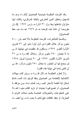 ‫ﻭﻗﺩ ﺍﻟﺘﺯﻤﺕ ﺍﻟﺤﻜﻭﻤﺔ ﺒﺘﻭﺼﻴﺔ ﺍﻟﺼﻨﺩﻭﻕ ﻹﻨﺸـﺎﺀ ﻭﺤـﺩﺓ‬
‫ﻟﺘﺴﺠﻴل ﻭﺘﺤﻠﻴل ﺍﻟﺩﻴﻥ ﺍﻟﺨﺎﺭﺠﻲ ﺒﺎﻟﺒﻨﻙ ﺍﻟﻤﺭﻜﺯﻱ، ﻭﻗﺎﻟﺕ ﺇﻨﻬﺎ‬
‫ﺴﺘﺯﺍﻭل ﻨﺸﺎﻁﻬﺎ ﺒﺤﻠـﻭل ١٣ ﺁﺫﺍﺭ/ ﻤـﺎﺭﺱ ٧٧٩١. )ﻜـﺎﻥ‬
‫ﻤﻔﺭﻭ ‪‬ﺎ ﺃﻥ ﺘﻨﺸﺄ ﻫﺫﻩ ﺍﻟﻭﺤﺩﺓ ﻋـﺎﻡ ٦٧٩١ ﺘﺤـﺕ ﻀـﻐﻁ‬
                                        ‫ﻀ‬
                                                ‫ﺍﻟﺼﻨﺩﻭﻕ(.‬
‫ﻭﺒﺎﻟﻨﺴﺒﺔ ﻟﻠﻤﺘﺄﺨﺭﺍﺕ، ﺍﻟﺘﺯﻤﺕ ﺍﻟﺤﻜﻭﻤﺔ ﺒﺄﻻ ﺘﺘﺠـﺎﻭﺯ ٠٠٥‬
‫ﻤﻠﻴﻭﻥ ﺩﻭﻻﺭ ﺨﻼل ﺍﻟﻔﺘﺭﺓ ﻤﻥ ﺃﻭل ﺃﻴﺎﺭ/ ﻤﺎﻴﻭ ﺇﻟﻰ ١٣ ﺘﺸﺭﻴﻥ‬
‫ﺍﻷﻭل/ ﺃﻜﺘﻭﺒﺭ ٧٧٩١، ﻭﺴﺘﻜﻭﻥ ﻗﺩ ﺨ ﱢﻀﺕ ﻓﻲ ﻨﻬﺎﻴﺘﻬﺎ ﺇﻟـﻰ‬
                  ‫ﹸﻔ‬
‫ﻤﺎ ﻻ ﻴﺘﺠﺎﻭﺯ ٠٥٢ ﻤﻠﻴﻭﻥ ﺩﻭﻻﺭ. ﻭﺨﻼل ﺍﻟﻔﺘـﺭﺓ ﻤـﻥ ١٣‬
‫ﺘﺸﺭﻴﻥ ﺍﻷﻭل/ ﺃﻜﺘﻭﺒﺭ ٧٧٩١ ﺇﻟﻰ ٠٣ ﻨﻴﺴﺎﻥ/ ﺃﺒﺭﻴل ٨٧٩١‬
‫ﻟﻥ ‪‬ﺴﻤﺢ ﻟﻬﺎ ﺃﻥ ﺘﺘﺠﺎﻭﺯ ﻤﺎ ﻴﻌﺎﺩل ٠٥٢ ﻤﻠﻴﻭﻥ ﺩﻭﻻﺭ، ﻋﻠـﻰ‬
                                               ‫ﻴ‬
                        ‫ﺃﻥ ﹸﻠ ﹶﻰ ﺘﻤﺎ ‪‬ﺎ ﻓﻲ ﻨﻬﺎﻴﺔ ﻫﺫﻩ ﺍﻟﻔﺘﺭﺓ.‬
                                              ‫ﻤ‬      ‫ﺘﻐ‬
‫ﻭﻻ ﺘﻌﺘﺯﻡ ﺍﻟﺤﻜﻭﻤﺔ ﺨـﻼل ﻓﺘـﺭﺓ ﺴـﺭﻴﺎﻥ ﺍﻟﺘﺴـﻬﻴﻼﺕ‬
                            ‫ﹸ‬
‫ﺍﻻﺌﺘﻤﺎﻨﻴﺔ )ﺍﻟ ‪‬ﻘ ‪‬ﻤﺔ ﻤﻥ ﺍﻟﺼﻨﺩﻭﻕ ﻭﻓ ﹰﺎ ﻟﺘﺭﺘﻴﺒـﺎﺕ ﺍﻟﻤﺴـﺎﻨﺩﺓ(‬
                      ‫ﻘ‬                 ‫ﻤﺩ‬
‫ﺇﺩﺨﺎل ﺃﻴﺔ ﺃﻨﻅﻤﺔ ﻷﺴﻌﺎﺭ ﺍﻟﺼـﺭﻑ ﺍﻟﻤﺘﻌـﺩﺩﺓ، ﺩﻭﻥ ﻤﻭﺍﻓﻘـﺔ‬
‫ﺍﻟﺼﻨﺩﻭﻕ، ﺃﻭ ﺘﻀﻊ ﻗﻴﻭ ‪‬ﺍ ﺠﺩﻴﺩﺓ، ﺃﻭ ﺘﺯﻴﺩ ﺍﻟﻘﺎﺌﻡ ﻤﻨﻬـﺎ ﻓﻌـﻼ‬
‫ﹰ‬                                 ‫ﺩ‬
‫ﻋﻠﻰ ﺍﻟﻤﺩﻓﻭﻋﺎﺕ ﻭﺍﻟﺘﺤﻭﻴﻼﺕ ﺍﻟﺨﺎﺼﺔ ﺒﺎﻟﻤﻌـﺎﻤﻼﺕ ﺍﻟﺩﻭﻟﻴـﺔ‬
‫ﺍﻟﺠﺎﺭﻴﺔ، ﺃﻭ ﺘﻌﻘﺩ ﺍﺘﻔﺎﻗﺎﺕ ﺩﻓﻊ ﺜﻨﺎﺌﻴـﺔ ﺠﺩﻴـﺩﺓ ﻤـﻊ ﺃﻋﻀـﺎﺀ‬


‫٢٥٨‬
 