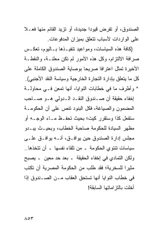 ‫ﺍﻟﺼﻨﺩﻭﻕ، ﺃﻭ ﺘﻔﺭﺽ ﻗﻴﻭﺩﺍ ﺠﺩﻴﺩﺓ، ﺃﻭ ﺘﺯﻴﺩ ﺍﻟﻘﺎﺌﻡ ﻤﻨﻬﺎ ﻓﻌـﻼ‬
‫ﹰ‬                                ‫‪‬‬
           ‫ﻋﻠﻰ ﺍﻟﻭﺍﺭﺩﺍﺕ ﻷﺴﺒﺎﺏ ﺘﺘﻌﻠﻕ ﺒﻤﻴﺯﺍﻥ ﺍﻟﻤﺩﻓﻭﻋﺎﺕ.‬
‫)ﻜﺎﻓﺔ ﻫﺫﻩ ﺍﻟﺴﻴﺎﺴﺎﺕ، ﻭﻤﻭﺍﻋﻴﺩ ﺘﻨﻔﻴـﺫﻫﺎ ﺒـﺎﻟﻴﻭﻡ، ﺘﻌﻜـﺱ‬
‫ﺼﺭﺍﻓﺔ ﺍﻻﻟﺘﺯﺍﻡ، ﻭﻜل ﻫﺫﻩ ﺍﻷﻤﻭﺭ ﻟﻡ ﺘﻜﻥ ﻤﻌﻠﻨـ ﹰ، ﻭﺍﻟﻨﻘﻁـﺔ‬
          ‫ﺔ‬
‫ﺍﻷﺨﻴﺭﺓ ﺘﻤﺜل ﺍﻋﺘﺭﺍ ﹰﺎ ﺼﺭﻴ ‪‬ﺎ ﺒﻭﺼﺎﻴﺔ ﺍﻟﺼﻨﺩﻭﻕ ﺍﻟﻜﺎﻤﻠﺔ ﻋﻠﻰ‬
                            ‫ﺤ‬      ‫ﻓ‬
‫ﻜل ﻤﺎ ﻴﺘﻌﻠﻕ ﺒﺈﺩﺍﺭﺓ ﺍﻟﺘﺠﺎﺭﺓ ﺍﻟﺨﺎﺭﺠﻴﺔ ﻭﺴﻴﺎﺴﺔ ﺍﻟﻨﻘﺩ ﺍﻷﺠﻨﺒﻲ(.‬
‫* ﻭﺃﻁﺭﻑ ﻤﺎ ﻓﻲ ﺨﻁﺎﺒﺎﺕ ﺍﻟﻨﻭﺍﻴﺎ، ﺃﻨﻬﺎ ﺘﻤ ِﻥ ﻓـﻲ ﻤﺤﺎﻭﻟـﺔ‬
             ‫ﻌ‬
‫ﺇﺨﻔﺎﺀ ﺤﻘﻴﻘﺔ ﺃﻥ ﺼـﻨﺩﻭﻕ ﺍﻟﻨﻘـﺩ ﺍﻟـﺩﻭﻟﻲ ﻫـﻭ ﺼـﺎﺤﺏ‬
‫ﺍﻟﻤﻀﻤﻭﻥ ﻭﺍﻟﺼﻴﺎﻏﺔ، ﻓﻜل ﺍﻟﺒﻨﻭﺩ ﺘﻨﺹ ﻋﻠﻰ ﺃﻥ ﺍﻟﺤﻜﻭﻤـﺔ‬
‫ﺴﺘﻔﻌل ﻜﺫﺍ ﻭﺴﺘﻘﺭﺭ ﻜﻴﺕ؛ ﺒﺤﻴﺙ ﺘﺤﻔـﻅ ﻤـﺎﺀ ﺍﻟﻭﺠـﻪ ﺃﻭ‬
‫ﻤﻅﻬﺭ ﺍﻟﺴﻴﺎﺩﺓ ﻟﻠﺤﻜﻭﻤﺔ ﺼﺎﺤﺒﺔ ﺍﻟﺨﻁﺎﺏ، ﻭﺒﺤﻴـﺙ ﻴﺒـﺩﻭ‬
‫ﻤﺠﻠﺱ ﺇﺩﺍﺭﺓ ﺍﻟﺼﻨﺩﻭﻕ ﺤﻴﻥ ﻴﻭﺍﻓـﻕ، ﺃﻨـﻪ ﻴﻭﺍﻓـﻕ ﻋﻠـﻰ‬
                                           ‫‪‬‬
‫ﺴﻴﺎﺴﺎﺕ ﺘﻨﺘﻭﻱ ﺍﻟﺤﻜﻭﻤﺔ ـ ﻤﻥ ﺘﻠﻘﺎﺀ ﻨﻔﺴﻬﺎ ـ ﺃﻥ ﺘﺘﺨﺫﻫﺎ..‬
‫ﻭﻟﻜﻥ ﺍﻟﺘﻤﺎﺩﻱ ﻓﻲ ﺇﺨﻔﺎﺀ ﺍﻟﺤﻘﻴﻘﺔ ـ ﺒﻌﺩ ﺤﺩ ﻤﻌﻴﻥ ـ ﻴﺼﺒﺢ‬
‫‪‬ﺜﻴ ‪‬ﺍ ﻟﻠﺴﺨﺭﻴﺔ؛ ﻓﻘﺩ ﻁﻠﺏ ﻤﻥ ﺍﻟﺤﻜﻭﻤﺔ ﺍﻟﻤﺼﺭﻴﺔ ﺃﻥ ﺘﻜﺘﺏ‬
                                             ‫ﻤ ﺭ‬
‫ﻓﻲ ﺨﻁﺎﺏ ﺍﻟﻨﻭﺍﻴﺎ ﺃﻨﻬﺎ ﺘﺴﺘﺤﻕ ﺍﻟﻌﻘﺎﺏ ﻤـﻥ ﺍﻟﺼـﻨﺩﻭﻕ ﺇﺫﺍ‬
                               ‫ﺃﺨﻠﺕ ﺒﺎﻟﺘﺯﺍﻤﺎ ِﻬﺎ ﺍﻟﺴﺎﺒﻘﺔ!‬
                                          ‫ﺘ‬




‫٣٥٨‬
 