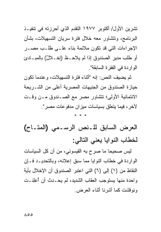 ‫ﺘﺸﺭﻴﻥ ﺍﻷﻭل/ ﺃﻜﺘﻭﺒﺭ ٧٧٩١ ﺍﻟﺘﻘﺩﻡ ﺍﻟﺫﻱ ﺃﺤﺭﺯﺘﻪ ﻓﻲ ﺘﻨﻔﻴـﺫ‬
‫ﺍﻟﺒﺭﻨﺎﻤﺞ، ﻭﺘﺘﺸﺎﻭﺭ ﻤﻌﻪ ﺨﻼل ﻓﺘﺭﺓ ﺴﺭﻴﺎﻥ ﺍﻟﺘﺴﻬﻴﻼﺕ، ﺒﺸﺄﻥ‬
‫ﺍﻹﺠﺭﺍﺀﺍﺕ ﺍﻟﺘﻲ ﻗﺩ ﺘﻜﻭﻥ ﻤﻼﺌﻤﺔ ﺒﻨﺎﺀ ﻋﻠـﻰ ﻁﻠـﺏ ﻤﺼـﺭ‬
‫ﺃﻭ ﻁﻠﺏ ﻤﺩﻴﺭ ﺍﻟﺼﻨﺩﻭﻕ ﺇﺫﺍ ﻟﻡ ‪‬ﻼﺤـﻅ )ﺇﺨـﻼل( ﺒﺎﻟﻤﺒـﺎﺩﺉ‬
           ‫ٌ‬          ‫ﻴ‬
                              ‫ﺍﻟﻭﺍﺭﺩﺓ ﻓﻲ ﺍﻟﻔﻘﺭﺓ ﺍﻟﺴﺎﺒﻘﺔ".‬
‫ﺜﻡ ﻴﻀﻴﻑ ﺍﻟﻨﺹ: ﺇﻨﻪ "ﺃﺜﻨﺎﺀ ﻓﺘﺭﺓ ﺍﻟﺘﺴﻬﻴﻼﺕ، ﻭﻋﻨﺩﻤﺎ ﺘﻜﻭﻥ‬
‫ﺤﻴﺎﺯﺓ ﺍﻟﺼﻨﺩﻭﻕ ﻤﻥ ﺍﻟﺠﻨﻴﻬﺎﺕ ﺍﻟﻤﺼﺭﻴﺔ ﺃﻋﻠﻰ ﻤﻥ ﺍﻟﺸـﺭﻴﺤﺔ‬
‫ﺍﻻﺌﺘﻤﺎﻨﻴﺔ ﺍﻷﻭﻟﻰ؛ ﺘﺘﺸﺎﻭﺭ ﻤﺼﺭ ﻤﻊ ﺍﻟﺼـﻨﺩﻭﻕ ﻤـﻥ ﻭﻗـﺕ‬
        ‫ﻵﺨﺭ، ﻓﻴﻤﺎ ﻴﺘﻌﻠﻕ ﺒﺴﻴﺎﺴﺎﺕ ﻤﻴﺯﺍﻥ ﻤﺩﻓﻭﻋﺎﺕ ﻤﺼﺭ".‬
                       ‫***‬
‫ﺍﻟﻌﺭﺽ ﺍﻟﺴﺎﺒﻕ ﻟﻠـﻨﺹ ﺍﻟﺭﺴـﻤﻲ )ﺍﻟﻤﺘـﺎﺡ(‬
                       ‫ﻟﺨﻁﺎﺏ ﺍﻟﻨﻭﺍﻴﺎ ﻴﻌﻨﻲ ﺍﻟﺘﺎﻟﻲ:‬
‫ﻟﻴﺱ ﺼﺤﻴ ‪‬ﺎ ﻤﺎ ﺼ ‪‬ﺡ ﺒﻪ ﺍﻟﻘﻴﺴﻭﻨﻲ، ﻤﻥ ﺃﻥ ﻜل ﺍﻟﺴﻴﺎﺴﺎﺕ‬
                                ‫ﺭ‬       ‫ﺤ‬
‫ﺍﻟﻭﺍﺭﺩﺓ ﻓﻲ ﺨﻁﺎﺏ ﺍﻟﻨﻭﺍﻴﺎ ﻤﻤﺎ ﺴﺒﻕ ﺇﻋﻼﻨﻪ، ﻭﺒﺎﻟﺘﺤﺩﻴـﺩ ﻓـﺈﻥ‬
‫ﺍﻟﻨﻘﺎﻁ ﻤﻥ )١( ﺇﻟﻰ )٦( ﺍﻟﺘﻲ ﺍﻋﺘﺒﺭ ﺍﻟﺼﻨﺩﻭﻕ ﺃﻥ ﺍﻹﺨﻼل ﺒﺄﻴﺔ‬
‫ﻭﺍﺤﺩﺓ ﻤﻨﻬﺎ ﻴﺴﺘﻭﺠﺏ ﺍﻟﻌﻘﺎﺏ ﺍﻟﺸﺩﻴﺩ، ﻟﻡ ﻴﺤـﺩﺙ ﺃﻥ ُﻋِﻨـﺕ‬
   ‫ﹾ ﺃ ﻠ‬
                        ‫ﻭﻨﻭﻗﺸﺕ ﻜﻤﺎ ﺃﺸﺭﻨﺎ ﺃﺜﻨﺎﺀ ﺍﻟﻌﺭﺽ.‬



‫٥٥٨‬
 