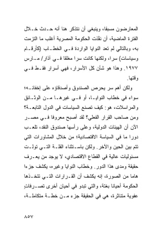 ‫ﺍﻟﻤﻌﺎﺭﻀﻭﻥ ﻤﺴﺒ ﹰﺎ، ﻭﻴﻨﺒﻐﻲ ﺃﻥ ﻨﺘﺫﻜﺭ ﻫﻨﺎ ﺃﻨﻪ ﺤـﺩﺙ ﺨـﻼل‬
                                    ‫ﻘ‬
‫ﺍﻟﻔﺘﺭﺓ ﺍﻟﻤﺎﻀﻴﺔ، ﺃﻥ ﻨ ﱠﺫﺕ ﺍﻟﺤﻜﻭﻤﺔ ﺍﻟﻤﺼﺭﻴﺔ ﺃﻏﻠﺏ ﻤﺎ ﺍﻟﺘﺯﻤﺕ‬
                                 ‫ﻔ‬
‫ﺒﻪ، ﻭﺒﺎﻟﺘﺎﻟﻲ ﻟﻡ ﺘ ‪‬ﺩ ﺍﻟﻨﻭﺍﻴﺎ ﺍﻟﻭﺍﺭﺩﺓ ﻓـﻲ ﺍﻟﺨﻁـﺎﺏ )ﻜﺄﺭﻗـﺎﻡ‬
                                      ‫ﻌ‬
‫ﻭﺴﻴﺎﺴﺎﺕ( ﺴ ‪‬ﺍ، ﻭﻟﻜﻨﻬﺎ ﻜﺎﻨﺕ ﺴ ‪‬ﺍ ﻤﻐﻠ ﹰﺎ ﻓـﻲ ﺁﺫﺍﺭ/ ﻤـﺎﺭﺱ‬
                 ‫ﻘ‬      ‫ﺭ‬                 ‫ﺭ‬
‫٧٧٩١. ﻭﻫﺫﺍ ﻫﻭ ﺸﺄﻥ ﻜل ﺍﻷﺴﺭﺍﺭ، ﻓﻬﻲ ﺃﺴﺭﺍﺭ ﻓﻘـﻁ ﻓـﻲ‬
                                                   ‫ﻭﻗﺘﻬﺎ.‬
‫ﻭﻟﻜﻥ ﺃﻫﻡ ﺴﺭ ﻴﺤﺭﺹ ﺍﻟﺼﻨﺩﻭﻕ ﻭﺃﺼﺩﻗﺎﺅﻩ ﻋﻠﻰ ﺇﺨﻔﺎﺌـﻪ؛‬
‫ﺴﻭﺍﺀ ﻓﻲ ﺨﻁﺎﺏ ﺍﻟﻨﻭﺍﻴـﺎ، ﺃﻭ ﻓـﻲ ﻏﻴﺭﻫـﺎ ﻤـﻥ ﺍﻟﻭﺜـﺎﺌﻕ‬
‫ﻭﺍﻟﻤﺭﺍﺴﻼﺕ، ﻫﻭ: ﻜﻴﻑ ﹸﺼﻨﻊ ﺍﻟﺴﻴﺎﺴﺎﺕ ﻓﻲ ﺍﻟﺩﻭل ﺍﻟﺘﺎﺒﻌـﺔ؟‬
                   ‫ﹸ‬           ‫ﺘ‬
‫ﻭﻤﻥ ﺼﺎﺤﺏ ﺍﻟﻘﺭﺍﺭ ﺍﻟﻔﻌﻠﻲ؟ ﻟﻘﺩ ﺃﺼﺒﺢ ﻤﻌﺭﻭ ﹰﺎ ﻓـﻲ ﻤﺼـﺭ‬
          ‫ﻓ‬
‫ﺍﻵﻥ ﺃﻥ ﺍﻟﻬﻴﺌﺎﺕ ﺍﻟﺩﻭﻟﻴﺔ، ﻭﻋﻠﻰ ﺭﺃﺴﻬﺎ ﺼﻨﺩﻭﻕ ﺍﻟﻨﻘﺩ، ﺘﻠﻌـﺏ‬
‫ﺩﻭ ‪‬ﺍ ﻤﺎ ﻓﻲ ﺍﻟﺴﻴﺎﺴﺔ ﺍﻻﻗﺘﺼﺎﺩﻴﺔ؛ ﻤﻥ ﺨﻼل ﺍﻟﻤﺸﺎﻭﺭﺍﺕ ﺍﻟﺘﻲ‬
                                                ‫ﺭ‬
‫ﺘﺘﻡ ﺒﻴﻥ ﺍﻟﺤﻴﻥ ﻭﺍﻵﺨﺭ. ﻭﻟﻜﻥ ﺒﺎﺴـﺘﺜﻨﺎﺀ ﺍﻟﻘﻠـﺔ ﺍﻟﺘـﻲ ﺘﻭﻟـﺕ‬
‫ﻤﺴﺌﻭﻟﻴﺎﺕ ﻋﺎﻟﻴﺔ ﻓﻲ ﺍﻟﻘﻁﺎﻉ ﺍﻻﻗﺘﺼﺎﺩﻱ، ﻻ ﻴﻭﺠﺩ ﻤﻥ ﻴﻌـﺭﻑ‬
‫ﺤﻘﻴﻘﺔ ﻭﻤﺩﻯ ﻫﺫﺍ ﺍﻟﺩﻭﺭ. ﻭﺨﻁﺎﺏ ﺍﻟﻨﻭﺍﻴﺎ ﻭﻏﻴﺭﻩ، ﻴﻜﺸﻑ ﺠﺯ ‪‬ﺍ‬
 ‫ﺀ‬
‫ﻫﺎ ‪‬ﺎ ﻤﻥ ﺍﻟﺼﻭﺭﺓ، ﺇﻨﻪ ﻴﻜﺸﻑ ﺃﻥ ﺍﻟﻘـﺭﺍﺭﺍﺕ ﺍﻟﺘـﻲ ﺘﺘﺨـﺫﻫﺎ‬
                                                ‫ﻤ‬
‫ﺍﻟﺤﻜﻭﻤﺔ ﺃﺤﻴﺎ ﹰﺎ ﺒﻐﺘﺔ، ﻭﺍﻟﺘﻲ ﺘﺒﺩﻭ ﻓﻲ ﺃﺤﻴﺎﻥ ﺃﺨﺭﻯ ﺘﺼـﺭﻓﺎﺕ‬
‫ٍ‬                                       ‫ﻨ‬
‫ﻋﻔﻭﻴﺔ ﻤﺘﻨﺎﺜﺭﺓ، ﻫﻲ ﻓﻲ ﺍﻟﺤﻘﻴﻘﺔ ﺠﺯﺀ ﻤـﻥ ﺨﻁـﺔ ﻤﺘﻜﺎﻤﻠـﺔ،‬


‫٧٥٨‬
 