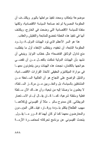 ‫ﻤﻭﻀﻭﻋﺔ ﺒﺈﺤﻜﺎﻡ، ﻭﻤﺤﺩﺩ ﺘﻨﻔﻴﺫ ﻤﺭﺍﺤﻠﻬﺎ ﺒﺎﻟﻴﻭﻡ. ﻭﻴﻜﺸـﻑ ﺃﻥ‬
‫ﺍﻟﺤﻜﻭﻤﺔ ﺍﻟﻤﺼﺭﻴﺔ ﻟﻡ ﺘﻌﺩ ﺼﺎﻨﻌﺔ ﺍﻟﺴﻴﺎﺴﺔ ﺍﻻﻗﺘﺼﺎﺩﻴﺔ، ﻭﻟﻜﻨﻬﺎ‬
‫ﻤﻨﻔﺫﺓ ﻟﻠﺴﻴﺎﺴﺔ ﺍﻻﻗﺘﺼﺎﺩﻴﺔ ﺍﻟﺘﻲ ﻭﻀﻌﺕ ﻓﻲ ﺍﻟﺨﺎﺭﺝ، ﻭﻴﻜﺸﻑ‬
  ‫ﺃﻨﻬﺎ ﻓﻲ ﺘﻨﻔﻴﺫ ﻫﺫﻩ ﺍﻟﺨﻁﺔ ﺘﺨﻀﻊ ﻟﻠﻤﺘﺎﺒﻌﺔ ﻭﺍﻟﺘﻔﺘﻴﺵ ﻭﺍﻟﻌﻘﺎﺏ.‬
‫ﻫﺫﺍ ﻫﻭ ﺍﻟﺴﺭ ﺍﻷﻋﻅﻡ ﺍﻟﺫﻱ ﺘﻭﺩ ﺍﻟﻬﻴﺌﺎﺕ ﺍﻟﺩﻭﻟﻴـﺔ، ﻭﺘـﻭﺩ‬
                        ‫‪‬‬
‫ﺍﻟﺤﻜﻭﻤﺔ ﺍﻟﺘﺎﺒﻌﺔ، ﺃﻥ ﺘﺨﻔﻴﻪ، ﻭﻴﺘﻁﻠﺏ ﺍﻹﺨﻔﺎﺀ ﺃﻭل ﻤﺎ ﻴﺘﻁﻠﺏ،‬
‫ﻤﻨﻊ ﺘﺩﺍﻭل ﺍﻟﻭﺜﺎﺌﻕ ﺍﻟﻔﺎﻀﺤﺔ؛ ﻤﺜل ﺨﻁﺎﺏ ﺍﻟﻨﻭﺍﻴﺎ. ﻭﻴﻨﺒﻐﻲ ﺃﻥ‬
‫ﻨﺸﻬﺩ ﺒﺄﻥ ﺍﻟﻬﻴﺌﺎﺕ ﺍﻟﺩﻭﻟﻴﺔ ﺘﻤﻜﻨﺕ ﺒﺎﻟﻔﻌـل ﻤـﻥ ﺃﻥ ﺘﻘﻀـﻲ‬
‫ﺤﻭﺍﺌﺠﻬﺎ ﺒﺎﻟﻜﺘﻤﺎﻥ، ﻨﺠﺤﺕ ﻫﺫﻩ ﺍﻟﻬﻴﺌﺎﺕ ﻭﻤﻥ ﻴﺘﻌﺎﻭﻨﻭﻥ ﻤﻌﻬـﺎ‬
‫ﻓﻲ ﻤﻭﺍﺭﺍﺓ ﺍﻟﻤﻴﻜﺎﻨﻴﺯﻡ ﺍﻟﺤﻘﻴﻘﻲ ﻻﺘﺨﺎﺫ ﺍﻟﻘﺭﺍﺭﺍﺕ ﺍﻻﻗﺘﺼـﺎﺩﻴﺔ،‬
‫ﻭﺍﻟﺩﻟﻴل ﺍﻟﻭﺍﻀﺢ ﻋﻠﻰ ﺍﻟﻨﺠﺎﺡ ﻫﻭ ﺃﻥ ﺍﻟﻐﺎﻟﺒﻴﺔ ﺍﻟﺴـﺎﺤﻘﺔ ﻤـﻥ‬
‫ﺍﻟﻤﺸﺘﻐﻠﻴﻥ ﺒﺎﻟﺴﻴﺎﺴﺔ، ﺒل ﻭﺍﻟﻤﻘـﺭﺒﻴﻥ ﻤـﻥ ﻤﺭﻜـﺯ ﺍﻟﺴـﻠﻁﺔ،‬
‫ﻻ ﻴﻌﻠﻤﻭﻥ ﻤﺎ ﻭﺼﻠﻨﺎ ﺇﻟﻴﻪ ﻤﻥ ﺘﺒﻌﻴﺔ، ﻭﺃﻥ ﻫﻨـﺎﻙ ﺍﻵﻥ ﺴـﻠﻁﺔ‬
‫ﻓﻌﻠﻴﺔ ﻭﺴﻠﻁﺔ ﺸﺭﻋﻴﺔ، ﻜﻤـﺎ ﻜـﺎﻥ ﻴﻘـﺎل ﺃﻴـﺎﻡ ﺍﻻﺴـﺘﻌﻤﺎﺭ‬
‫ﺍﻟﺒﺭﻴﻁﺎﻨﻲ. ﻜﺎﻥ ﻤﻤﺩﻭﺡ ﺴﺎﻟﻡ ـ ﻤﺜﻼ ﺃﻭ ﺍﻟﻘﻴﺴﻭﻨﻲ )ﻭﻜﻼﻫﻤـﺎ‬
                     ‫ﹰ‬
‫ﻤﻬﻴﺏ ﺍﻟﻁﻠﻌﺔ( ﻴﺘﻜﻠﻡ ﺒﺘـﺅ ‪‬ﺓ ﻭﻭﻗـﺎﺭ، ﻓﻴﺘﻨـﺎﻗﺵ ﺍﻟﻤﺅﻴـﺩﻭﻥ‬
                            ‫ﺩ‬
‫ﻭﺍﻟﻤﻌﺎﺭﻀﻭﻥ ﻤﻌﻬﻤﺎ ﻜﻤﺎ ﻟﻭ ﻜﺎﻥ ﺃﻴﻬﻤﺎ ﻗﺩ ﻗـﺭﺭ ﻤـﺎ ﻴﻘـﻭل.‬
‫ﻴﺘﺤﺩﺙ ﺍﻟﻘﻴﺴﻭﻨﻲ ﻋﻥ ﺒﺭﻨﺎﻤﺞ ﺘﺤﺭﻜﺎﺘﻪ ﻟﻤﺤﺎﺼـﺭﺓ ﺍﻷﺯﻤـﺔ‬


‫٨٥٨‬
 