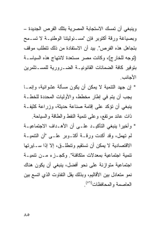 ‫ﻭﻴﻨﺒﻐﻲ ﺃﻥ ﺘﻤﺴﻙ ﺍﻻﺴﺘﺠﺎﺒﺔ ﺍﻟﻤﺼﺭﻴﺔ ﺒﺘﻠﻙ ﺍﻟﻔﺭﺹ ﺍﻟﺠﺩﻴﺩﺓ –‬
‫ﻭﺒﺼﻴﺎﻏﺔ ﻭﺭﻗﺔ ﺃﻜﺘﻭﺒﺭ ﻓﺈﻥ "ﻤﺴـﺌﻭﻟﻴﺘﻨﺎ ﺍﻟﻭﻁﻨﻴـﺔ ﻻ ﺘﺴـﻤﺢ‬
‫ﺒﺘﺠﺎﻫل ﻫﺫﻩ ﺍﻟﻔﺭﺹ". ﺒﻴﺩ ﺃﻥ ﺍﻻﺴﺘﻔﺎﺩﺓ ﻤﻥ ﺫﻟﻙ ﺘﺘﻁﻠﺏ ﻤﻭﻗﻑ‬
‫)ﺘﻭﺠﻪ ﻟﻠﺨﺎﺭﺝ(، ﻭﻜﺎﻨﺕ ﻤﺼﺭ ﻤﺴﺘﻌﺩﺓ ﻻﻨﺘﻬﺎﺝ ﻫﺫﻩ ﺍﻟﺴﻴﺎﺴـﺔ‬
‫ﺒﺘﻭﻓﻴﺭ ﻜﺎﻓﺔ ﺍﻟﻀﻤﺎﻨﺎﺕ ﺍﻟﻘﺎﻨﻭﻨﻴـﺔ ﺍﻟﻀـﺭﻭﺭﻴﺔ ﻟﻠﻤﺴـﺘﺜﻤﺭﻴﻥ‬
                                                 ‫ﺍﻷﺠﺎﻨﺏ.‬
‫* ﺇﻥ ﺠﻬﺩ ﺍﻟﺘﻨﻤﻴﺔ ﻻ ﻴﻤﻜﻥ ﺃﻥ ﻴﻜﻭﻥ ﻤﺴﺄﻟﺔ ﻋﺸﻭﺍﺌﻴﺔ، ﻭﺇﻨﻤـﺎ‬
‫ﻴﺠﺏ ﺃﻥ ﻴﺘﻡ ﻓﻲ ﺇﻁﺎﺭ ﻤﺨﻁﻁ، ﻭﺍﻷﻭﻟﻴﺎﺕ ﺍﻟﻤﺤﺩﺩﺓ ﻟﻠﺨﻁـﺔ‬
‫ﻴﻨﺒﻐﻲ ﺃﻥ ﺘﺅﻜﺩ ﻋﻠﻰ ﺇﻗﺎﻤﺔ ﺼﻨﺎﻋﺔ ﺤﺩﻴﺜﺔ، ﻭﺯﺭﺍﻋﺔ ﻜﺜﻴﻔـﺔ‬
     ‫ﺫﺍﺕ ﻋﺎﺌﺩ ﻤﺭﺘﻔﻊ، ﻭﻋﻠﻰ ﺘﻨﻤﻴﺔ ﺍﻟﻨﻔﻁ ﻭﺍﻟﻁﺎﻗﺔ ﻭﺍﻟﺴﻴﺎﺤﺔ.‬
‫* ﻭﺃﺨﻴ ‪‬ﺍ ﻴﻨﺒﻐﻲ ﺍﻟﺘﺄﻜﻴـﺩ ﻋﻠـﻰ ﺃﻥ ﺍﻷﻫـﺩﺍﻑ ﺍﻻﺠﺘﻤﺎﻋﻴـﺔ‬
                                           ‫ﺭ‬
‫ﻟﻡ ﺘﻬﻤل، ﻭﻗﺩ ﺃﻜﺩﺕ ﻭﺭﻗـﺔ ﺃﻜﺘـﻭﺒﺭ ﻋﻠـﻰ "ﺃﻥ ﺍﻟﺘﻨﻤﻴـﺔ‬
‫ﺍﻻﻗﺘﺼﺎﺩﻴﺔ ﻻ ﻴﻤﻜﻥ ﺃﻥ ﺘﺴﺘﻘﻴﻡ ﻭﺘﻨﻁﻠـﻕ، ﺇﻻ ﺇﺫﺍ ﺴـﺎﻴﺭﺘﻬﺎ‬
‫ﺘﻨﻤﻴﺔ ﺍﺠﺘﻤﺎﻋﻴﺔ ﺒﻤﻌﺩﻻﺕ ﻤﺘﻜﺎﻓﺌﺔ". ﻭﻜﺠـﺯﺀ ﻤـﻥ ﺘﻨﻤﻴـﺔ‬
‫ﺍﺠﺘﻤﺎﻋﻴﺔ ﻤﺘﻭﺍﺯﻨﺔ ﻋﻠﻰ ﻨﺤﻭ ﺃﻓﻀل، ﻴﻨﺒﻐﻲ ﺃﻥ ﻴﻜﻭﻥ ﻫﻨﺎﻙ‬
‫ﻨﻤﻭ ﻤﺘﻌﺎﺩل ﺒﻴﻥ ﺍﻷﻗﺎﻟﻴﻡ، ﻭﺒﺫﻟﻙ ﻴﻘل ﺍﻟﺘﻔﺎﻭﺕ ﺍﻟﺫﻱ ﺍﺘﺴﻊ ﺒﻴﻥ‬
                               ‫ﺍﻟﻌﺎﺼﻤﺔ ﻭﺍﻟﻤﺤﺎﻓﻅﺎﺕ)٦٥(.‬




‫٥٨‬
 