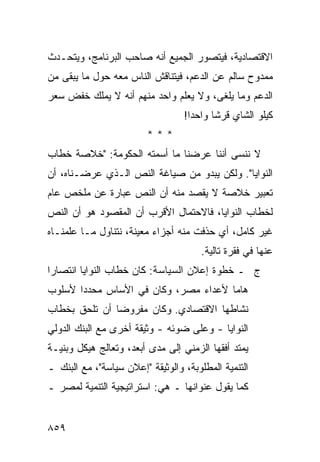 ‫ﺍﻻﻗﺘﺼﺎﺩﻴﺔ، ﻓﻴﺘﺼﻭﺭ ﺍﻟﺠﻤﻴﻊ ﺃﻨﻪ ﺼﺎﺤﺏ ﺍﻟﺒﺭﻨﺎﻤﺞ، ﻭﻴﺘﺤـﺩﺙ‬
‫ﻤﻤﺩﻭﺡ ﺴﺎﻟﻡ ﻋﻥ ﺍﻟﺩﻋﻡ، ﻓﻴﺘﻨﺎﻗﺵ ﺍﻟﻨﺎﺱ ﻤﻌﻪ ﺤﻭل ﻤﺎ ﻴﺒﻘﻰ ﻤﻥ‬
‫ﺍﻟﺩﻋﻡ ﻭﻤﺎ ‪‬ﻠ ﹶﻰ، ﻭﻻ ﻴﻌﻠﻡ ﻭﺍﺤﺩ ﻤﻨﻬﻡ ﺃﻨﻪ ﻻ ﻴﻤﻠﻙ ﺨﻔﺽ ﺴﻌﺭ‬
                                       ‫ﻴﻐ‬
                                  ‫ﻜﻴﻠﻭ ﺍﻟﺸﺎﻱ ﻗﺭ ﹰﺎ ﻭﺍﺤ ‪‬ﺍ!‬
                                    ‫ﺩ‬      ‫ﺸ‬
                         ‫***‬
‫ﻻ ﻨﻨﺴﻰ ﺃﻨﻨﺎ ﻋﺭﻀﻨﺎ ﻤﺎ ﺃﺴﻤﺘﻪ ﺍﻟﺤﻜﻭﻤﺔ: "ﺨﻼﺼﺔ ﺨﻁﺎﺏ‬
‫ﺍﻟﻨﻭﺍﻴﺎ". ﻭﻟﻜﻥ ﻴﺒﺩﻭ ﻤﻥ ﺼﻴﺎﻏﺔ ﺍﻟﻨﺹ ﺍﻟـﺫﻱ ﻋﺭﻀـﻨﺎﻩ، ﺃﻥ‬
‫ﺘﻌﺒﻴﺭ ﺨﻼﺼﺔ ﻻ ‪‬ﻘﺼﺩ ﻤﻨﻪ ﺃﻥ ﺍﻟﻨﺹ ﻋﺒﺎﺭﺓ ﻋﻥ ‪‬ﻠﺨﺹ ﻋﺎﻡ‬
       ‫ﻤ‬                         ‫ﻴ‬
‫ﻟﺨﻁﺎﺏ ﺍﻟﻨﻭﺍﻴﺎ، ﻓﺎﻻﺤﺘﻤﺎل ﺍﻷﻗﺭﺏ ﺃﻥ ﺍﻟﻤﻘﺼﻭﺩ ﻫﻭ ﺃﻥ ﺍﻟﻨﺹ‬
‫ﻏﻴﺭ ﻜﺎﻤل، ﺃﻱ ‪‬ﺫﻓﺕ ﻤﻨﻪ ﺃﺠﺯﺍﺀ ﻤﻌﻴﻨﺔ، ﻨﺘﻨﺎﻭل ﻤـﺎ ﻋﻠﻤﻨـﺎﻩ‬
                                       ‫ﺤ‬
                                       ‫ﻋﻨﻬﺎ ﻓﻲ ﻓﻘﺭﺓ ﺘﺎﻟﻴﺔ.‬
‫ﺝ ـ ﺨﻁﻭﺓ ﺇﻋﻼﻥ ﺍﻟﺴﻴﺎﺴﺔ: ﻜﺎﻥ ﺨﻁﺎﺏ ﺍﻟﻨﻭﺍﻴﺎ ﺍﻨﺘﺼﺎ ‪‬ﺍ‬
 ‫ﺭ‬
‫ﻫﺎ ‪‬ﺎ ﻷﻋﺩﺍﺀ ﻤﺼﺭ، ﻭﻜﺎﻥ ﻓﻲ ﺍﻷﺴﺎﺱ ﻤﺤﺩ ‪‬ﺍ ﻷﺴﻠﻭﺏ‬
       ‫ﺩ‬                               ‫ﻤ‬
‫ﻨﺸﺎﻁﻬﺎ ﺍﻻﻗﺘﺼﺎﺩﻱ. ﻭﻜﺎﻥ ﻤﻔﺭﻭ ‪‬ﺎ ﺃﻥ ﺘﻠﺤﻕ ﺒﺨﻁﺎﺏ‬
               ‫ﻀ‬
‫ﺍﻟﻨﻭﺍﻴﺎ - ﻭﻋﻠﻰ ﻀﻭﺌﻪ - ﻭﺜﻴﻘﺔ ﺃﺨﺭﻯ ﻤﻊ ﺍﻟﺒﻨﻙ ﺍﻟﺩﻭﻟﻲ‬
‫ﻴﻤﺘﺩ ﺃﻓﻘﻬﺎ ﺍﻟﺯﻤﻨﻲ ﺇﻟﻰ ﻤﺩﻯ ﺃﺒﻌ ‪ ،‬ﻭﺘﻌﺎﻟﺞ ﻫﻴﻜل ﻭﺒﻨﻴـﺔ‬
                    ‫ﺩ‬
‫ﺍﻟﺘﻨﻤﻴﺔ ﺍﻟﻤﻁﻠﻭﺒﺔ، ﻭﺍﻟﻭﺜﻴﻘﺔ "ﺇﻋﻼﻥ ﺴﻴﺎﺴﺔ"، ﻤﻊ ﺍﻟﺒﻨﻙ ـ‬
‫ﻜﻤﺎ ﻴﻘﻭل ﻋﻨﻭﺍﻨﻬﺎ ـ ﻫﻲ: ﺍﺴﺘﺭﺍﺘﻴﺠﻴﺔ ﺍﻟﺘﻨﻤﻴﺔ ﻟﻤﺼﺭ ـ‬


‫٩٥٨‬
 