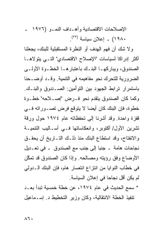 ‫ﺍﻹﺼﻼﺤﺎﺕ ﺍﻻﻗﺘﺼﺎﺩﻴﺔ ﻭﺃﻫـﺩﺍﻑ ﺍﻟﻨﻤـﻭ )٦٧٩١ ـ‬
                      ‫٠٨٩١( ـ ﺇﻋﻼﻥ ﺴﻴﺎﺴﺔ )٣٣(.‬
‫ﻭﻻ ﺸﻙ ﺃﻥ ﻓﻬﻡ ﺍﻟﻬﺩﻑ ﺃﻭ ﺍﻟﻨﻅﺭﺓ ﺍﻟﻤﺴﺘﻘﺒﻠﻴﺔ ﻟﻠﺒﻨﻙ، ﻴﺠﻌﻠﻨﺎ‬
‫ﺃﻜﺜﺭ ﺇﺩﺭﺍ ﹰﺎ ﻟﺴﻴﺎﺴﺎﺕ "ﺍﻹﺼﻼﺡ ﺍﻻﻗﺘﺼﺎﺩﻱ" ﺍﻟﺘـﻲ ﻴﺘﻭﻻﻫـﺎ‬
                                        ‫ﻜ‬
‫ﺍﻟﺼﻨﺩﻭﻕ، ﻭﻴﺒﺎﺭﻜﻬـﺎ ﺍﻟﺒﻨـﻙ ﺒﺎﻋﺘﺒﺎﺭﻫـﺎ ﺍﻟﺨﻁـﻭﺓ ﺍﻷﻭﻟـﻰ‬
‫ﺍﻟﻀﺭﻭﺭﻴﺔ ﻟﻠﺘﺤﺭﻙ ﻨﺤﻭ ﻤﻔﺎﻫﻴﻤﻪ ﻓﻲ ﺍﻟﺘﻨﻤﻴﺔ. ﻭﻗـﺩ ﺃﻭﻀـﺤﻨﺎ‬
‫ﺒﺎﺴﺘﻤﺭﺍﺭ ﺘﺭﺍﺒﻁ ﺍﻟﺠﻬﻭﺩ ﺒﻴﻥ ﺍﻟﺘﻭَﻤﻴﻥ: ﺍﻟﺼـﻨﺩﻭﻕ ﻭﺍﻟﺒﻨـﻙ.‬
                      ‫ﺃ‬
‫ﻭﻜﻤﺎ ﻜﺎﻥ ﺍﻟﺼﻨﺩﻭﻕ ﻴﺘﻘﺩﻡ ﻨﺤﻭ ﻓـﺭﺽ "ﺇﺼـﻼﺤﻪ" ﺨﻁـﻭﺓ‬
‫ﺨﻁﻭﺓ، ﻓﺈﻥ ﺍﻟﺒﻨﻙ ﻜﺎﻥ ﺃﻴﻀﺎ ﻻ ﻴﺘﻭﻗﻊ ﻓﺭﺽ ﺘﺼـﻭﺭﺍﺘﻪ ﻓـﻲ‬
                          ‫‪‬‬
‫ﻗﻔﺯﺓ ﻭﺍﺤﺩﺓ. ﻭﻗﺩ ﺃﺸﺭﻨﺎ ﺇﻟﻰ ﺘﺤﻔﻅﺎﺘﻪ ﻋﺎﻡ ٤٧٩١ ﺤﻭل ﻭﺭﻗﺔ‬
‫ﺘﺸﺭﻴﻥ ﺍﻷﻭل/ ﺃﻜﺘﻭﺒﺭ، ﻭﺍﻨﻌﻜﺎﺴﺎﺘﻬﺎ ﻓـﻲ ﺃﺴـﺎﻟﻴﺏ ﺍﻟﺘﻨﻤﻴـﺔ‬
‫ﻭﺍﻻﻨﻔﺘﺎﺡ، ﻭﻗﺩ ﺍﺴﺘﻁﺎﻉ ﺍﻟﺒﻨﻙ ﻤﻨﺫ ﺫﻟـﻙ ﺍﻟﺘـﺎﺭﻴﺦ ﺃﻥ ﻴﺤﻘـﻕ‬
‫ﻨﺠﺎﺤﺎﺕ ﻫﺎﻤﺔ ـ ﺠﻨ ‪‬ﺎ ﺇﻟﻰ ﺠﻨﺏ ﻤﻊ ﺍﻟﺼﻨﺩﻭﻕ ـ ﻓﻲ ﺘﻌـﺩﻴل‬
                                ‫ﺒ‬
‫ﺍﻷﻭﻀﺎﻉ ﻭﻓﻕ ﺭﺅﻴﺘﻪ ﻭﻤﺼﺎﻟﺤﻪ. ﻭﺇﺫﺍ ﻜﺎﻥ ﺍﻟﺼﻨﺩﻭﻕ ﻗﺩ ﺘﻤ ﱠﻥ‬
 ‫ﻜ‬
‫ﻓﻲ ﺨﻁﺎﺏ ﺍﻟﻨﻭﺍﻴﺎ ﻤﻥ ﺍﻨﺘﺯﺍﻉ ﺍﻨﺘﺼﺎﺭ ﻫﺎﻡ، ﻓﺈﻥ ﺍﻟﺒﻨﻙ ﺍﻟـﺩﻭﻟﻲ‬
                     ‫ﻟﻡ ﻴﻜﻥ ﺃﻗل ﻨﺠﺎ ‪‬ﺎ ﻓﻲ ﺇﻋﻼﻥ ﺍﻟﺴﻴﺎﺴﺔ.‬
                                       ‫ﺤ‬
‫* ﺴﻤﻊ ﺍﻟﺤﺩﻴﺙ ﻓﻲ ﻋﺎﻡ ٤٧٩١، ﻋﻥ ﺨﻁﺔ ﺨﻤﺴﻴﺔ ﺘﺒﺩﺃ ﺒﻌـﺩ‬
‫ﺘﻨﻔﻴﺫ ﺍﻟﺨﻁﺔ ﺍﻻﻨﺘﻘﺎﻟﻴﺔ، ﻭﻜﺎﻥ ﻭﺯﻴﺭ ﺍﻟﺘﺨﻁﻴﻁ ﺩ. ﺇﺴـﻤﺎﻋﻴل‬


‫٠٦٨‬
 