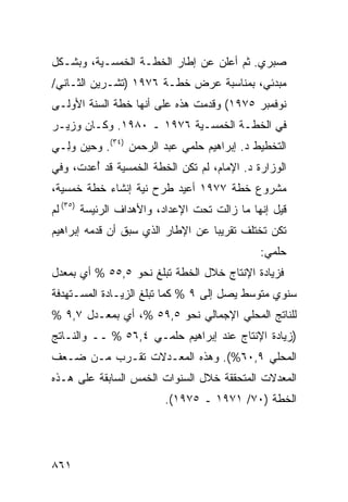 ‫ﺼﺒﺭﻱ. ﺜﻡ ﺃﻋﻠﻥ ﻋﻥ ﺇﻁﺎﺭ ﺍﻟﺨﻁـﺔ ﺍﻟﺨﻤﺴـﻴﺔ، ﻭﺒﺸـﻜل‬
‫ﻤﺒﺩﺌﻲ، ﺒﻤﻨﺎﺴﺒﺔ ﻋﺭﺽ ﺨﻁـﺔ ٦٧٩١ )ﺘﺸـﺭﻴﻥ ﺍﻟﺜـﺎﻨﻲ/‬
‫ﻨﻭﻓﻤﺒﺭ ٥٧٩١( ﻭﻗﺩﻤﺕ ﻫﺫﻩ ﻋﻠﻰ ﺃﻨﻬﺎ ﺨﻁﺔ ﺍﻟﺴﻨﺔ ﺍﻷﻭﻟـﻰ‬
‫ﻓﻲ ﺍﻟﺨﻁـﺔ ﺍﻟﺨﻤﺴـﻴﺔ ٦٧٩١ ـ ٠٨٩١. ﻭﻜـﺎﻥ ﻭﺯﻴـﺭ‬
‫ﺍﻟﺘﺨﻁﻴﻁ ﺩ. ﺇﺒﺭﺍﻫﻴﻡ ﺤﻠﻤﻲ ﻋﺒﺩ ﺍﻟﺭﺤﻤﻥ )٤٣(. ﻭﺤﻴﻥ ﻭِـﻲ‬
  ‫ﻟ‬
‫ﺍﻟﻭﺯﺍﺭﺓ ﺩ. ﺍﻹﻤﺎﻡ، ﻟﻡ ﺘﻜﻥ ﺍﻟﺨﻁﺔ ﺍﻟﺨﻤﺴﻴﺔ ﻗﺩ ُﻋﺩﺕ، ﻭﻓﻲ‬
      ‫ﺃ ‪‬‬                                   ‫ﹶ‬
‫ﻤﺸﺭﻭﻉ ﺨﻁﺔ ٧٧٩١ ﺃﻋﻴﺩ ﻁﺭﺡ ﻨﻴﺔ ﺇﻨﺸﺎﺀ ﺨﻁﺔ ﺨﻤﺴﻴﺔ،‬
‫ﻗﻴل ﺇﻨﻬﺎ ﻤﺎ ﺯﺍﻟﺕ ﺘﺤﺕ ﺍﻹﻋﺩﺍﺩ، ﻭﺍﻷﻫﺩﺍﻑ ﺍﻟﺭﺌﻴ ‪‬ﺔ )٥٣( ﻟﻡ‬
         ‫ﺴ‬
‫ﺘﻜﻥ ﺘﺨﺘﻠﻑ ﺘﻘﺭﻴ ‪‬ﺎ ﻋﻥ ﺍﻹﻁﺎﺭ ﺍﻟﺫﻱ ﺴﺒﻕ ﺃﻥ ﻗﺩﻤﻪ ﺇﺒﺭﺍﻫﻴﻡ‬
                                   ‫ﺒ‬
                                               ‫ﺤﻠﻤﻲ:‬
‫ﻓﺯﻴﺎﺩﺓ ﺍﻹﻨﺘﺎﺝ ﺨﻼل ﺍﻟﺨﻁﺔ ﺘﺒﻠﻎ ﻨﺤﻭ ٥,٥٥ % ﺃﻱ ﺒﻤﻌﺩل‬
‫ﺴﻨﻭﻱ ﻤﺘﻭﺴﻁ ﻴﺼل ﺇﻟﻰ ٩ % ﻜﻤﺎ ﺘﺒﻠﻎ ﺍﻟﺯﻴـﺎﺩﺓ ﺍﻟ ‪‬ﺴـﺘﻬ ‪‬ﻓﺔ‬
  ‫ﺩ‬     ‫ﻤ‬
‫ﻟﻠﻨﺎﺘﺞ ﺍﻟﻤﺤﻠﻲ ﺍﻹﺠﻤﺎﻟﻲ ﻨﺤﻭ ٥,٩٥ %، ﺃﻱ ﺒﻤﻌـﺩل ٧,٩ %‬
‫)ﺯﻴﺎﺩﺓ ﺍﻹﻨﺘﺎﺝ ﻋﻨﺩ ﺇﺒﺭﺍﻫﻴﻡ ﺤﻠﻤـﻲ ٤,٦٥ % ــ ﻭﺍﻟﻨـﺎﺘﺞ‬
‫ﺍﻟﻤﺤﻠﻲ ٩,٠٦%(. ﻭﻫﺫﻩ ﺍﻟﻤﻌـﺩﻻﺕ ﺘﻘـ ‪‬ﺏ ﻤـﻥ ﻀـﻌﻑ‬
          ‫ﺭ‬
‫ﺍﻟﻤﻌﺩﻻﺕ ﺍﻟﻤﺘﺤﻘﻘﺔ ﺨﻼل ﺍﻟﺴﻨﻭﺍﺕ ﺍﻟﺨﻤﺱ ﺍﻟﺴﺎﺒﻘﺔ ﻋﻠﻰ ﻫـﺫﻩ‬
                         ‫ﺍﻟﺨﻁﺔ )٠٧/ ١٧٩١ ـ ٥٧٩١(.‬




‫١٦٨‬
 