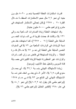 ‫ﻗﺩﺭﺕ ﺍﺴﺘﺜﻤﺎﺭﺍﺕ ﺍﻟﺨﻁﺔ ﺍﻟﺨﻤﺴﻴﺔ ﺒﻨﺤـﻭ ٠٢٠٨ ﻤﻠﻴـﻭﻥ‬
                          ‫ﹸ‬
‫ﺠﻨﻴﻪ ﺃﻱ ﻨﺤﻭ ٦,٢ ﻤﺜل ﺤﺠﻡ ﺍﻻﺴﺘﺜﻤﺎﺭﺍﺕ ﺍﻟﻤﺤﻘﻘـﺔ ﺨـﻼل‬
‫ﺍﻟﻔﺘﺭﺓ ٠٧ ـ ٥٧٩١ )ﻭﻜﺎﻥ ﺇﺠﻤﺎﻟﻲ ﺍﻻﺴﺘﺜﻤﺎﺭ ﺍﻟﻤﺴﺘﻬ ‪‬ﻑ ﻓﻲ‬
    ‫ﺩ‬
                ‫ﻤﺸﺭﻭﻉ ﺇﺒﺭﺍﻫﻴﻡ ﺤﻠﻤﻲ ٠٠٠٨ ﻤﻠﻴﻭﻥ ﺠﻨﻴﻪ(.‬
‫ﻭﻗﺩ ﺍﺴﺘﻬﺩﻓﺕ ﺍﻟﺨﻁﺔ ﺯﻴﺎﺩﺓ ﺍﻟﺼﺎﺩﺭﺍﺕ ﺍﻟﺴـﻠﻌﻴﺔ ﺒﺤـﻭﺍﻟﻲ‬
‫١٣١ %، ﻭﻜﺎﻨﺕ ﻗﺩ ﺠﻤﺩﺕ ﺘﻘﺭﻴ ‪‬ﺎ ﻓـﻲ ﺍﻟﺴـﻨﻭﺍﺕ ﺍﻟﺨﻤـﺱ‬
                     ‫ﺒ‬
‫ﺍﻟﺴﺎﺒﻘﺔ ﻋﻠﻰ ﺍﻟﺨﻁﺔ )٠٧ ـ ٥٧٩١(، ﻜﻤﺎ ﺍﺴﺘﻬﺩﻓﺕ ﺨﻔـﺽ‬
‫ﻨﺴﺒﺔ ﺍﻟﺯﻴﺎﺩﺍﺕ ﻓﻲ ﺍﻟﻭﺍﺭﺩﺍﺕ ﺍﻟﺴﻠﻌﻴﺔ ﻤﻥ ٢٧ % ﻓﻲ ﺍﻟﺴﻨﻭﺍﺕ‬
‫ﺍﻟﺨﻤﺱ ﺍﻟﺴﺎﺒﻘﺔ ﻋﻠﻰ ﺍﻟﺨﻁﺔ ﺇﻟﻰ ﻨﺤـﻭ ٧٦ % ﺨـﻼل ﻓﺘـﺭﺓ‬
‫ﺍﻟﺨﻁﺔ ـ ﻭﺍﻟﺯﻴﺎﺩﺓ ﺍﻟﻤﺴﺘﻬﺩﻓﺔ ﻓﻲ ﻓﺎﺌﺽ ﻤﻴـﺯﺍﻥ ﺍﻟﺼـﺎﺩﺭﺍﺕ‬
‫ﻭﺍﻟﻭﺍﺭﺩﺍﺕ ﻏﻴﺭ ﺍﻟﻤﻨﻅﻭﺭﺓ؛ ﻨﺘﻴﺠﺔ ﻟﻠﺯﻴﺎﺩﺓ ﺍﻟﻜﺒﻴﺭﺓ ﻓﻲ ﺤﺼـﻴﻠﺔ‬
                ‫ﻗﻨﺎﺓ ﺍﻟﺴﻭﻴﺱ ﻭﺘﺸﻐﻴل ﺨﻁ ﺍﻷﻨﺎﺒﻴﺏ )ﺴﻭﻤﻴﺩ(.‬
‫ﺯﻴﺎﺩﺓ ﺍﻻﺴﺘﻬﻼﻙ ﺍﻟﻨﻬﺎﺌﻲ ﺒﻨﺴـﺒﺔ ١,٧٣ %، ﺃﻱ ﺒﻤﻌـﺩل‬
‫ﺴﻨﻭﻱ ﻗﺩﺭﻩ ٥,٦ %، ﺍﻷﻤﺭ ﺍﻟـﺫﻱ ﻴﻌﻨـﻲ ﺍﻨﺨﻔـﺎﺽ ﻨﺴـﺒﺔ‬
‫ﺍﻻﺴﺘﻬﻼﻙ ﺍﻟﻨﻬﺎﺌﻲ ﺇﻟﻰ ﺍﻟﻨﺎﺘﺞ ﻤﻥ ٣٩ % ﻓـﻲ ﻋـﺎﻡ ٥٧٩١‬
‫)ﺇﺒﺭﺍﻫﻴﻡ ﺤﻠﻤﻲ ﻜﺎﻥ ﻴﻘﻭل ﺇﻨﻪ ٢,٢٠١%( ﺇﻟﻰ ﻨﺤﻭ ١,٠٨ %‬
      ‫ﻓﻲ ﻋﺎﻡ ٠٨٩١ )ﺍﻟﺘﻘﺩﻴﺭ ﺍﻟﻤﻘﺎﺒل ﻹﺒﺭﺍﻫﻴﻡ ﺤﻠﻤﻲ ٦٧ %(.‬




‫٢٦٨‬
 