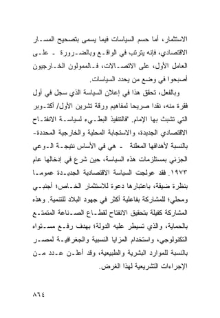 ‫ﺍﻻﺴﺘﺜﻤﺎﺭ، ﺃﻤﺎ ﺤﺴﻡ ﺍﻟﺴﻴﺎﺴﺎﺕ ﻓﻴﻤﺎ ‪‬ﺴ ‪‬ﻰ ﺒﺘﺼﺤﻴﺢ ﺍﻟﻤﺴـﺎﺭ‬
                ‫ﻴ ﻤ‬                ‫‪‬‬
‫ﺍﻻﻗﺘﺼﺎﺩﻱ، ﻓﺈﻨﻪ ﻴﺘﺭﺘﺏ ﻓﻲ ﺍﻟﻭﺍﻗـﻊ ﻭﺒﺎﻟﻀـﺭﻭﺭﺓ ـ ﻋﻠـﻰ‬
‫ﺍﻟﻌﺎﻤل ﺍﻷﻭل، ﻋﻠﻰ ﺍﻻﺘﺼـﺎﻻﺕ، ﻓـﺎﻟﻤﻤ ‪‬ﻟﻭﻥ ﺍﻟﺨـﺎﺭﺠﻴﻭﻥ‬
              ‫‪ ‬ﻭ‬
                    ‫ﺃﺼﺒﺤﻭﺍ ﻓﻲ ﻭﻀﻊ ﻤﻥ ‪‬ﺤﺩﺩ ﺍﻟﺴﻴﺎﺴﺎﺕ.‬
                                 ‫ﻴ‬
‫ﻭﺒﺎﻟﻔﻌل، ﺘﺤﻘﻕ ﻫﺫﺍ ﻓﻲ ﺇﻋﻼﻥ ﺍﻟﺴﻴﺎﺴﺔ ﺍﻟﺫﻱ ﺴ ‪‬ل ﻓﻲ ﺃﻭل‬
        ‫ﺠ‬
‫ﻓﻘﺭﺓ ﻤﻨﻪ، ﻨﻘ ‪‬ﺍ ﺼﺭﻴ ‪‬ﺎ ﻟﻤﻔﺎﻫﻴﻡ ﻭﺭﻗﺔ ﺘﺸﺭﻴﻥ ﺍﻷﻭل/ ﺃﻜﺘـﻭﺒﺭ‬
                                  ‫ﺤ‬      ‫ﺩ‬
‫ﺍﻟﺘﻲ ﺘﺸﺒﺙ ﺒﻬﺎ ﺍﻹﻤﺎﻡ. "ﻓﺎﻟﺘﻨﻔﻴﺫ ﺍﻟﺒﻁـﻲﺀ ﻟﺴﻴﺎﺴـﺔ ﺍﻻﻨﻔﺘـﺎﺡ‬
‫ﺍﻻﻗﺘﺼﺎﺩﻱ ﺍﻟﺠﺩﻴﺩﺓ، ﻭﺍﻻﺴﺘﺠﺎﺒﺔ ﺍﻟﻤﺤﻠﻴﺔ ﻭﺍﻟﺨﺎﺭﺠﻴﺔ ﺍﻟﻤﺤﺩﺩﺓ-‬
‫ﺒﺎﻟﻨﺴﺒﺔ ﻷﻫﺩﺍﻓﻬﺎ ﺍﻟ ‪‬ﻌﻠﻨﺔ ـ ﻫﻲ ﻓﻲ ﺍﻷﺴﺎﺱ ﻨﺘﻴﺠـﺔ ﺍﻟـﻭﻋﻲ‬
                                ‫ﻤ‬
‫ﺍﻟﺠﺯﺌﻲ ﺒﻤﺴﺘﻠﺯﻤﺎﺕ ﻫﺫﻩ ﺍﻟﺴﻴﺎﺴﺔ، ﺤﻴﻥ ﺸﺭﻉ ﻓﻲ ﺇﺩﺨﺎﻟﻬﺎ ﻋﺎﻡ‬
‫٣٧٩١. ﻓﻘﺩ ‪‬ﻭﻟﺠﺕ ﺍﻟﺴﻴﺎﺴﺔ ﺍﻻﻗﺘﺼﺎﺩﻴﺔ ﺍﻟﺠﺩﻴـﺩﺓ ﻋﻤﻭ ‪‬ـﺎ‬
  ‫ﻤ‬                                    ‫ﻋ‬
‫ﺒﻨﻅﺭﺓ ﻀﻴﻘﺔ، ﺒﺎﻋﺘﺒﺎﺭﻫﺎ ﺩﻋﻭﺓ ﻟﻼﺴﺘﺜﻤﺎﺭ ﺍﻟﺨـﺎﺹ؛ ﺃﺠﻨﺒـﻲ‬
‫ﻭﻤﺤﻠﻲ؛ ﻟﻠﻤﺸﺎﺭﻜﺔ ﺒﻔﺎﻋﻠﻴﺔ ﺃﻜﺜﺭ ﻓﻲ ﺠﻬﻭﺩ ﺍﻟﺒﻼﺩ ﻟﻠﺘﻨﻤﻴﺔ. ﻭﻫﺫﻩ‬
‫ﺍﻟﻤﺸﺎﺭﻜﺔ ﻜﻔﻴﻠﺔ ﺒﺘﺤﻘﻴﻕ ﺍﻻﻨﻔﺘﺎﺡ ﻟﻘﻁـﺎﻉ ﺍﻟﺼـﻨﺎﻋﺔ ﺍﻟﻤﺘﻤﺘـﻊ‬
                                        ‫ﹲ‬
‫ﺒﺎﻟﺤﻤﺎﻴﺔ، ﻭﺍﻟﺫﻱ ﺘﺴﻴﻁﺭ ﻋﻠﻴﻪ ﺍﻟﺩﻭﻟﺔ؛ ﺒﻬﺩﻑ ﺭﻓـﻊ ﻤﺴـﺘﻭﺍﻩ‬
‫ﺍﻟﺘﻜﻨﻭﻟﻭﺠﻲ، ﻭﺍﺴﺘﺨﺩﺍﻡ ﺍﻟﻤﺯﺍﻴﺎ ﺍﻟﻨﺴﺒ ‪‬ﺔ ﻭﺍﻟﺠﻐﺭﺍﻓﻴـﺔ ﻟﻤﺼـﺭ‬
                   ‫ﻴ‬
‫ﺒﺎﻟﻨﺴﺒﺔ ﻟﻠﻤﻭﺍﺭﺩ ﺍﻟﺒﺸﺭﻴﺔ ﻭﺍﻟﻁﺒﻴﻌﻴﺔ، ﻭﻗﺩ ﺃﻋﻠـﻥ ﻋـﺩﺩ ﻤـﻥ‬
    ‫‪‬‬
                       ‫ﺍﻹﺠﺭﺍﺀﺍﺕ ﺍﻟﺘﺸﺭﻴﻌﻴﺔ ﻟﻬﺫﺍ ﺍﻟﻐﺭﺽ.‬


‫٤٦٨‬
 